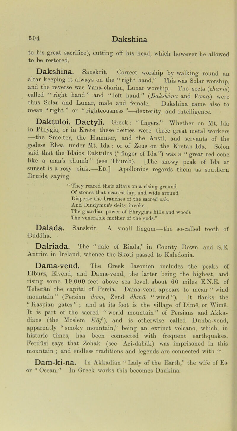 g04 Dakshina to his great sacrifice), cutting off his head, which however he allowed to be restored. Dakshina. Sanskrit. Correct worship by walking round an altar keeping it always on the “ right hand.” This was Solar worship, and the reverse was Vana-charim, Lunar worship. The sects (charis) called  right hand ” and “ left hand ” (Dakshina and Vana) were thus Solar and Lunar, male and female. Dakshina came also to mean “ right ” or “ righteousness ”—dexterity, and intelligence. Daktuloi. Dactyli. Greek: “fingers.” Whether on Mt. Ida in Phrygia, or in Krete, these deities were three great metal workers —the Smelter, the Hammer, and the Anvil, and servants of the godess Rhea under Mt. Ida : or of Zeus on the Kretan Ida. Solon said that the Idaios Daktulos (“ finger of Ida ”) was a “ great red cone like a man’s thumb ” (see Thumb). [The snowy peak of Ida at sunset is a rosy pink.—Ed.] Apollonius regards them as southern Druids, saying “ They reared their altars on a rising ground Of stones that nearest lay, and wide around Disperse the branches of the sacred oak, And Dindymus’s deity invoke. The guardian power of Phrygia’s hills and woods The venerable mother of the gods.” Dalada. Sanskrit. A small lingam—the so-called tooth of Buddha. Dalriada. The “dale of Riada,” in County Down and S.E. Antrim in Ireland, whence the Skoti passed to Kaledonia. Dama-vend. The Greek Iasonion includes the peaks of Elburz, Elvend, and Dama-vend, the latter being the highest, and rising some 19,000 feet above sea level, about 60 miles E.N.E. of Teheran the capital of Persia. Dama-vend appears to mean “ wind mountain” (Persian dam, Zend dhma “wind”). It flanks the “ Kaspian gates ” ; and at its foot is the village of Dime, or Wime. It is part of the sacred “ world mountain ” of Persians and Akka- dians (the Moslem Kaf), and is otherwise called Dunba-vend, apparently “ smoky mountain,” being an extinct volcano, which, in historic times, has been connected with frequent earthquakes. Ferdusi says that Zohak (see Azi-dahak) was imprisoned in this mountain ; and endless traditions and legends are connected with it. Dam-ki-na. In Akkadian “Lady of the Earth,” the wife of Ea or “ Ocean.” In Greek works this becomes Daukina.