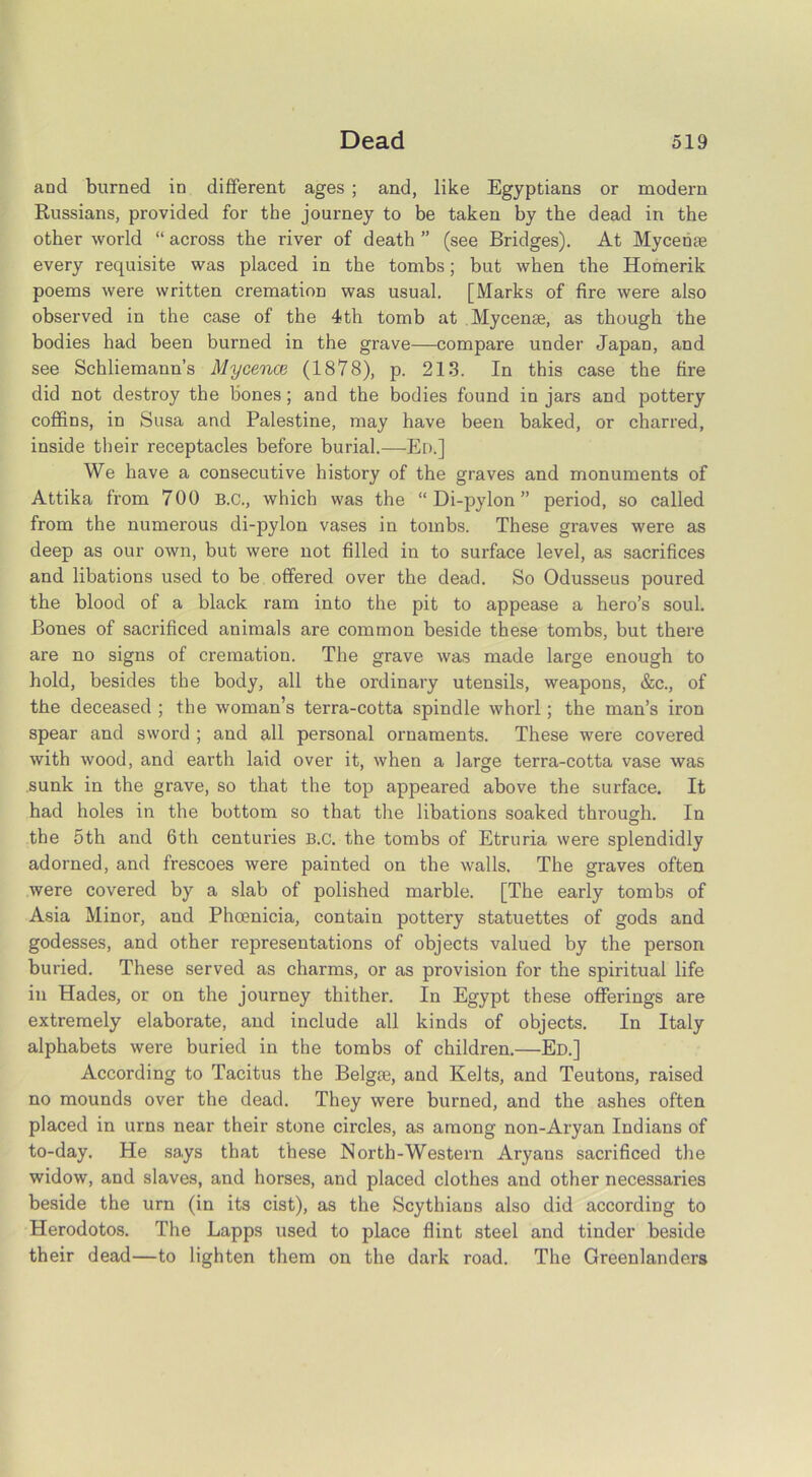 and burned in different ages ; and, like Egyptians or modern Russians, provided for the journey to be taken by the dead in the other world “ across the river of death ” (see Bridges). At Mycense every requisite was placed in the tombs; but when the Homerik poems were written cremation was usual. [Marks of fire were also observed in the case of the 4th tomb at Mycense, as though the bodies had been burned in the grave—compare under Japan, and see Schliemann’s Mycence (1878), p. 213. In this case the fire did not destroy the bones; and the bodies found in jars and pottery coffins, in Susa and Palestine, may have been baked, or charred, inside their receptacles before burial.—Ed.] We have a consecutive history of the graves and monuments of Attika from 700 B.C., which was the “Di-pylon” period, so called from the numerous di-pylon vases in tombs. These graves were as deep as our own, but were not filled in to surface level, as sacrifices and libations used to be offered over the dead. So Odusseus poured the blood of a black ram into the pit to appease a hero’s soul. Bones of sacrificed animals are common beside these tombs, but there are no signs of cremation. The grave was made large enough to hold, besides the body, all the ordinary utensils, weapons, &c., of the deceased ; the woman’s terra-cotta spindle whorl; the man’s iron spear and sword ; and all personal ornaments. These were covered with wood, and earth laid over it, when a large terra-cotta vase was sunk in the grave, so that the top appeared above the surface. It had holes in the bottom so that the libations soaked through. In the 5th and 6th centuries B.c. the tombs of Etruria were splendidly adorned, and frescoes were painted on the walls. The graves often were covered by a slab of polished marble. [The early tombs of Asia Minor, and Phoenicia, contain pottery statuettes of gods and godesses, and other representations of objects valued by the person buried. These served as charms, or as provision for the spiritual life in Hades, or on the journey thither. In Egypt these offerings are extremely elaborate, and include all kinds of objects. In Italy alphabets were buried in the tombs of children.—Ed.] According to Tacitus the Belgse, and Kelts, and Teutons, raised no mounds over the dead. They were burned, and the ashes often placed in urns near their stone circles, as among non-Aryan Indians of to-day. He says that these North-Western Aryans sacrificed the widow, and slaves, and horses, and placed clothes and other necessaries beside the urn (in its cist), as the Scythians also did according to Herodotos. The Lapps used to place flint steel and tinder beside their dead—to lighten them on the dark road. The Greenlanders