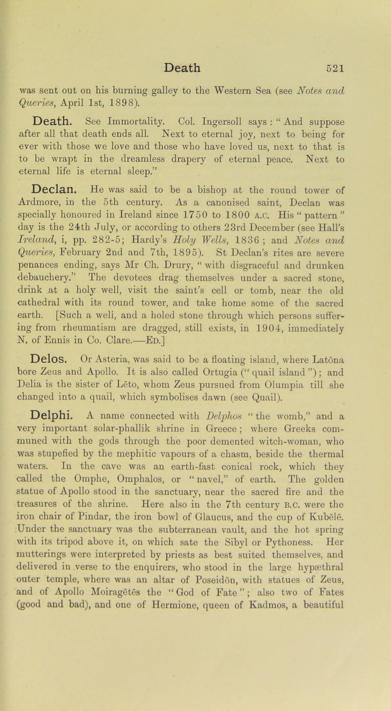 was sent out on his burning galley to the Western Sea (see Notes and Queries, April 1st, 1898). Death. See Immortality. Col. Ingersoll says : “ And suppose after all that death ends all. Next to eternal joy, next to being for ever with those we love and those who have loved us, next to that is to be wrapt in the dreamless drapery of eternal peace. Next to eternal life is eternal sleep.” Declan. He was said to be a bishop at the round tower of Ardmore, in the 5th century. As a canonised saint. Declan was specially honoured in Ireland since 1750 to 1800 A.c. His “ pattern ” day is the 24th July, or according to others 23rd December (see Hall’s Ireland, i, pp. 282-5; Hardy’s Holy Wells, 1836 ; and Notes and Queries, February 2nd and 7th, 1895). St Declan’s rites are severe penances ending, says Mr Ch. Drury, “ with disgraceful and drunken debauchery.” The devotees drag themselves under a sacred stone, drink at a holy well, visit the saint’s cell or tomb, near the old cathedral with its round tower, and take home some of the sacred earth. [Such a well, and a holed stone through which persons suffer- ing from rheumatism are dragged, still exists, in 1904, immediately N. of Ennis in Co. Clare.—Ed.] Delos. Or Asteria, was said to be a floating island, where Latona bore Zeus and Apollo. It is also called Ortugia (“ quail island ”); and Delia is the sister of Leto, whom Zeus pursued from Olumpia till she changed into a quail, which symbolises dawn (see Quail). Delphi. A name connected with Delphos “ the womb,” and a very important solar-phallik shrine in Greece ; where Greeks com- muned with the gods through the poor demented witch-woman, who was stupefied by the mephitic vapours of a chasm, beside the thermal waters. In the cave was an earth-fast conical rock, which they called the Omphe, Omphalos, or “ navel,” of earth. The golden statue of Apollo stood in the sanctuary, near the sacred fire and the treasures of the shrine. Here also in the 7th century B.C. were the iron chair of Pindar, the iron bowl of Glaucus, and the cup of Kubele. Under the sanctuary was the subterranean vault, and the hot spring with its tripod above it, on which sate the Sibyl or Pythoness. Her mutterings were interpreted by priests as best suited themselves, and delivered in verse to the enquirers, who stood in the large hypmthral outer temple, where was an altar of Poseidon, with statues of Zeus, and of Apollo Moiragetes the “ God of Fate ”; also two of Fates (good and bad), and one of Hermione, queen of Kadmos, a beautiful