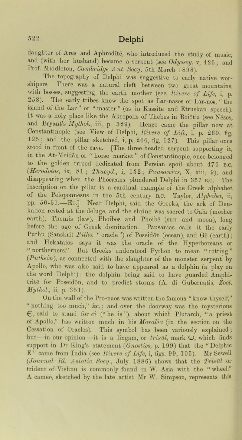 daughter of Ares and Aphrodite, who introduced the study of music, and (with her husband) became a serpent (see Odyssey, v, 426; and Prof. Middleton, Cambridge Ant. Socy, 5th March 1898). The topography of Delphi was suggestive to early native wor- shipers. There was a natural cleft between two great mountains, with bosses, suggesting the earth mother (see Rivers of Life, i, p. 258). The early tribes knew the spot as Lar-nasos or Lar-nee, “the island ol the Lar ” or “ master ” (as in Kassite and Etruskan speech). It was a holy place like the Akropolis of Thebes in Boiotia (see Nesos, and Bryant’s Mythol., iii, p. 329). Hence came the pillar now at Constantinople (see View of Delphi, Rivers of Life, i, p. 260, fig. 125 ; and the pillar sketched, i, p. 266, fig. 127). This pillar once stood in front of the cave. [The three-headed serpent supporting it, in the At-Meidan or “ horse market ” of Constantinople, once belonged to the golden tripod dedicated from Persian spoil about 476 B.c. (Herodotos, ix, 81; Thucyd., i, 132; Pausanias, X, xiii, 9), and disappearing when the Phoc£eans plundered Delphi in 357 B.c. The inscription on the pillar is a cardinal example of the Greek alphabet of the Peloponnesus in the 5th century B.c. Taylor, Alphabet, ii, pp. 50-51.—Ed.] Near Delphi, said the Greeks, the ark of Deu- kalion rested at the deluge, and the shrine was sacred to Gaia (mother earth), Themis (law), Phoibos and Phoibe (sun and moon), long before the age of Greek domination. Pausanias calls it the early Puthu (Sanskrit Pitha “ oracle ”) of Poseidon (ocean), and Ge (earth) ; and Hekataios says it was the oracle of the Hyperboreans or “northerners.” But Greeks understood Python to mean “rotting” (Puthein), as connected with the slaughter of the monster serpent by Apollo, who was also said to have appeared as a dolphin (a play on the word Delphi) : the dolphin being said to have guarded Amphi- trite for Poseidon, and to predict storms (A. di Gubernatis, Zool. Mythol., ii, p. 351). On the wall of the Pro-naos was written the famous “know thyself,” “ nothing too much,” &c. ; and over the doorway was the mysterious €, said to stand for ei (“ he is ”), about which riutarch, “ a priest of Apollo,” has written much in his Moralia (in the section on the Cessation of Oracles). This symbol has been variously explained; but—in our opinion—it is a lingam, or trisal, mark (J, which finds support in Dr King’s statement (Gnostics, p. 199) that the “Delf>hic E” came from India (see Rivers of Life, i, figs. 99, 105). Mr Sewell (.Journal Rl. Asiatic Socy., July 1886) shows that the Trisal or trident of Vishnu is commonly found in W. Asia with the “wheel.” A cameo, sketched by the late artist Mr W. Simpson, represents this