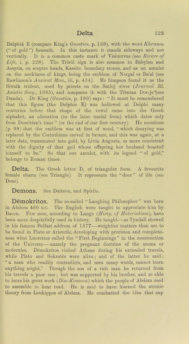 Delpbik E (compare King’s Gnostics, p. 159), with the word Khrusou {“ of gold ”) beneath. In this instance it stands sideways and not vertically. It is a common caste mark of Vishnuvas (see Rivers of Life, i, p. 228). The Trisul sign is also common in Babylon and Assyria, on sceptre heads, Kassite boundary stones, and as an amulet on the necklaces of kings, being the emblem of Nergal or Ba’al (see Rawlinson’s Ancient Mon., iii, p. 434). Mr Simpson found it as the Sivaik trident, used by priests on the Satlej river {.Journal Rl. Asiatic Socy., 1885), and compares it with the Tibetan Dor-je*(see Danda). Dr King {Gnostics, p. 199) says: “It must be remembered that this figure (the Delphic E) was hallowed at Delphi many centuries before that shape of the vowel came into the Greek alphabet, an alteration (to the later uncial form) which dates only from Domitian’s time ” (or the end of our first century). He mentions (p. 98) that the emblem was at first of wood, “which decaying was replaced by the Corinthians carved in bronze, and this was again, at a later date, transmuted into gold, by Livia Augusta, as more consistent with the dignity of that god whose offspring her husband boasted himself to be.” So that our amulet, with its legend “ of gold,” belongs to Roman times. Delta. The Greek letter D, of triangular form. A favourite female charm (see Triangle). It represents the “door” of life (see Door). Demons. See Daimon, and Spirits. DemokritOS. The so-called “ Laughing Philosopher ” was born in Abdera 460 B.c. The English were taught to appreciate him by Bacon. Few men, according to Lange {Histy. of Materialism), have been more despitefully used in history. He taught—as Tyndall showed in his famous Belfast address of 1877—weightier matters than are to be found in Plato or Aristotle, developing with precision and complete- ness what Lucretius called the “First Beginnings” in the construction of the Universe — namely the pregnant doctrine of the atoms or molecules. Demokritos visited Athens during his extended travels, while Plato and Sokrates were alive; and of the latter he said: “ a man who readily contradicts, and uses many words, cannot learn anything aright.” Though the son of a rich man he returned from his travels a poor one; but was supported by his brother, and so able to issue his great work (Dia-Kosmon) which the people of Abdera used to assemble to hear read. He is said to have learned the atomic theory from Leukippos of Abdera. He combatted the idea that any