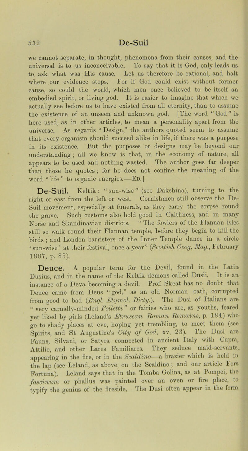 we cannot separate, in thought, phenomena from their causes, and the universal is to us inconceivable. To say that it is God, only leads us to ask what was His cause. Let us therefore be rational, and halt where our evidence stops. For if God could exist without former cause, so could the world, which men once believed to be itself an embodied spirit, or living god. It is easier to imagine that which we actually see before us to have existed from all eternity, than to assume the existence of an unseen and unknown god. [The word “ God ” is here used, as in other articles, to mean a personality apart from the universe. As regards “ Design,” the authors quoted seem to assume that every organism should succeed alike in life, if there was a purpose in its existence. But the purposes or designs may be beyond our understanding ; all we know is that, in the economy of nature, all appears to be used and nothing wasted. The author goes far deeper than those he quotes ; for he does not confine the meaning of the word “ life ” to organic energies.—Ed.] De-Suil. Iveltik : “ sun-wise ” (see Dakshina), turning to the right or east from the left or west. Cornish men still observe the De- Suil movement, especially at funerals, as they carry the corpse round the grave. Such customs also hold good in Caithness, and in many Norse and Skandinavian districts. “ The fowlers of the Flannan isles still so walk round their Flannan temple, before they begin to kill the birds ; and London barristers of the Inner Temple dance in a circle ‘ sun-wise ’ at their festival, once a year” (Scottish Geog. Mag., February 1887, p. 85). DeUC6. A popular term for the Devil, found in the Latin Dusius, and in the name of the Keltik demons called Dusii. It is an instance of a Deva becoming a devil. Prof. Skeat has no doubt that Deuce came from Deus “ god,” as an old Norman oath, corrupted from good to bad {Engl. Etymol. Dicty.). The Dusi of Italians are “ very carnally-minded Folletti ” or fairies who are, as youths, feared yet liked by girls (Leland’s Etruscan Roman Remains, p. 184) who- go to shady places at eve, hoping yet trembling, to meet them (see Spirits, and St Augustine’s City of God, xv, 23). The Dusi are Fauns, Silvani, or Satyrs, connected in ancient Italy with Cupra, Attilio, and other Lares Familiares. They seduce maid-servants,, appearing in the lire, or in the Scaldino—a brazier which is held in the lap (see Leland, as above, on the Scaldino ; and our article Fors Fortuna). Leland says that in the Tomba Golina, as at Pompei, the fascinum or phallus was painted over an oven or fire place, to typify the genius of the fireside. The Dusi often appear in the form