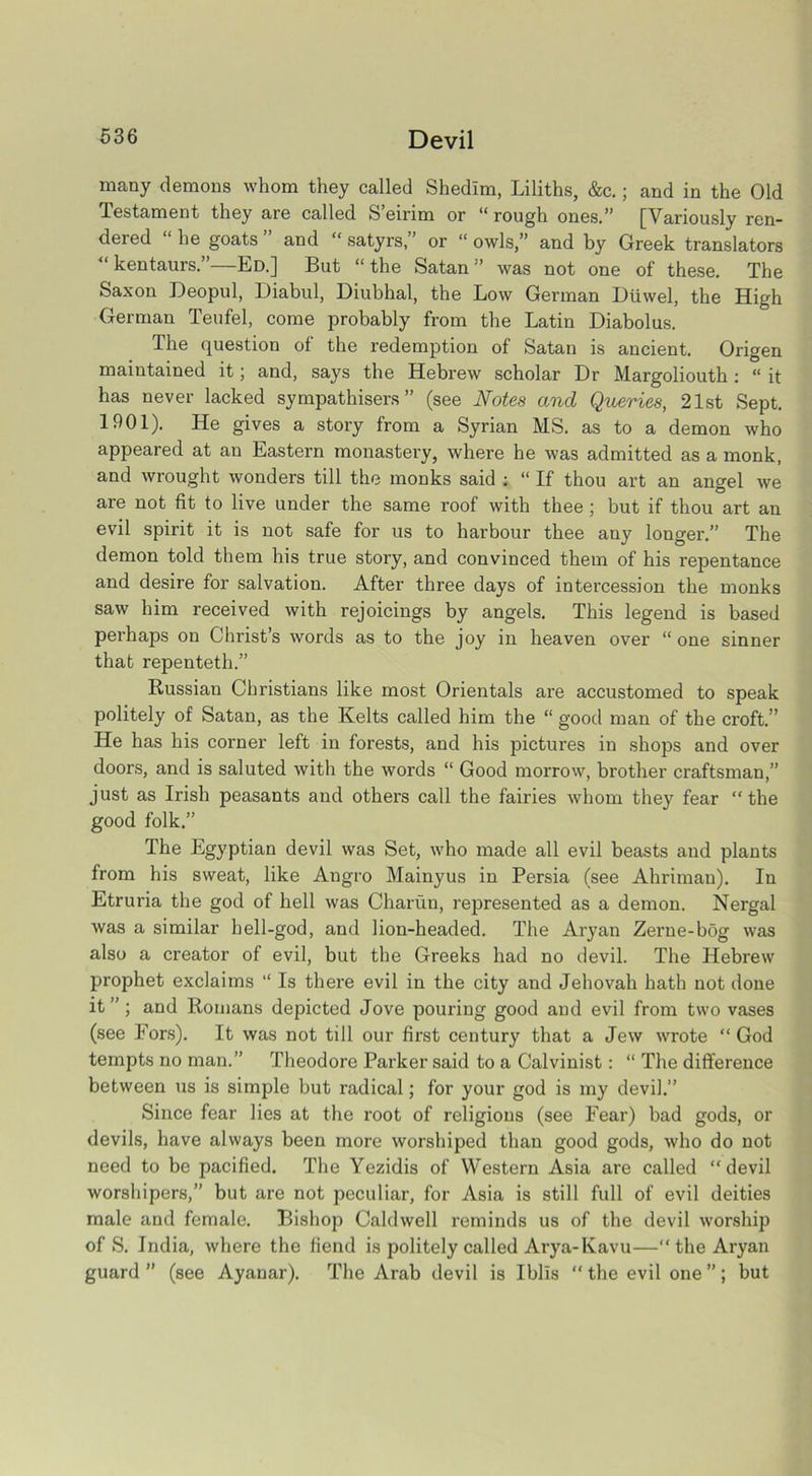 many demons whom they called Shedlm, Liliths, &c.; and in the Old Testament they are called S’eirim or “ rough ones.” [Variously ren- dered ‘ he goats and “ satyrs,” or “ owls,” and by Greek translators “ kentaurs.”—Ed.] But “the Satan” was not one of these. The Saxon Deopul, Diabul, Diubhal, the Low German Diiwel, the High German Teufel, come probably from the Latin Diabolus. The question of the redemption of Satan is ancient. Origen maintained it; and, says the Hebrew scholar Dr Margoliouth: “ it has never lacked sympathisers” (see Notes and Queries, 21st Sept. 1901). He gives a story from a Syrian MS. as to a demon who appeared at an Eastern monastery, where he was admitted as a monk, and wrought wonders till the monks said ; “ If thou art an angel we are not fit to live under the same roof with thee ; but if thou art an evil spirit it is not safe for us to harbour thee any longer.” The demon told them his true story, and convinced them of his repentance and desire for salvation. After three days of intercession the monks saw him received with rejoicings by angels. This legend is based perhaps on Christ’s words as to the joy in heaven over “ one sinner that repenteth.” Russian Christians like most Orientals are accustomed to speak politely of Satan, as the Kelts called him the “ good man of the croft.” He has his corner left in forests, and his pictures in shops and over doors, and is saluted with the words “ Good morrow, brother craftsman,” just as Irish peasants and others call the fairies whom they fear “the good folk.” The Egyptian devil was Set, who made all evil beasts and plants from his sweat, like Angro Mainyus in Persia (see Ahriman). In Etruria the god of hell was Charun, represented as a demon. Nergal was a similar hell-god, and lion-headed. The Aryan Zei’ne-bog was also a creator of evil, but the Greeks had no devil. The Hebrew prophet exclaims “ Is there evil in the city and Jehovah hath not done it” ; and Romans depicted Jove pouring good and evil from two vases (see Eors). It was not till our first century that a Jew wrote “ God tempts no man.” Theodore Parker said to a Calvinist: “ The difference between us is simple but radical; for your god is my devil.” Since fear lies at the root of religions (see Fear) bad gods, or devils, have always been more worshiped than good gods, who do not need to be pacified. The Yezidis of Western Asia are called “devil worshipers,” but are not peculiar, for Asia is still full of evil deities male and female. Bishop Caldwell reminds us of the devil worship of S. India, where the fiend is politely called Arya-Kavu—“the Aryan guard” (see Ayanar). The Arab devil is Iblis “ the evil one ”; but