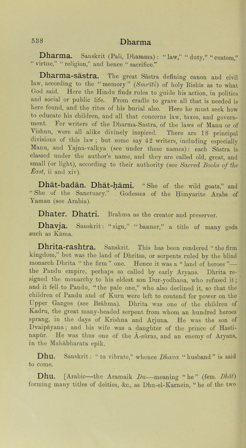 Dharma Dharma. Sanskrit (Pali, Dharama) : “law,” “duty,” “custom,” “ virtue,” “ religion,” and hence “ sacrifice.” Dharma-sastra. The great Sastra defining canon and civil law, according to the “ memory ” (Smrtti) of holy Risbls as to what (rod said. Here the Hindu finds rules to guide his action, in politics and social or public life. From cradle to grave all that is needed is here found, and the rites of his burial also. Here he must seek how to educate his children, and all that concerns law, taxes, and govern- ment. For writers of the Dharma-Sastra, of the laws of Manu or of Vishnu, were all alike divinely inspired. There are 18 principal divisions of this law ; but some say 42 writers, including especially Manu, and Yajna-valkya (see under these names): each Sastra is classed under the author’s name, and they are called old, great, and small (or light), according to their authority (see Sacred Books of the fiast, ii aud xiv). Dhat-badan. Dha.t-ha.mi. “She of the wild goats,” and “ bhe of the Sanctuary.” Godesses of the Himvarite Arabs of Yaman (see Arabia). Dhater. Dhatri. Brahma as the creator and preserver. Dhavja. Sanskrit: “ sign,” “ banner,” a title of many gods such as Kama. Dhrita-rashtra. Sanskrit. This has been rendered “ the firm kingdom,” but was the land of Dhritas, or serpents ruled by the blind monarch Dhrita “ the firm ” one. Hence it was a “ land of heroes ”— the Pandu empire, perhaps so called by early Aryans. Dhrita re- signed the monarchy to his eldest son Dur-yodhana, who refused it; and it fell to Pandu, “the pale one,” who also declined it, so that the children of Pandu and of Kuru were left to contend for power on the Upper Ganges (see Brahma). Dhrita was one of the children of Kadru, the great many-headed serpent from whom an hundred heroes sprang, in the days of Krishna and Arjuna. He was the son of Dvaipayana; and his wife was a daughter of the prince of Hasti- napur. He was thus one of the A-suras, and an enemy of Aryans, in the Mahabharata epik. Dhu. Sanskrit: “ to vibrate,” whence Dhava “ husband ” is said to come. Dhu. [Arabic—the Aramaik Da—meaning “ he ” (fem. Dhat) forming many titles of deities, &c., as Dhu-el-Karneiu, “ he of the two