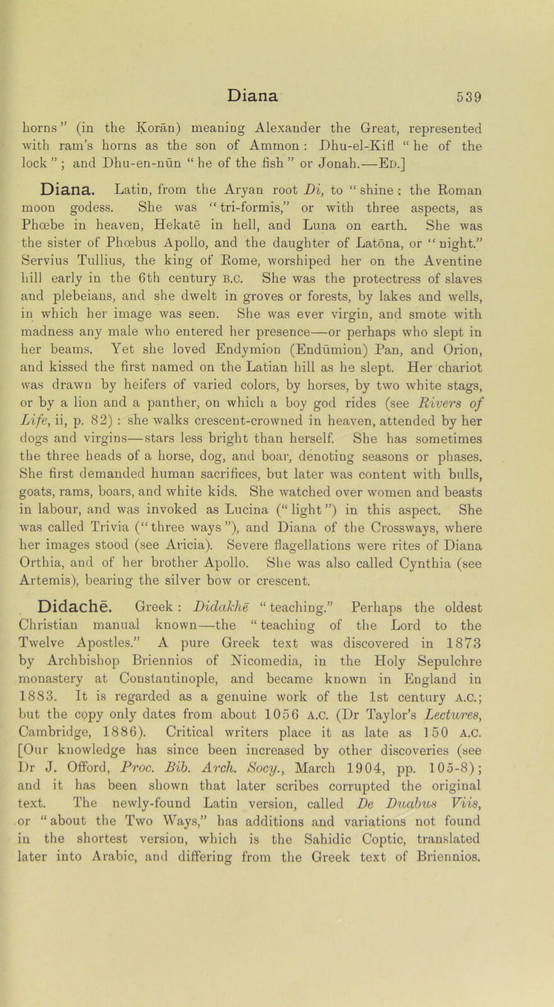 horns” (in the Koran) meaning Alexander the Great, represented with ram’s horns as the son of Ammon : JDhu-el-Kifl “ he of the lock ” ; and Dhu-en-nun “ he of the fish ” or Jonah.—Ed.] Diana. Latin, from the Aryan root Di, to “ shine : the Roman moon godess. She was “ tri-formis,” or with three aspects, as Phoebe in heaven, Hekate in hell, and Luna on earth. She was the sister of Phoebus Apollo, and the daughter of Latona, or “night.” Servius Tullius, the king of Rome, worshiped her on the Aventine hill early in the 6th century b.c. She was the protectress of slaves and plebeians, and she dwelt in groves or forests, by lakes and wells, in which her image was seen. She was ever virgin, and smote with madness any male who entered her presence—or perhaps who slept in her beams. Yet she loved Endymion (Endumion) Pan, and Orion, and kissed the first named on the Latian hill as he slept. Her chariot was drawn by heifers of varied colors, by horses, by two white stags, or by a lion and a panther, on which a boy god rides (see Rivers of Life, ii, p. 82) : she walks crescent-crowned in heaven, attended by her dogs and virgins—stars less bright than herself. She has sometimes the three heads of a horse, dog, and boar, denoting seasons or phases. She first demanded human sacrifices, but later was content with bulls, goats, rams, boars, and white kids. She watched over women and beasts in labour, and was invoked as Lucina (“ light ”) in this aspect. She was called Trivia (“three ways”), and Diana of the Crossways, where her images stood (see Aricia). Severe flagellations were rites of Diana Orthia, and of her brother Apollo. Slie was also called Cynthia (see Artemis), bearing the silver bow or crescent. Didache. Greek : Didakhe “ teaching.” Perhaps the oldest Christian manual known—the “ teaching of the Lord to the Twelve Apostles.” A pure Greek text was discovered in 1873 by Archbishop Briennios of Nicomedia, in the Holy Sepulchre monastery at Constantinople, and became known in England in 1883. It is regarded as a genuine work of the 1st century A.C.; but the copy only dates from about 1056 A.c. (Dr Taylor’s Lectures, Cambridge, 1886). Critical writers place it as late as 150 A.c. [Our knowledge has since been increased by other discoveries (see Dr J. Offord, Proc. Bib. Arch. Socy., March 1904, pp. 105-8); and it has been shown that later scribes corrupted the original text. The newly-found Latin version, called Be Bucibus Viis, or “ about the Two Ways,” has additions and variations not found in the shortest version, which is the Sahidic Coptic, translated later into Arabic, and differing from the Greek text of Briennios.