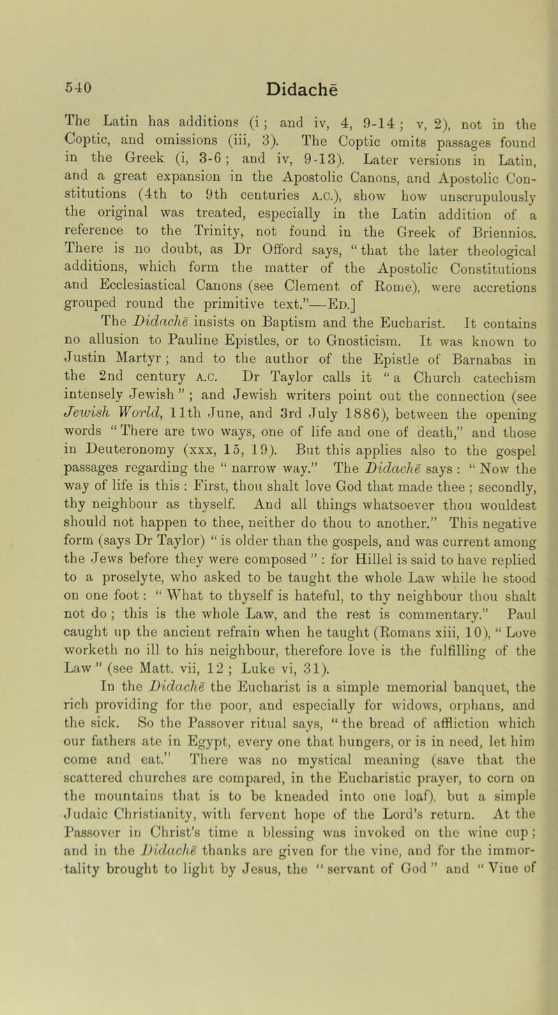 The Latin has additions (i; and iv, 4, 9-14; v, 2), not in the Coptic, and omissions (iii, 3). The Coptic omits passages found in the Greek (i, 3-6; and iv, 9-13). Later versions in Latin, and a great expansion in the Apostolic Canons, and Apostolic Con- stitutions (4th to 9th centuries A.C.), show how unscrupulously the original was treated, especially in the Latin addition of a reference to the Trinity, not found in the Greek of Briennios. There is no doubt, as Dr Offord says, “that the later theological additions, which form the matter of the Apostolic Constitutions and Ecclesiastical Canons (see Clement of Rome), were accretions grouped round the primitive text.”—Ed.] The Didaclie insists on Baptism and the Eucharist. It contains no allusion to Pauline Epistles, or to Gnosticism. It was known to Justin Martyr; and to the author of the Epistle of Barnabas in the 2nd century A.C. Dr Taylor calls it “ a Church catechism intensely Jewish”; and Jewish writers point out the connection (see Jeiuish World, 11th June, and 3rd July 1886), between the opening words “ There are two ways, one of life and one of death,” and those in Deuteronomy (xxx, 15, 19). But this applies also to the gospel passages regarding the “ narrow way.” The Didache says : “ Now the way of life is this : First, thou shalt love God that made thee ; secondly, thy neighbour as thyself. And all things whatsoever thou wouldest should not happen to thee, neither do thou to another.” This negative form (says Dr Taylor) “ is older than the gospels, and was current among the Jews before they were composed ” : for Hillel is said to have replied to a proselyte, who asked to be taught the whole Law while he stood on one foot: “ What to thyself is hateful, to thy neighbour thou shalt not do ; this is the whole Law, and the rest is commentary.” Paul caught up the ancient refrain when he taught (Romans xiii, 10), “ Love worketh no ill to his neighbour, therefore love is the fulfilling of the Law ” (see Matt, vii, 12 ; Luke vi, 31). In the Didache the Eucharist is a simple memorial banquet, the rich providing for the poor, and especially for widows, orphans, and the sick. So the Passover ritual says, “ the bread of affliction which our fathers ate in Egypt, every one that hungers, or is in need, let him come and eat.” There was no mystical meaning (save that the scattered churches are compared, in the Eucharistic prayer, to corn on the mountains that is to be kneaded into one loaf), but a simple Judaic Christianity, with fervent hope of the Lord’s return. At the Passover in Christ’s time a blessing was invoked on the wine cup; and in the Didache thanks are given for the vine, and for the immor- tality brought to light by Jesus, the “ servant of God ” and “ Viue of