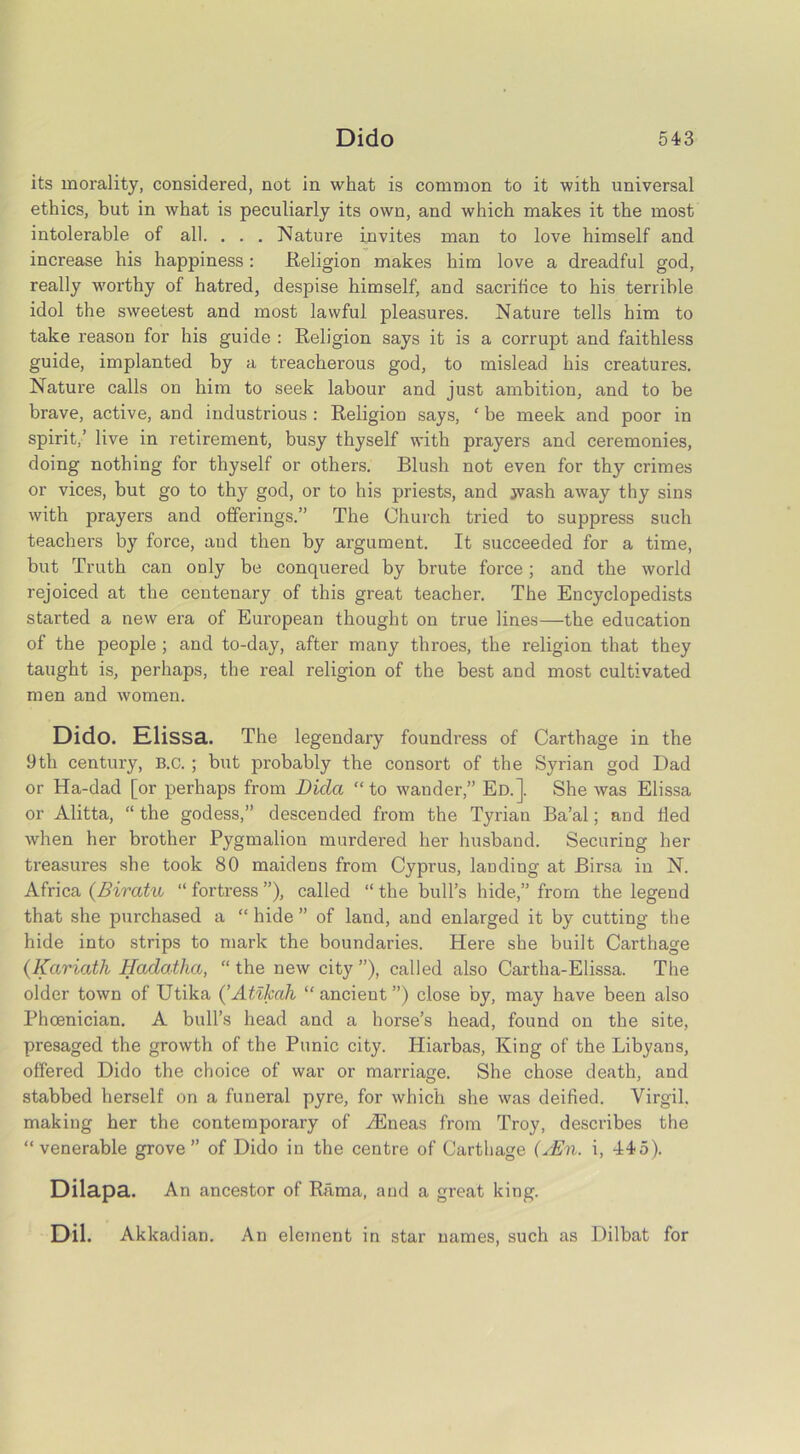 its morality, considered, not in what is common to it with universal ethics, but in what is peculiarly its own, and which makes it the most intolerable of all. . . . Nature invites man to love himself and increase his happiness: Religion makes him love a dreadful god, really worthy of hatred, despise himself, and sacrifice to his terrible idol the sweetest and most lawful pleasures. Nature tells him to take reason for his guide : Religion says it is a corrupt and faithless guide, implanted by a treacherous god, to mislead his creatures. Nature calls on him to seek labour and just ambition, and to be brave, active, and industrious : Religion says, ‘ be meek and poor in spirit,’ live in retirement, busy thyself with prayers and ceremonies, doing nothing for thyself or others. Blush not even for thy crimes or vices, but go to thy god, or to his priests, and jvash away thy sins with prayers and offerings.” The Church tried to suppress such teachers by force, aud then by argument. It succeeded for a time, but Truth can only be conquered by brute force; and the world rejoiced at the centenary of this great teacher. The Encyclopedists started a new era of European thought on true lines—the education of the people ; and to-day, after many throes, the religion that they taught is, perhaps, the real religion of the best and most cultivated men and women. Dido. Klissa. The legendary foundress of Carthage in the 9th century, B.C. ; but probably the consort of the Syrian god Dad or Ha-dad [or perhaps from Dicla “ to wander,” Ed.]. She was Elissa or Alitta, “the godess,” descended from the Tyrian Ba’al; and fled when her brother Pygmalion murdered her husband. Securing her treasures she took 80 maidens from Cyprus, lauding at Birsa in N. Africa (Biratu “ fortress ”), called “ the bull’s hide,” from the legend that she purchased a “ hide ” of land, and enlarged it by cutting the hide into strips to mark the boundaries. Here she built Carthage (Kariath Hadatlia, “ the new city ”), called also Cartha-Elissa. The older town of Utika (’Atikah “ ancient ”) close by, may have been also Phoenician. A bull’s head and a horse’s head, found on the site, presaged the growth of the Punic city. Hiarbas, King of the Libyans, offered Dido the choice of war or marriage. She chose death, and stabbed herself on a funeral pyre, for which she was deified. Virgil, making her the contemporary of HCneas from Troy, describes the “venerable grove” of Dido in the centre of Carthage (zEn. i, 445). Dilapa. An ancestor of Rama, aud a great king. Dil. Akkadian. An element in star names, such as Dilbat for