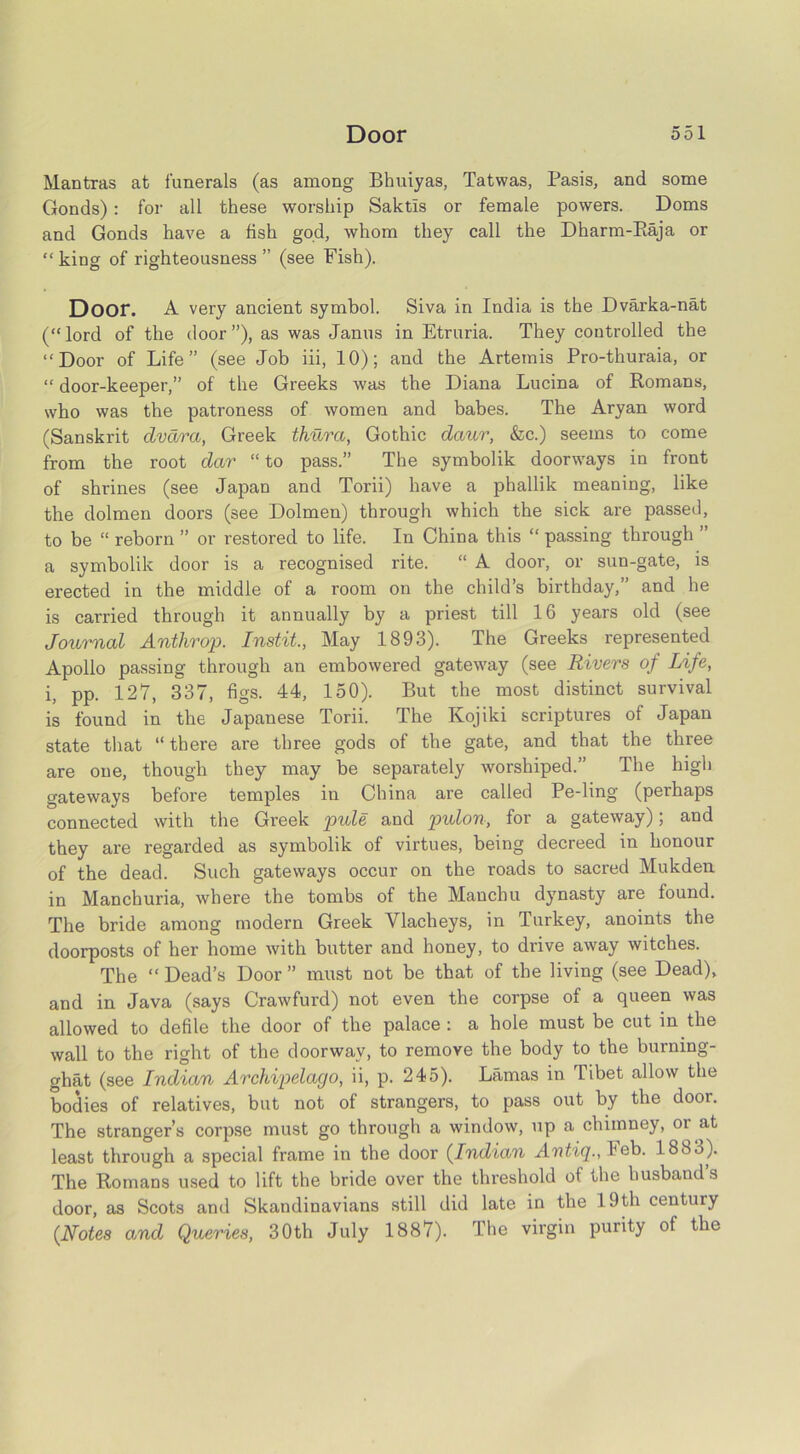 Mantras at funerals (as among Bhuiyas, Tatwas, Pasis, and some Gonds): for all these worship Saktls or female powers. Dorns and Gonds have a fish god, whom they call the Dharm-Raja or “ king of righteousness ” (see Fish). Door. A very ancient symbol. Siva in India is the Dvarka-nat (“lord of the door”), as was Janus in Etruria. They controlled the “Door of Life” (see Job iii, 10); and the Artemis Pro-thuraia, or “ door-keeper,” of the Greeks was the Diana Lucina of Romans, who was the patroness of women and babes. The Aryan word (Sanskrit clvdra, Greek thura, Gothic dciur, &c.) seems to come from the root dar “ to pass.” The symbolik doorways in front of shrines (see Japan and Torii) have a phallik meaning, like the dolmen doors (see Dolmen) through which the sick are passed, to be “ reborn ” or restored to life. In China this “ passing through ” a symbolik door is a recognised rite. “ A door, or sun-gate, is erected in the middle of a room on the child’s birthday,” and he is carried through it annually by a priest till 16 years old (see Journal Anthrop. Instit., May 1893). The Greeks represented Apollo passing through an embowered gateway (see Rivers of Life, i, pp. 127, 337, figs. 44, 150). But the most distinct survival is found in the Japanese Torii. The Ivojiki scriptures of Japan state that “ there are three gods of the gate, and that the three are one, though they may be separately worshiped.” The high gateways before temples in China are called Pe-ling (perhaps connected with the Greek pule and pulon, for a gateway); and they are regarded as symbolik of virtues, being decreed in honour of the dead. Such gateways occur on the roads to sacred Mukden in Manchuria, where the tombs of the Manchu dynasty are found. The bride among modern Greek Vlacheys, in Turkey, anoints the doorposts of her home with butter and honey, to drive away witches. The “ Dead’s Door ” must not be that of the living (see Dead), and in Java (says Crawfurd) not even the corpse of a queen was allowed to defile the door of the palace : a hole must be cut in the wall to the right of the doorway, to remove the body to the burning- ghat (see Indian Archipelago, ii, p. 245). Lamas in Tibet allow the bodies of relatives, but not of strangers, to pass out by the door. The stranger’s corpse must go through a window, up a chimney, or at least through a special frame in the door (Indian Avtiq., Feb. 1883). The Romans used to lift the bride over the threshold of the husbands door, as Scots and Skandinavians still did late in the 19th century (Notes and Queries, 30th July 1887). The virgin purity of the