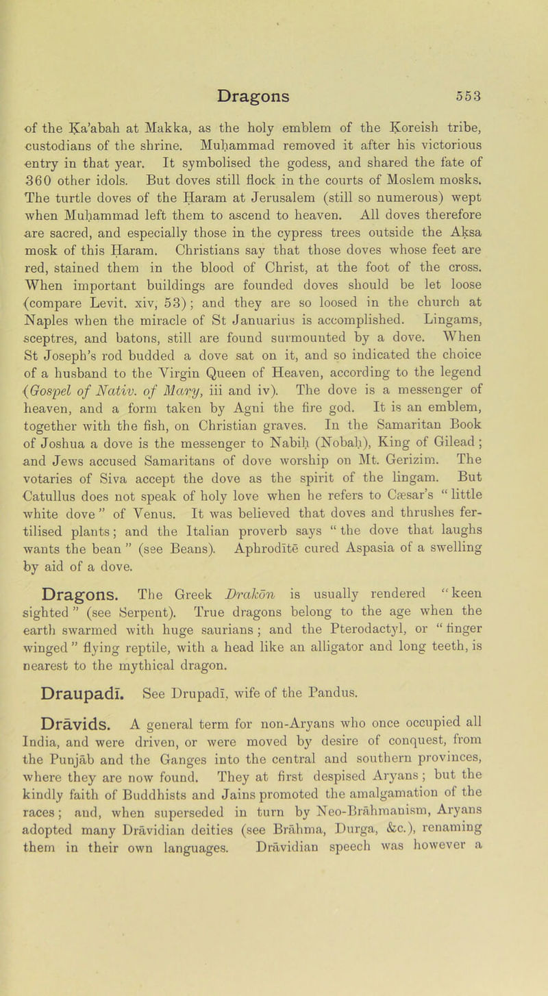 of the Iva’abah at Makka, as the holy emblem of the Koreish tribe, custodians of the shrine. Muhammad removed it after his victorious entry in that year. It symbolised the godess, and shared the fate of 360 other idols. But doves still flock in the courts of Moslem mosks. The turtle doves of the Haram at Jerusalem (still so numerous) wept when Muhammad left them to ascend to heaven. All doves therefore are sacred, and especially those in the cypress trees outside the Aksa mosk of this Haram. Christians say that those doves whose feet are red, stained them in the blood of Christ, at the foot of the cross. When important buildings are founded doves should be let loose (compare Levit. xiv, 53) ; and they are so loosed in the church at Naples when the miracle of St Januarius is accomplished. Lingams, sceptres, and batons, still are found surmounted by a dove. When St Joseph’s rod budded a dove sat on it, and so indicated the choice of a husband to the Virgin Queen of Heaven, according to the legend {Gospel of Ncutiv. of Mctry, iii and iv). The dove is a messenger of heaven, and a form taken by Agni the fire god. It is an emblem, together with the fish, on Christian graves. In the Samaritan Book of Joshua a dove is the messenger to Nabih (Nobali), King of Gilead ; and Jews accused Samaritans of dove worship on Mt. Gerizim. The votaries of Siva accept the dove as the spirit of the lingam. But Catullus does not speak of holy love when he refers to Caesar’s “ little white dove” of Venus. It was believed that doves and thrushes fer- tilised plants; and the Italian proverb says “ the dove that laughs wants the bean ” (see Beans). Aphrodite cured Aspasia of a swelling by aid of a dove. Dragons. The Greek Dralcon is usually rendered “keen sighted ” (see Serpent). True dragons belong to the age when the earth swarmed with huge saurians ; and the Pterodactyl, or “ finger winged ” flying reptile, with a head like an alligator and long teeth, is nearest to the mythical dragon. Draupadl. See Drupadi, wife of the Pandus. Dravids. A general term for non-Aryans who once occupied all India, and were driven, or were moved b}7 desire of conquest, from the Punjab and the Ganges into the central and southern provinces, where they are now found. They at first despised Aryans; but the kindly faith of Buddhists and Jains promoted the amalgamation of the races; and, when superseded in turn by Neo-Brahmanism, Aryans adopted many Dravidian deities (see Brahma, Durga, &c.), renaming them in their own languages. Dravidian speech was however a