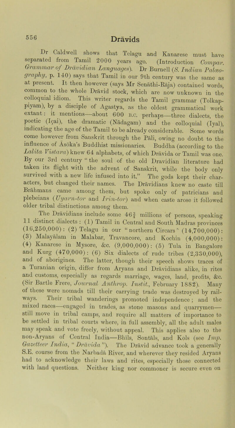 Dr Caldwell shows that Telagu and Kanarese must have separated from Tamil 2000 years ago. (Introduction Gompar. Grammar of Dravidian Languages). Dr Burnell (S. Indian Palaeo- graphy, p. 140) says that Tamil in our 9th century was the same as at present. It then however (says Mr Senathi-Raja) contained words, common to the whole Dravid stock, which are now unknown in the colloquial idiom. This writer regards the Tamil grammar (Tolkap- piyam), by a disciple of Agastya, as the oldest grammatical work extant: it mentions about 600 B.c. perhaps—three dialects, the poetic (iQai), the dramatic (Nadagam) and the colloquial (Iyal), indicating the age of the Tamil to be already considerable. Some words come however from Sanskrit through the Pali, owing no doubt to the influence of Asoka s Buddhist missionaries. Buddha (according to the Lalita I istara) knew 64 alphabets, of which Dravida or Tamil was one. By our 3rd century “ the soul of the old Dravidian literature had taken its flight with the advent of Sanskrit, while the body only survived with a new life infused into it.” The gods kept their char- acters, but changed their names. The Dravidians knew no caste till Brahmans came among them, but spoke only of patricians and plebeians (Uyarn-tor and Irin-tor) and when caste arose it followed older tribal distinctions among them. The Dravidians include some 46 § millions of persons, speaking 11 distinct dialects : (1) Tamil in Central and South Madras provinces (16,250,000): (2) Telagu in our “northern Circars’’ (14,700,000): (3) Malay al am in Malabar, Travancore, and Kochin (4,000,000): (4) Kanarese in Mysore, &c. (9,000,000): (5) Tula in Bangalore and Kurg (470,000): (6) Six dialects of rude tribes (2,330,000), and of aborigines. The latter, though their speech shows traces of a 1 uranian origin, differ from Aryans and Dravidians alike, in rites and customs, especially as regards marriage, wages, land, profits, &c. (Sir Bartle hrere, Journal Anti crop. Instit., February 1882). Many of these were nomads till their carrying trade was destroyed by rail- ways. -Their tribal wanderings promoted independence; and the mixed races—engaged in trades, as stone masons and quarrymen— still move in tribal camps, and require all matters of importance to be settled in tribal courts where, in full assembly, all the adult males may speak and vote freely, without appeal. This applies also to the non-Aryans of Central India—BhTls, Sontfils, and Kols (see Imp. Gazetteer India, “ Dravida”). The Dravid advance took a generally S.E. course from the Narbada River, and wherever they resided Aryans had to acknowledge their laws and rites, especially those connected with land questions. Neither king nor commoner is secure even on