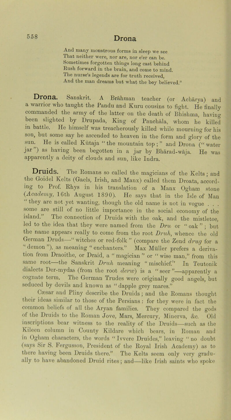 Drona And many monstrous forms in sleep we see That neither were, nor are, nor e’er can be. Sometimes forgotten things long cast behind Rush forward in the brain, and come to mind. The nurse’s legends are for truth received, And the man dreams but what the boy believed.” Drona. Sanskrit. A Brahman teacher (or Acharya) and a warrior who taught the Pandu and Kuru cousins to fight. He finally commanded the army of the latter on the death of Bhishma, having been slighted by Drupada, King of Panchala, whom he killed in battle. He himself was treacherously killed while mourning for his son, but some say he ascended to heaven in the form and glory of the sun. He is called Kutaja “ the mountain top ; ” and Drona (“ water jar ) as having been begotten in a jar by Bharad-waja. He was apparently a deity of clouds and sun, like Indra. Druids. The Bomans so called the magicians of the Kelts ; and the Goidel Kelts (Gaels, Irish, and Manx) called them Droata, accord- ing to Pi of. Rhys in his translation of a Manx Ogham stone {Academy, 16th August 1890). He says that in the Isle of Man “ tbey are not yet wanting, though the old name is not in vogue some are still of no little importance in the social economy of the island. The connection of Druids with the oak, and the mistletoe, led to the idea that they were named from the Dm or “ oak ” ; but the name appears really to come from the root Druh, whence the old German Druds—“ witches or red-folk ” (conrpare the Zend drug for a 1 demon ’), as meaning “ enchanters.” Max Muller prefers a deriva- tion from Draoithe, or Draid, a “ magician ” or “ wise man,” from this same root—the Sanskrit Druh meaning “ mischief.” In Teutonik dialects Der-mydas (from the root derw) is a “seer”—apparently a cognate term. I he German Trudes were originally good angels, but seduced by devils and known as “ dapple grey mares.” Caesar and Pliny describe the Druids ; and the Romans thought their ideas similar to those of the Persians : for they were in fact the common beliefs of all the Aryan families. They compared the gods of the Druids to the Roman Jove, Mars, Mercury, Minerva, &c. Old inscriptions bear witness to the reality of the Druids—such as the Kileen column in County Kildare which bears, in Roman and in Ogham characters, the words Ivvere Druides,” leaving “no doubt (says Sir S. Fergusson, President of the Royal Irish Academy) as to there having been Druids there.” The Kelts seem only very gradu- ally to have abandoned Druid rites; and—like Irish saints who spoke