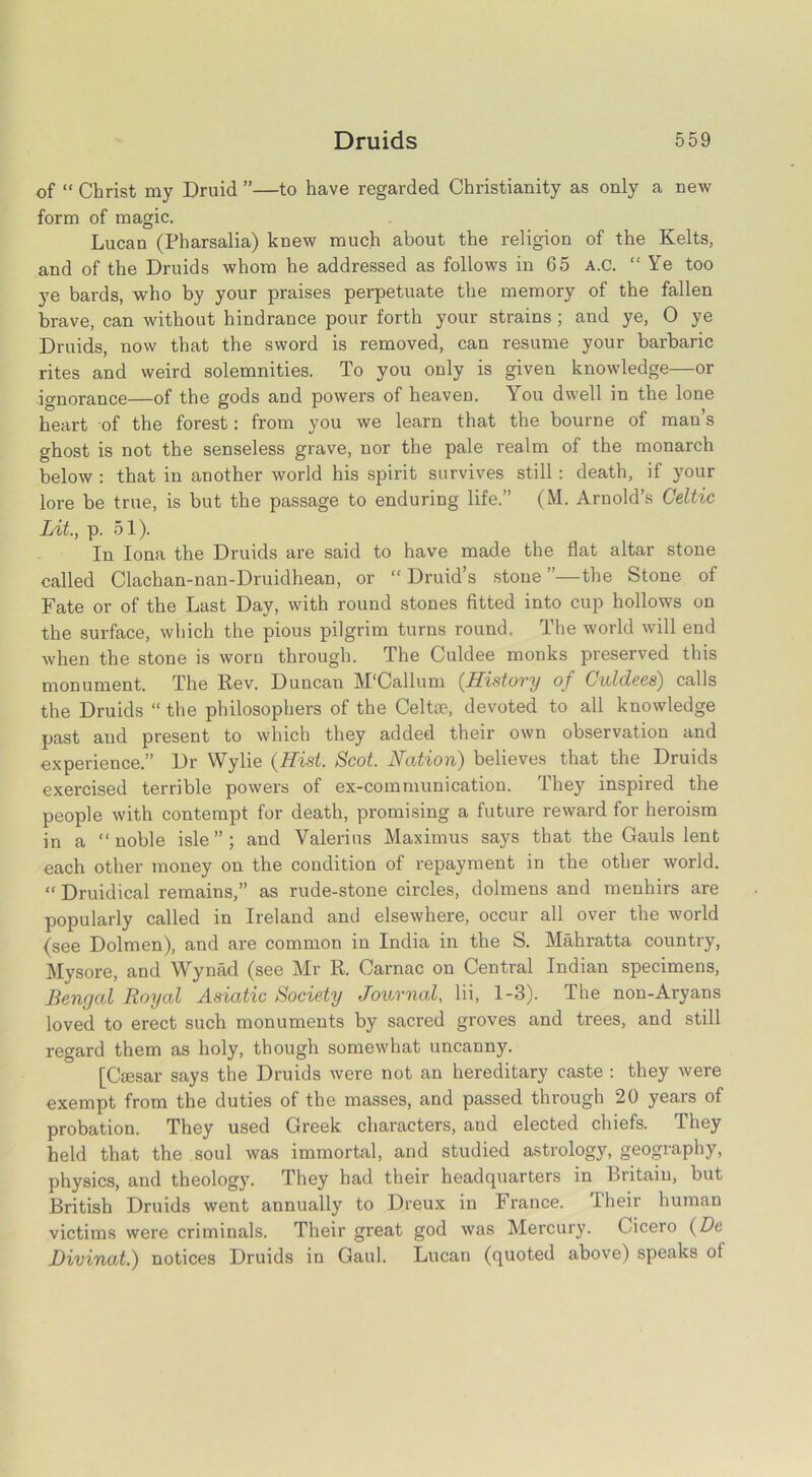 of “ Christ my Druid ”—to have regarded Christianity as only a new form of magic. Lucan (Pharsalia) knew much about the religion of the Kelts, and of the Druids whom he addressed as follows in 65 A.c. “ Ye too ye bards, who by your praises perpetuate the memory of the fallen brave, can without hindrance pour forth your strains; and ye, 0 ye Druids, now that the sword is removed, can resume your barbaric rites and weird solemnities. To you only is given knowledge—or ignorance—of the gods and powers of heaven. You dwell in the lone heart of the forest: from you we learn that the bourne of man’s ghost is not the senseless grave, nor the pale realm of the monarch below : that in another world his spirit survives still: death, if your lore be true, is but the passage to enduring life.” (M. Arnold’s Celtic Lit., p. 51). In Iona the Druids are said to have made the flat altar stone called Clachan-nan-Druidhean, or “ Druid’s stone ”—the Stone of Fate or of the Last Day, with round stones fitted into cup hollows on the surface, which the pious pilgrim turns round. The world will end when the stone is worn through. The Culdee monks preserved this monument. The Rev. Duncan M'Callum. (Histovy of Cnldees) calls the Druids “ the philosophers of the Celtte, devoted to all knowledge past and present to which they added their own observation and experience.” Dr Wylie (Hist. Scot. Nation) believes that the Druids exercised terrible powers of ex-communication. They inspired the people with contempt for death, promising a future reward for heroism in a “noble isle”; and Valerius Maximus says that the Gauls lent each other money on the condition of repayment in the other world. “ Druidical remains,” as rude-stone circles, dolmens and menhirs are popularly called in Ireland and elsewhere, occur all over the world (see Dolmen), and are common in India in the S. Mahratta country, Mysore, and Wynad (see Mr R. Carnac on Central Indian specimens, Bengal Royal Asiatic Society Journal, lii, 1-3). The non-Aryans loved to erect such monuments by sacred groves and trees, and still regard them as holy, though somewhat uncanny. [Caesar says the Druids were not an hereditary caste : they were exempt from the duties of the masses, and passed through 20 years of probation. They used Greek characters, and elected chiefs. They held that the soul was immortal, and studied astrology, geography, physics, and theology. They had their headquarters in Britain, but British Druids went annually to Dreux in France. Their human victims were criminals. Their great god was Mercury. Cicero (Dc Divinat.) notices Druids in Gaul. Lucan (quoted above) speaks oi