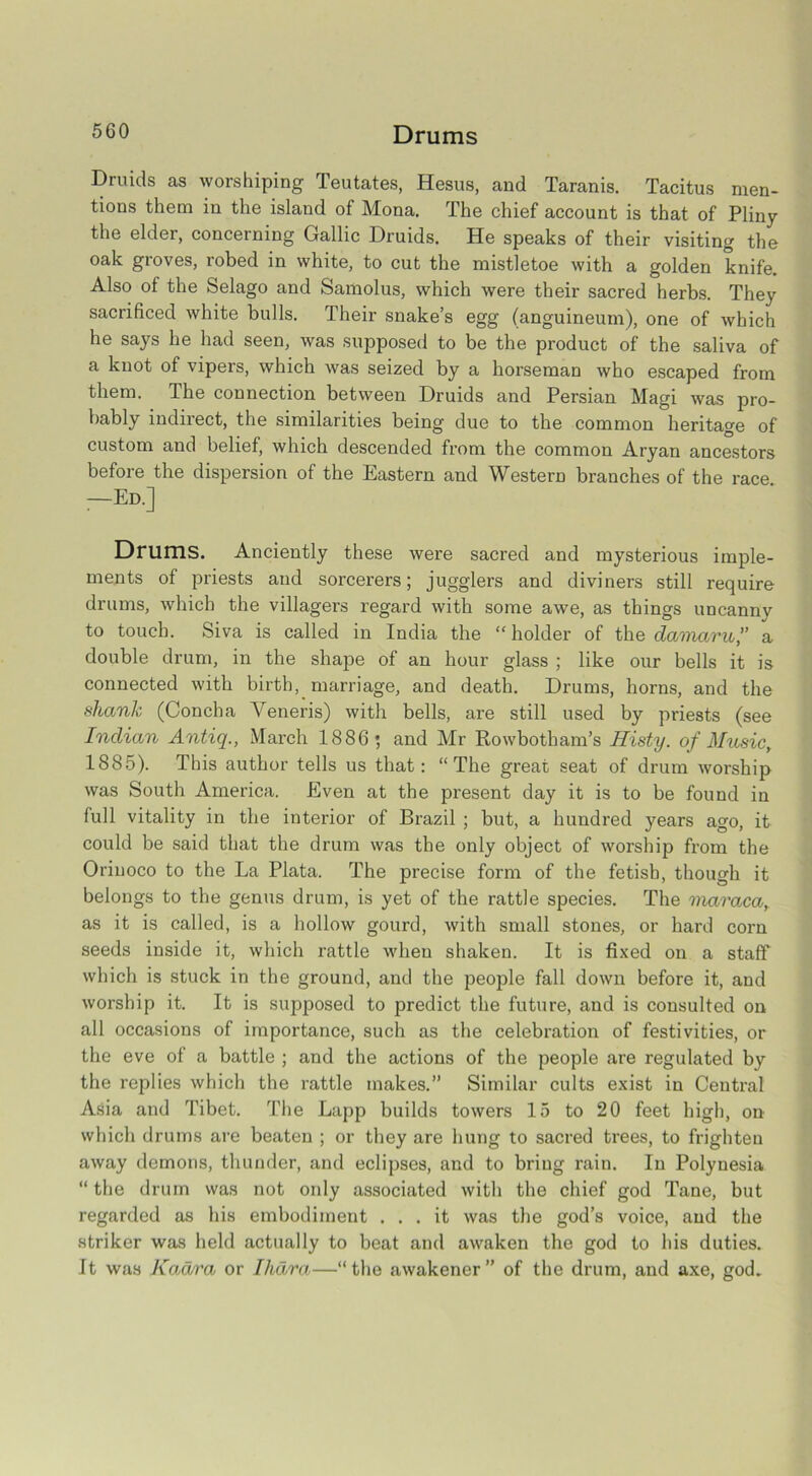 Drums Druids as worshiping Teutates, Hesus, and Taranis. Tacitus men- tions them in the island of Mona. The chief account is that of Pliny the elder, concerning Gallic Druids. He speaks of their visiting the oak groves, robed in white, to cut the mistletoe with a golden knife. Also of the Selago and Samolus, which were their sacred herbs. They sacrificed white bulls. Their snake’s egg (anguineuin), one of which he says he had seen, was supposed to be the product of the saliva of a knot of vipers, which was seized by a horseman who escaped from them. The connection between Druids and Persian Magi was pro- bably indirect, the similarities being due to the common heritage of custom and belief, which descended from the common Aryan ancestors before the dispersion of the Eastern and Western branches of the race. —Ed.] Drums. Anciently these were sacred and mysterious imple- ments of priests and sorcerers; jugglers and diviners still require drums, which the villagers regard with some awe, as things uncanny to touch. Siva is called in India the “holder of the daniaru,” a double drum, in the shape of an hour glass ; like our bells it is connected with birth, marriage, and death. Drums, horns, and the shank (Concha Veneris) with bells, are still used by priests (see Indian Antiq., March 1886 *, and Mr Rowbotham’s Histy. of Musicy 1885). This author tells us that: “The great seat of drum worship was South America. Even at the present day it is to be found in lull vitality in the interior of Brazil ; but, a hundred years ago, it could be said that the drum was the only object of worship from the Orinoco to the La Plata. The precise form of the fetish, though it belongs to the genus drum, is yet of the rattle species. The maraca, as it is called, is a hollow gourd, with small stones, or hard corn seeds inside it, which rattle when shaken. It is fixed on a staff which is stuck in the ground, and the people fall down before it, and worship it. It is supposed to predict the future, and is consulted on all occasions of importance, such as the celebi'ation of festivities, or the eve of a battle ; and the actions of the people are regulated by the replies which the rattle makes.” Similar cults exist in Central Asia and Tibet. The Lapp builds towers 15 to 20 feet high, on which drums are beaten ; or they are hung to sacred trees, to frighten away demons, thunder, and eclipses, and to bring rain. In Polynesia “ the drum was not only associated with the chief god Tane, but regarded as his embodiment ... it was the god’s voice, and the striker was held actually to beat and awaken the god to his duties. It was Kadra or Ihdra—“the awakener” of the drum, and axe, god.