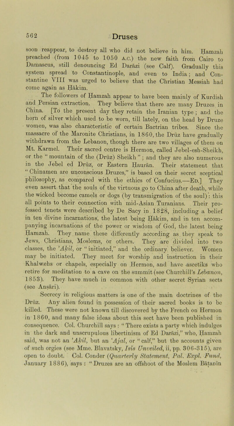 soon reappear, to destroy all who did not believe in him. Hamzah preached (from 1045 to 1050 A.c.) the new faith from Cairo to Damascus, still denouncing Ed Darazi (see Calf). Gradually this system spread to Constantinople, and even to India; and Con- stantine VIII was urged to believe that the Christian Messiah had come again as Hakim. The followers of Hamzah appear to have been mainly of Kurdish and I ersian extraction. They believe that there are many Druzes in China. [To the present day they retain the Iranian type ; and the horn of silver which used to be worn, till lately, on the head by Druze women, was also characteristic of certain Bactrian tribes. Since the massacre of the Maronite Christians, in 1860, the Druz have gradually withdrawn from the Lebanon, though there are two villages of them on Mt. Karmel. Their sacred centre is Hermon, called Jebel-esh-Sheikh, or the “ mountain of the (Druz) Sheikh ” ; and they are also numerous in the Jebel ed Druz, or Eastern Hauran. Their statement that “ Chinamen are unconscious Druzes,” is based on their secret sceptical philosophy, as compared with the ethics of Confucius.—Ed.] They even assert that the souls of the virtuous go to China after death, while the wicked become camels or dogs (by transmigration of the soul) : this all points to their connection with mid-Asian Turanians. Their pro- fessed tenets were described by De Sacy in 1828, including a belief in ten divine incarnations, the latest being Hakim, and in ten accom- panying incarnations of the power or wisdom of God, the latest being Hamzah. They name these differently according as they speak to Jews, Christians, Moslems, or others. They are divided into two classes, the 'AJcil, or “ initiated,” and the ordinary believer. Women may be initiated. They meet for worship and instruction in their Khalwehs or chapels, especially on Hermon, and have ascetiks who retire for meditation to a cave on the summit (see Churchill’s Lebanon, 1853). They have much in common with other secret Syrian sects (see Ansari). Secrecy in religious matters is one of the main doctrines of the Druz. Any alien found in possession of their sacred books is to be killed. These were not known till discovered by the French on Hermon in I860, and many false ideas about this sect have been published in consequence. Col. Churchill says : “ There exists a party which indulges in the dark and unscrupulous libertinism of Ed Darazi,” who, Hamzah said, was not an ’AJcil, but an 'Ajal, or “ calf,” but the accounts given of such orgies (see Mme. Blavatsky, Isis Unveiled, ii, pp. 306-315), are open to doubt. Col. Conder (Quarterly Statement, Pal. Expl. Fund, January 1886), says : “Druzes are an offshoot of the Moslem Batanin