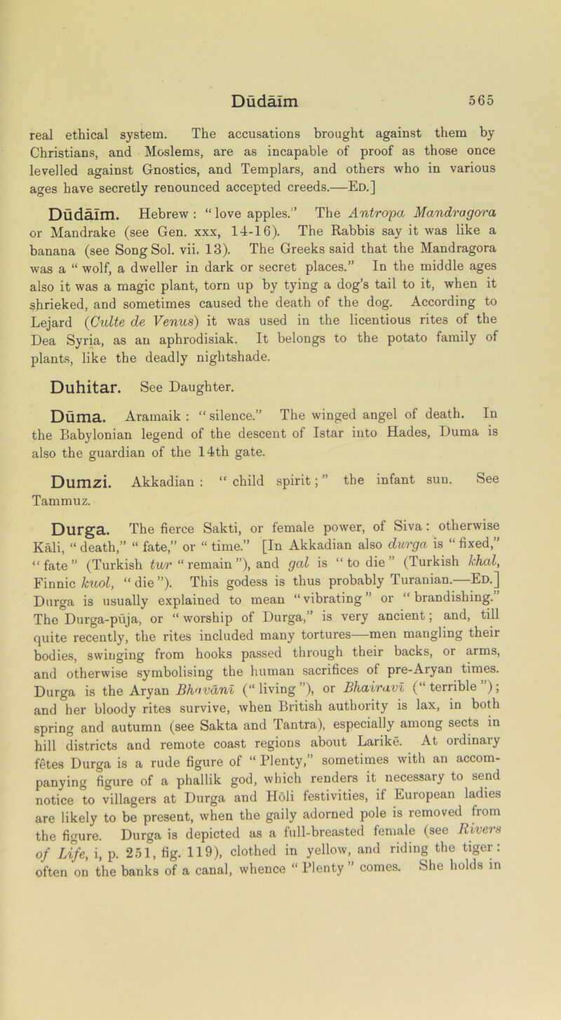 real ethical system. The accusations brought against them by Christians, and Moslems, are as incapable of proof as those once levelled against Gnostics, and Templars, and others who in various ages have secretly renounced accepted creeds.—Ed.] Dudaim. Hebrew : “ love apples.” The Antropa Mandragora or Mandrake (see Gen. xxx, 14-16). The Rabbis say it was like a banana (see Song Sol. vii. 13). The Greeks said that the Mandragora was a “ wolf, a dweller in dark or secret places.” In the middle ages also it was a magic plant, torn up by tying a dog’s tail to it, when it shrieked, and sometimes caused the death of the dog. According to Lejard (Culte de Venus) it was used in the licentious rites of the Dea Syria, as an aphrodisiak. It belongs to the potato family of plants, like the deadly nightshade. Duhitar. See Daughter. Duma. Aramaik : “ silence.” The winged angel of death. In the Babylonian legend of the descent of Istar into Hades, Duma is also the guardian of the 14th gate. Dumzi. Akkadian : “ child spirit; ” the infant sun. See Tammuz. Durga. The fierce Sakti, or female power, of Siva: otherwise Kali, “ death,” “ fate,” or “ time.” [In Akkadian also durga is “ fixed,” “fate” (Turkish tur “ remain ”), and gal is “ to die ” (Turkish khal, Finnic kuol, “ die ”). This godess is thus probably Turanian.—Ed.] Durga is usually explained to mean “vibrating” or “brandishing.” The Durga-puja, or “ worship of Durga,” is very ancient; and, till quite recently, the rites included many tortures—men mangling their bodies, swinging from hooks passed through their backs, or arms, and otherwise symbolising the human sacrifices of pre-Aryan times. Durga is the Aryan Bhavdni (“living”), or Bhairavi (“terrible”); and her bloody rites survive, when British authority is lax, in both spring and autumn (see Sakta and Tantra), especially among sects in hill districts and remote coast regions about Larike. At oidinaiy fetes Durga is a rude figure of “ Plenty,” sometimes with an accom- panying figure of a phallik god, which renders it necessary to send notice to villagers at Durga and Holi festivities, if European ladies are likely to be present, when the gaily adorned pole is removed from the figure. Durga is depicted as a full-breasted female (see Rivers of Life, i, p. 251, fig. 119), clothed in yellow, and riding the tiger: often on the banks of a canal, whence “ Plenty ” comes. She holds in