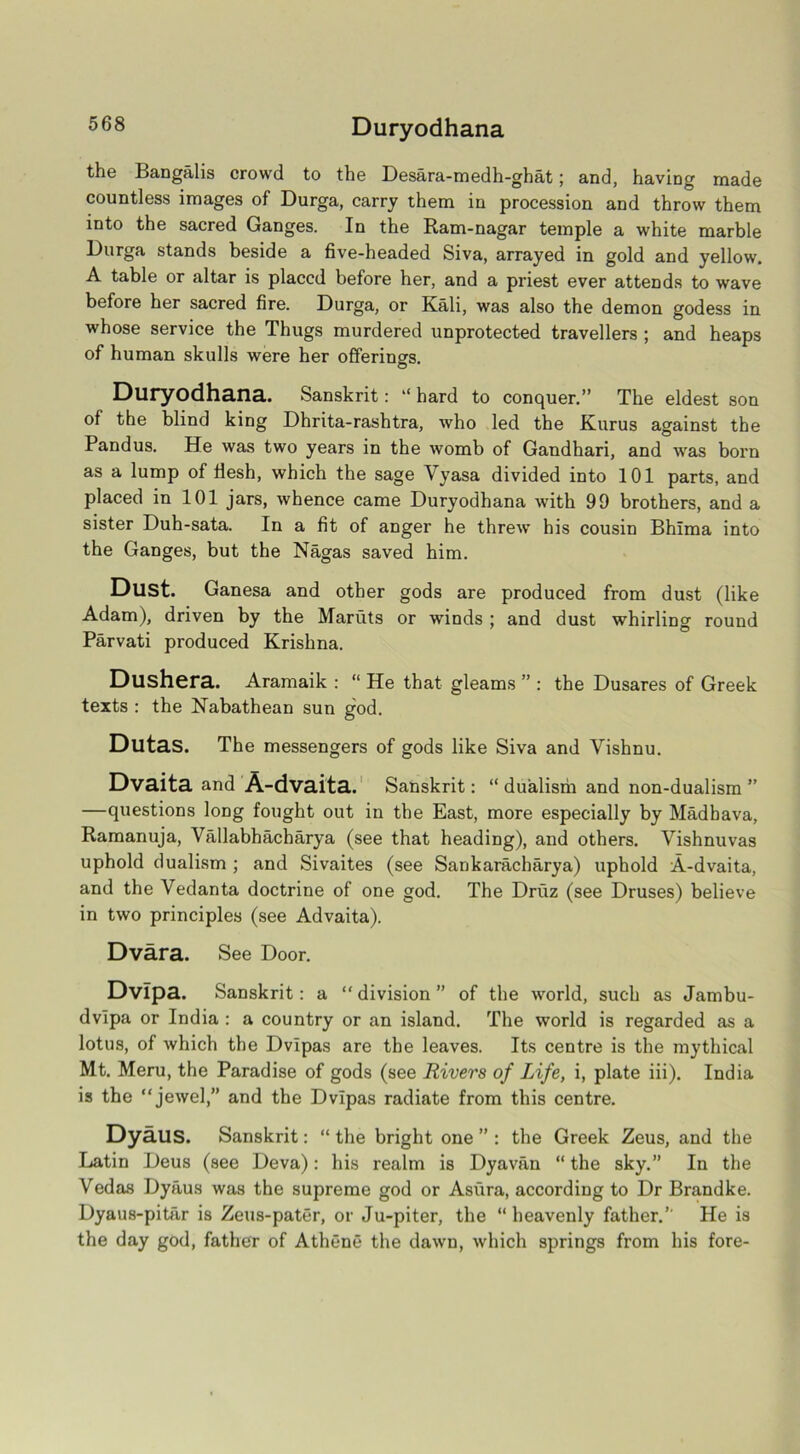 the Bangalis crowd to the Desara-medh-ghat; and, having made countless images of Durga, carry them in procession and throw them into the sacred Ganges. In the Ram-nagar temple a white marble Durga stands beside a five-headed Siva, arrayed in gold and yellow. A table or altar is placed before her, and a priest ever attends to wave before her sacred fire. Durga, or Kali, was also the demon godess in whose service the Thugs murdered unprotected travellers ; and heaps of human skulls were her offering's. Duryodhana. Sanskrit: “ hard to conquer.” The eldest son of the blind king Dhrita-rashtra, who led the Kurus against the Pandus. He was two years in the womb of Gandhari, and was born as a lump of flesh, which the sage Vyasa divided into 101 parts, and placed in 101 jars, whence came Duryodhana with 99 brothers, and a sister Duh-sata. In a fit of anger he threw his cousin Bhima into the Ganges, but the Nagas saved him. Dust. Ganesa and other gods are produced from dust (like Adam), driven by the Maruts or winds ; and dust whirling round Parvati produced Krishna. Dushera. Aramaik : “ He that gleams ” : the Dusares of Greek texts : the Kabathean sun god. Dutas. The messengers of gods like Siva and Vishnu. Dvaita and A-dvaita. Sanskrit: “ dualisrii and non-dualism ” —questions long fought out in the East, more especially by Madhava, Ramanuja, Vallabhacharya (see that heading), and others. Vishnuvas uphold dualism ; and Sivaites (see Sankaracharya) uphold A-dvaita, and the Vedanta doctrine of one god. The Druz (see Druses) believe in two principles (see Advaita). Dvara. See Door. Dvipa. Sanskrit: a “ division ” of the world, such as Jambu- dvlpa or India : a country or an island. The world is regarded as a lotus, of which the Dvipas are the leaves. Its centre is the mythical Mt. Meru, the Paradise of gods (see Rivers of Life, i, plate iii). India is the “jewel,” and the Dvipas radiate from this centre. Dyaus. Sanskrit: “ the bright one ” : the Greek Zeus, and the Latin Deus (see Deva): his realm is Dyavan “ the sky.” In the Vedas Dyaus was the supreme god or Asiira, according to Dr Brandke. Dyaus-pitar is Zeus-pater, or Ju-piter, the “heavenly father.’- He is the day god, father of Athene the dawn, which springs from his fore-