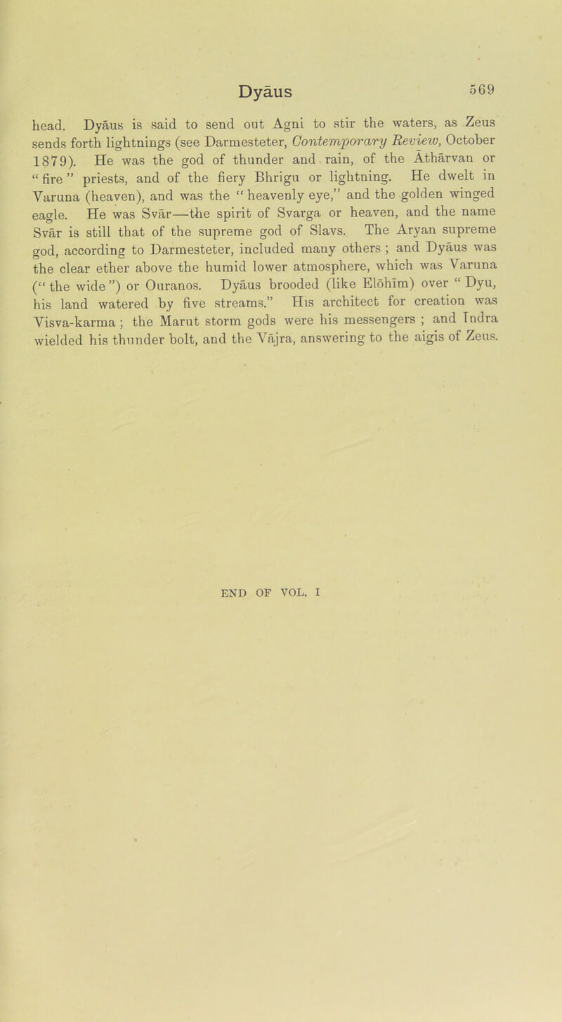 Dyaus head. Dyaus is said to send out Agni to stir the waters, as Zeus sends forth lightnings (see Darmesteter, Contemporary Review, October 1879). He was the god of thunder and rain, of the Atharvan or “ fire ” priests, and of the fiery Bhrigu or lightning. He dwelt in Varuna (heaven), and was the “heavenly eye,” and the golden winged eagle. He was Svar—the spirit of Svarga or heaven, and the name Svar is still that of the supreme god of Slavs. The Aryan supreme god, according to Darmesteter, included many others ; and Dyaus was the clear ether above the humid lower atmosphere, which was Varuna (“ the wide ”) or Ouranos. Dyaus brooded (like Elohlm) over “ Dyu, his land watered by five streams.” His architect for creation was Visva-karma; the Marut storm gods were his messengers ; and Tndra wielded his thunder bolt, and the Vajra, answering to the aigis of Zeus. END OF VOL. I