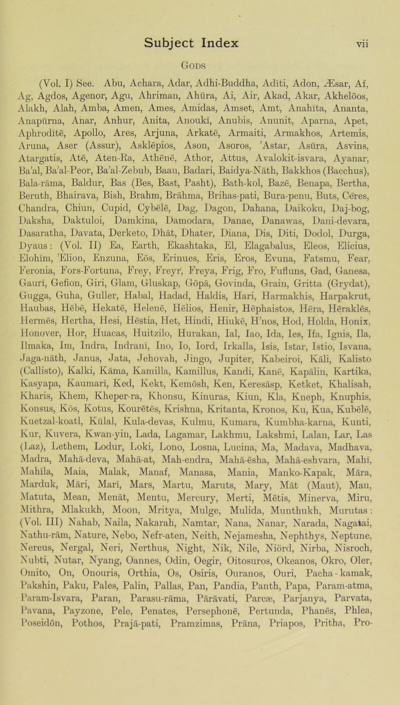 Gods (Vol. I) See. Abu, Achara, Adar, Adhi-Buddha, Aditi, Aden, .^Esar, Af, Ag, Agdos, Agenor, Agu, Ahriman, Ahura, Ai, Air, Akad, Akar, Akheloos, Alakh, Alah, Amba, Amen, Ames, Amidas, Amset, Amt, Anahita, Ananta, Anapilrua, Anar, Anhur, Anita, Anouki, Anubis, Anunit, Aparna, Apet, Aphrodite, Apollo, Ai-es, Arjuna, Arkate, Armaiti, Armakhos, Artemis, Aruna, Aser (Assur), Asklepios, Ason, Asoros, ’Astar, Asura, Asvins, Atargatis, Ate, Aten-Ka, Athene, Athor, Attus, Avalokit-isvara, Ayanar, Ba’al, Ba’al-Peor, Ba’al-Zebub, Baau, Badari, Baidya-Nath, Bakkhos (Bacchus), Bala-riima, Baldur, Bas (Bes, Bast, Pasht), Bath-kol, Baze, Benapa, Bertha, Beruth, Bhairava, Bish, Brahm, Brahma, Brihas-pati, Bura-penu, Buts, Ceres, Chandra, Chiun, Cupid, Cybele, Dag, Dagou, Dahana, Daikoku, Daj-bog, Daksha, Daktuloi, Damkina, Damodara, Danae, Dana was, Dani-devara, Dasaratha, Davata, Derketo, Dhat, Dhater, Diana, Dis, Diti, Dodol, Durga, Dyaus: (Vol. II) Ea, Earth, Ekashtaka, El, Elagabalus, Eleos, Elicius, Elohim, ’Elion, Enzuna, Eos, Erinues, Eris, Eros, Evuna, Fatsmu, Fear, Feronia, Fors-Fortuna, Frey, Freyr, Freya, Frig, Fro, Fufluns, Gad, Ganesa, Gauri, Gefion, Giri, Glam, Gluskap, Gopa, Govinda, Grain, Gritta (Grydat), Gugga, Guha, Guller, Habal, Hadad, Haldis, Hari, Harmakhis, Harpakrut, Haubas, Hebe, Hekate, Helene, Helios, Henir, Hephaistos, Hera, Herakles, Hermes, Hertha, Hesi, Hestia, Het, Hindi, Hiuke, H’nos, Hod, Holda, Honix, Honover, Hor, Huacas, Huitzilo, Hui'akan, lal, lao, Ida, les, Ifa, Ignis, Ha, Ilmaka, Im, Indra, Indrani, Ino, lo, lord, Irkalla, Isis, Istar, Istio, Isvana, Jaga-nath, Janus, Jata, Jehovah, Jingo, Jupiter, Kabeiroi, Kali, Kalisto (Callisto), Kalki, Kama, Kamilla, Kamillus, Kandi, Kane, Kapalin, Kartika, Kasyapa, Kaumari, Ked, Kekt, Kemosh, Ken, Keresasp, Ketket, Khalisah, Kharis, Khem, Kheper-ra, Khousu, Kinuras, Kiun, Kla, Kneph, Knuphis, Konsus, Kos, Kotus, Kouretes, Krishna, Kritanta, Kronos, Ku, Kua, Kubele, Kuetzal-koatl, Kidal, Kula-devas, Kulmu, Kumara, Kumbha-karua, Kunti, Kur, Kuvera, Kwan-yin, Lada, Lagamar, Lakhmu, Lakshmi, Lalan, Lar, Las (Laz), Lethem, Lodur, Loki, Lono, Losna, Lucina, Ma, Madava, Madhava, Madra, Maha-deva, Mahil-at, Mah-endra, Maha-esha, Maha-eshvara, Mahi, Mahila, Maia, Malak, Manaf, Manasa, Mania, Manko-Kapak, Mara, Marduk, Mari, Mari, Mars, Martu, Maruts, Mary, Mat (Maut), Man, Matuta, Mean, Menat, Mentu, Mercury, Merti, Metis, Minerva, Mini, Mithra, Mlakukh, Moon, Mritya, Mulge, Mulida, Munthukh, Murutas: (Vol. HI) Nahab, Naila, Nakarah, Namtar, Nana, Nanar, Narada, Nagatai, Nathu-ram, Nature, Nebo, Nefr-aten, Neith, Nejamesha, Nephthys, Neptune, Nereus, Nergal, Neri, Nerthus, Night, Nik, Nile, Niord, Nirba, Nisroch, Nubti, Nutar, Nyang, Oannes, Odin, Oegir, Oitosuros, Okeanos, Okro, Oler, Omito, On, Onouris, Orthia, Os, Osiris, Ouranos, Ouri, Pacha-kamak, Lakshin, Paku, Pales, Palin, Pallas, Pan, Pandia, Panth, Papa, Param-atma, Param-Isvara, Paran, Parasu-rama, Paravati, Parcte, Parjanya, Parvata, I’avana, Payzone, Pele, Penates, Persephone, Pertunda, Phanes, Phlea, Poseidon, Pothos, Prajfi-pati, Pramzimas, Prana, Priapos, Pritha, Pro-