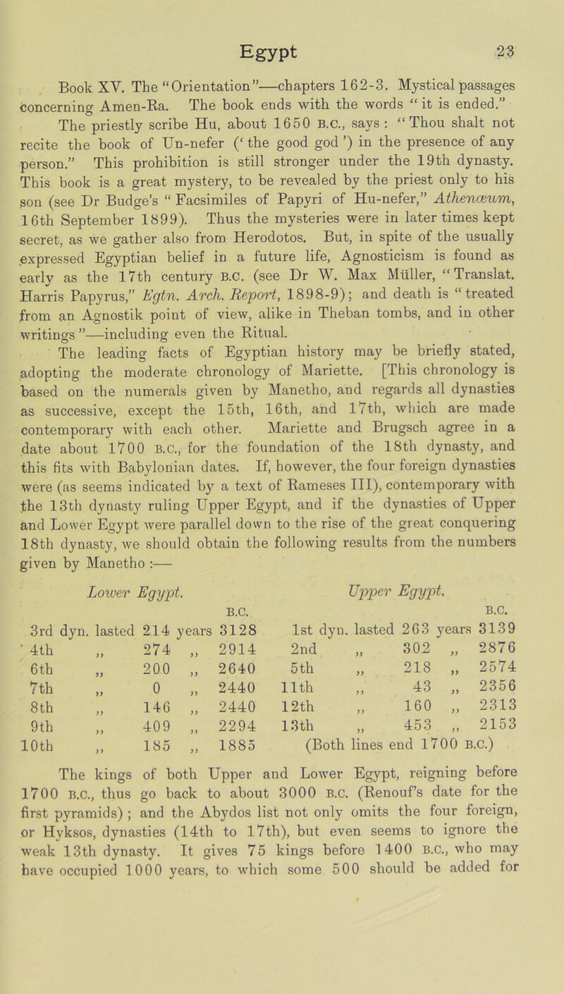 Book XV. The “Orientation”—chapters 162-3. Mystical passages concerning Amen-Ra. The book ends with the words “ it is ended.” The priestly scribe Hu, about 1650 B.C., says: “Thou shalt not recite the book of Un-nefer (‘ the good god ’) in the presence of any person.” This prohibition is still stronger under the 19th dynasty. This book is a great mystery, to be revealed by the priest only to his son (see Dr Budge’s “ Facsimiles of Papyri of Hu-nefer,” Athenceum, 16th September 1899). Thus the mysteries were in later times kept secret, as we gather also from Herodotos. But, in spite of the usually .expressed Egyptian belief in a future life. Agnosticism is found as early as the l7th century B.C. (see Dr W. Max Muller, “ Translat. Harris Papyrus,” Egtn. Arch. Report, 1898-9); and death is “treated from an Agnostik point of view, alike in Theban tombs, and in other writings ”—including even the Ritual. The leading facts of Egyptian history may be briefly stated, adopting the moderate chronology of Mariette. [This chronology is based on the numerals given by Manetho, and regards all dynasties as successive, except the 15th, 16th, and l7th, which are made contemporary with each other. Mariette and Brugsch agree in a date about 1700 B.C., for the foundation of the 18th dynasty, and this fits with Babylonian dates. If, however, the four foreign dynasties were (as seems indicated by a text of Rameses HI), contemporary with the 13th dynasty ruling Upper Egypt, and if the dynasties of Upper and Lower Egypt were parallel down to the rise of the great conquering 18th dynasty, we should obtain the following results from the numbers given by Manetho :— Lower Egypt. Upper Egypt. B.C. B.C. 3rd dyn. lasted 214 years 3128 1st dyn. lasted 263 years 3139 ■ 4th 274 >y 2914 2nd 302 „ 2876 6 th „ 200 2640 5 th „ 218 „ 2574 7th 0 )) 2440 11th 43 „ 2356 8th „ 146 2440 12th 160 „ 2313 9th 409 >) 2294 13th 453 „ 2153 10th ,, 185 1885 (Both lines end 1700 B.C.) The kings of both Upper and Lower Egypt, reigning before 1700 B.C., thus go back to about 3000 B.C. (Renoufs date for the first pyramids) ; and the Abydos list not only omits the four foreign, or Hyksos, dynasties (14th to 17th), but even seems to ignore the weak 13th dynasty. It gives 75 kings before 1400 B.C., who may have occupied 1000 years, to which some 500 should be added for