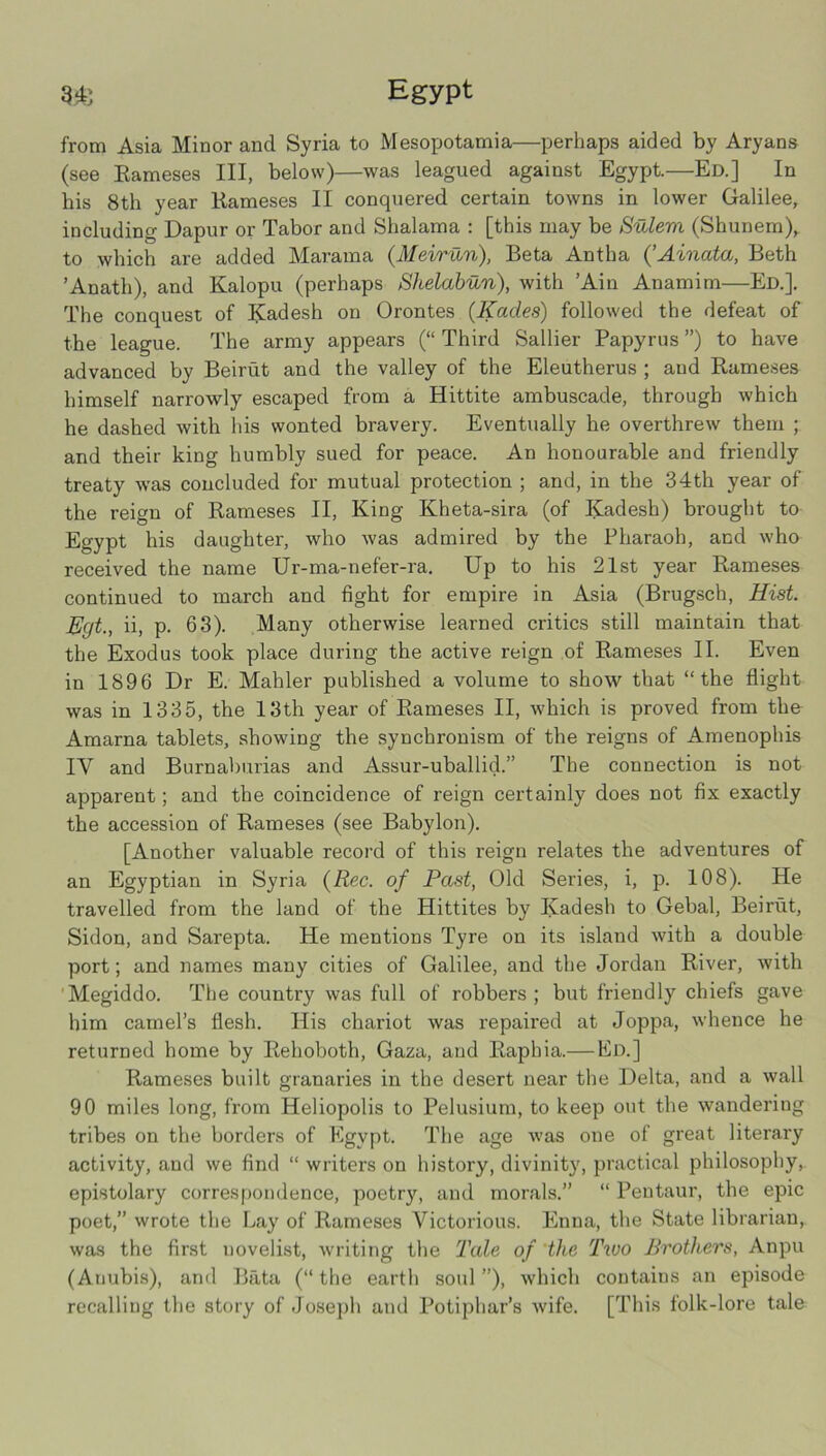 from Asia Minor and Syria to Mesopotamia—perhaps aided by Aryans (see Eameses III, below)—was leagued against Egypt.—Ed.] In his 8th year Rameses II conquered certain towns in lower Galilee, including Dapur or Tabor and Shalama : [this may be Sulem (Shunem), to which are added Marama (Meiriin), Beta Antha {’Ainata, Beth ’Anath), and Kalopu (perhaps Shelahun), with ’Ain Anamim—Ed.], The conquest of Radesh on Orontes (Kades) followed the defeat of the league. The army appears (“ Third Sallier Papyrus ”) to have advanced by Beirut and the valley of the Eleutherus ; and Rameses himself narrowly escaped from a Hittite ambuscade, through which he dashed with his wonted bravery. Eventually he overthrew them ; and their king humbly sued for peace. An honourable and friendly treaty was concluded for mutual protection ; and, in the 34th year of the reign of Rameses II, King Kheta-sira (of Kadesh) brought to Egypt his daughter, who was admired by the Pharaoh, and who received the name Ur-ma-nefer-ra, Up to his 21st year Rameses continued to march and fight for empire in Asia (Brugsch, Hist. Egt., ii, p. 63). Many otherwise learned critics still maintain that the Exodus took place during the active reign of Rameses II. Even in 1896 Dr E. Mahler published a volume to show that “the flight was in 1335, the 13th year of Rameses II, which is proved from the Amarna tablets, showing the synchronism of the reigns of Amenophis IV and Burnaburias and Assur-uballid.” The connection is not apparent; and the coincidence of reign certainly does not fix exactly the accession of Rameses (see Babylon). [Another valuable record of this reign relates the adventures of an Egyptian in Syria {Rec. of Past, Old Series, i, p. 108). He travelled from the land of the Hittites by Kadesh to Gebal, Beirut, Sidon, and Sarepta. He mentions Tyre on its island with a double port; and names many cities of Galilee, and the Jordan River, with 'Megiddo. The country was full of robbers ; but friendly chiefs gave him camel’s flesh. His chariot was repaired at Joppa, whence he returned home by Rehoboth, Gaza, and Raphia.— Bd.] Rameses built granaries in the desert near the Delta, and a wall 90 miles long, from Heliopolis to Pelusium, to keep out the wandering tribes on the borders of Kgypt. The age w’as one of great literary activity, and we find “ writers on history, divinity, practical philosophy, epistolary correspondence, poetry, and morals.” “ Pentaur, the epic poet,” wrote the Lay of Rameses Victorious. Enna, the State librarian, was the first novelist, writing the Tale of 'the Tivo Brothers, Anpu (Anubis), and Bata (“the earth soul”), which contains an episode recalling the story of Joseph and Potiphar’s wife. [This folk-lore tale