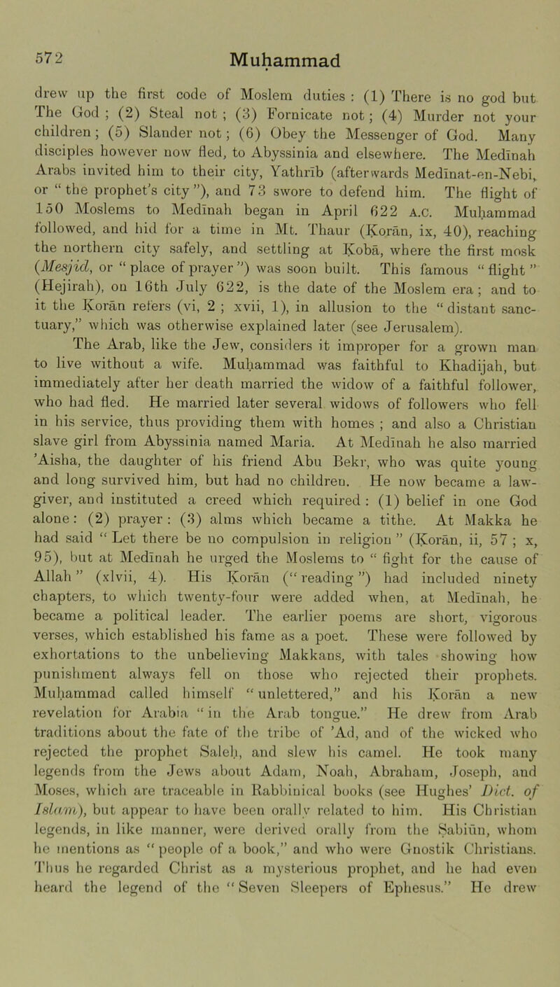 drew up the first code of Moslem duties : (1) There is no god but The God ; (2) Steal not ; (3) Fornicate not; (4) Murder not your children ; (5) Slander not; (6) Obey the Messenger of God. Many disciples however now fled, to Abyssinia and elsewhere. The Medinah Arabs invited him to their city, Yathrib (afterwards Medinat-en-Nebi, or “the prophet’s city”), and 73 swore to defend him. The flight of 150 Moslems to Medinah began in April 022 A.C. Muhammad followed, and hid lor a time in Mt. Thaur (Koran, ix, 40), reaching the northern city safely, and settling at Koba, where the first mosk {Mesjid, or “place of prayer”) was soon built. This famous “flight” (Hejirah), on 16th July 622, is the date of the Moslem era; and to it the Koran refers (vi, 2 ; xvii, 1), in allusion to the “distant sanc- tuary,” which was otherwise explained later (see Jerusalem). The Arab, like the Jew, considers it improper for a grown man to live without a wife. Muhammad was faithful to Khadijah, but immediately after her death married the widow of a faithful follower, who had fled. He married later several widows of followers who fell in his service, thus providing them with homes ; and also a Christian slave girl from Abyssinia named Maria. At Medinah he also married ’Aisha, the daughter of his friend Abu Bekr, who was quite }mung and long survived him, but had no children. He now became a law- giver, and instituted a creed which required : (1) belief in one God alone: (2) prayer: (3) alms which became a tithe. At Makka he had said “Let there be no compulsion in religion” (Koran, ii, 57; x, 95), but at Medinah he urged the Moslems to “ fight for the cause of Allah ” (xlvii, 4). His Koran (“ reading ”) had included ninety chapters, to which twenty-four were added when, at Medinah, he became a political leader. The earlier poems are short, vigorous verses, which established his fame as a poet. These were followed by exhortations to the unbelieving Makkans, with tales showing how punishment always fell on those who rejected their prophets. Muhammad called himself “ unlettered,” and his Koran a new revelation for Arabia “ in the Arab tongue.” He drew from Arab traditions about the fate of the tribe of ’Ad, and of the wicked who rejected the prophet Salel.i, and slew his camel. He took many legends from the Jews about Adam, Noah, Abraham, Joseph, and l\[oses, which are traceable in Rabbinical books (see Hughes’ Did. of Islam), but appear to have been orally related to him. His Christian legends, in like manner, were derived orally from the Sabiiin, whom he mentions as “ people of a book,” and who were Gnostik Christians. 'I’hus he regarded Christ as a mysterious jDroifliet, and he had even heard the legend of the “ Seven Sleepers of Ephesus.” He drew