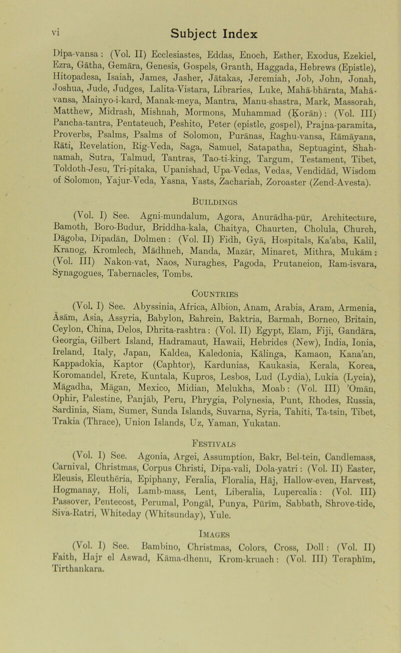Dipa-vansa: (Yol. II) Ecclesiastes, Eddas, Enoch, Esther, Exodus, Ezekiel, Ezra, Gatha, Gemara, Genesis, Gospels, Granth, Haggada, Hebrews (Epistle), Hitopadesa, Isaiah, James, Jasher, Jatakas, Jeremiah, Job, John, Jonah, Joshua, Jude, Judges, Lalita-Vistara, Libraries, Luke, Maha-bharata, Maha- vansa, Mainyo-i-kard, Manak-meya, Mantra, Manu-shastra, Mark, Massorah, Matthew, Midrash, Mishnah, Mormons, Muhammad (Koran): (Yol. Ill) Pancha-tantra, Pentateuch, Peshito, Peter (epistle, gospel), Prajna-paramita, Proverbs, Psalms, Psalms of Solomon, Puranas, Kaghu-vansa, Ramayana, Rati, Revelation, Rig-Veda, Saga, Samuel, Satapatha, Septuagint, Shah- namah, Sutra, Talmud, Tantras, Tao-ti-king, Targum, Testament, Tibet, Toldoth-Jesu, Tri-pi taka, Upanishad, Upa-Vedas, Vedas, Vendidad, Wisdom of Solomon, Yajur-Veda, Yasna, Yasts, Zachariah, Zoroaster (Zend-Avesta). Buildings (Yol. I) See. Agni-mundalum, Agora, Anuradha-pur, Architecture, Bamoth, Boro-Budur, Briddha-kala, Chaitya, Chaurten, Cholula, Church, Dagoba, Dipadan, Dolmen: (Yol. II) Fidh, Gya, Hospitals, Ka’aba, Kalil, Kranog, Kromlech, Madhneh, Manda, Mazar, Minaret, Mithra, Mukam: (Vol. Ill) Nakon-vat, Naos, Nuraghes, Pagoda, Prutaneion, Ram-isvara, Synagogues, Tabernacles, Tombs. Countries (Vol. I) See. Abyssinia, Africa, Albion, Anam, Arabia, Aram, Armenia, Asam, Asia, Assyria, Babylon, Bahrein, Baktria, Barmah, Borneo, Britain, Ceylon, China, Delos, Dhrita-rashtra: (Vol. II) Egypt, Elam, Fiji, Gandara, Georgia, Gilbert Island, Hadramaut, Hawaii, Hebrides (New), India, Ionia, Ireland, Italy, Japan, Kaldea, Kaledonia, Kalinga, Kamaon, Kana’an, Kappadokia, Kaptor (Caphtor), Kardunias, Kaukasia, Kerala, Korea, Koromandel, Krete, Kuntala, Kupros, Lesbos, Lud (Lydia), Lukia (Lycia), Magadha, Magan, Mexico, Midian, Melukha, Moab: (Yol. Ill) ’Oman, Ophir, Palestine, Panjab, Peru, Phrygia, Polynesia, Punt, Rhodes, Russia, Sardinia, Siam, Sumer, Sunda Islands, Suvarna, Syria, Tahiti, Ta-tsin, Tibet, I'rakia (Thrace), Union Islands, Uz, Yaman, Yukatan. Festivals (y °1- 1) See. Agonia, Argei, Assumption, Bakr, Bel-tein, Candlemass, Carnival, Christmas, Corpus Christi, Dipa-vali, Dola-yatri: (Yol. II) Easter, Eleusis, Eleutheria, Epiphany, Feralia, Floralia, Haj, Hallow-even, Harvest, Hogmanay, Holi, Lamb-mass, Lent, Liberalia, Lupercalia: (Vol. Ill) Passover, Pentecost, Perumal, Pongal, Punya, Purim, Sabbath, Shrove-tide, Siva-Ratri, Whiteday (Whitsunday), Yule. Images (Vol. I) See. Bambino, Christmas, Colors, Cross, Doll : (Vol. II) Faith, Hajr el Aswad, Kama-dhenu, Krom-kruach: (Vol. Ill) Teraphim, Tirthankara.