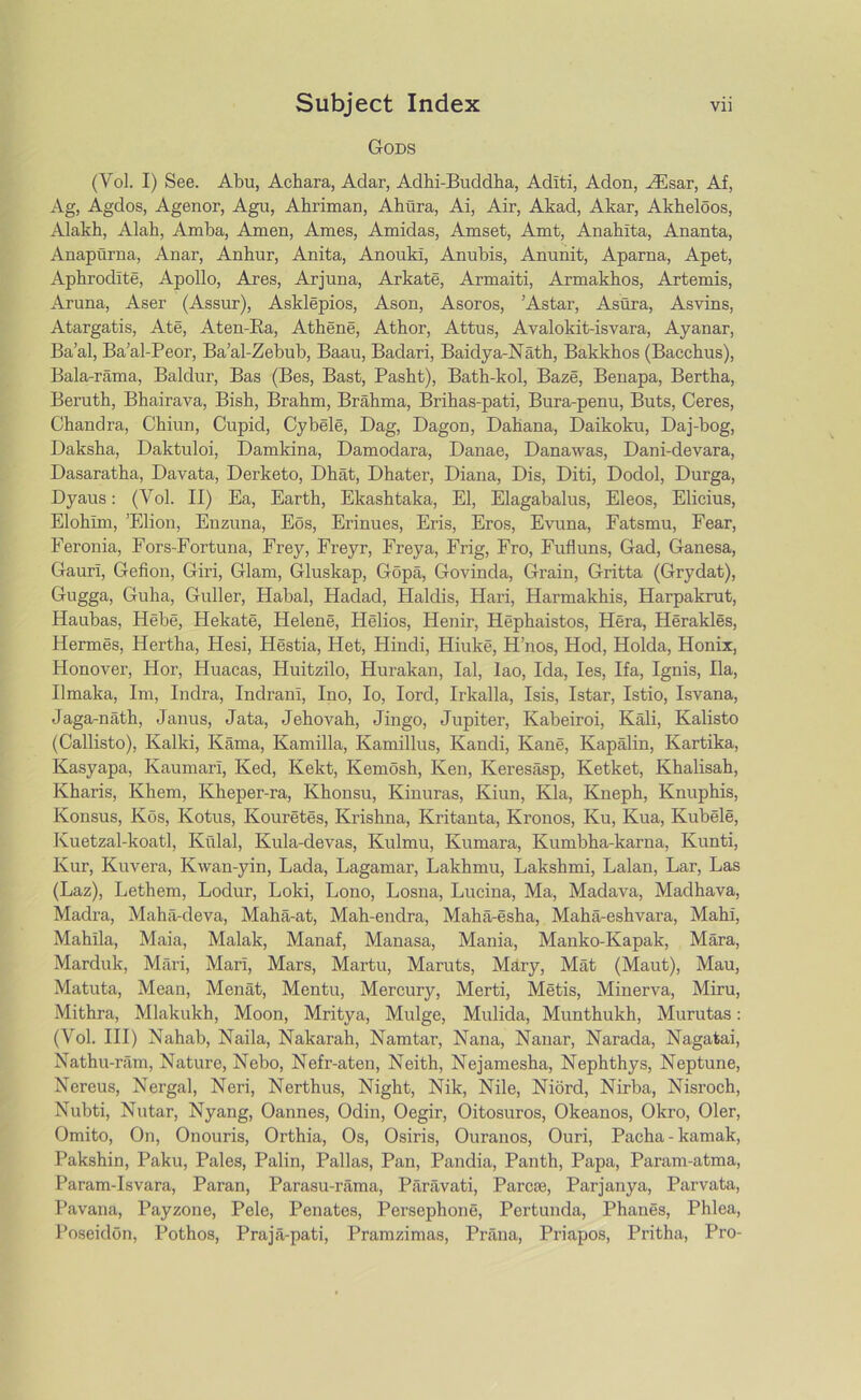 Gods (Yol. I) See. Abu, Achara, Adar, Adhi-Buddha, Adlti, Adon, JEsar, Af, Ag, Agdos, Agenor, Agu, Ahriman, Ahura, Ai, Air, Akad, Akar, Akheloos, Alakh, Alah, Amba, Amen, Ames, Amidas, Amset, Amt, Anahlta, Ananta, Anapurna, Anar, Anbur, Anita, AnoukI, Anubis, Anunit, Aparna, Apet, Aphrodite, Apollo, Ares, Arjuna, Arkate, Armaiti, Armakhos, Artemis, Aruna, Aser (Assur), Asklepios, Ason, Asoros, ’Astar, Asura, Asvins, Atargatis, Ate, Aten-Ra, Athene, Athor, Attus, Avalokit-isvara, Ayanar, Ba’al, Ba’al-Peor, Ba’al-Zebub, Baau, Badari, Baidya-Nath, Bakkhos (Bacchus), Bala-rama, Baldur, Bas (Bes, Bast, Pasht), Bath-kol, Baze, Benapa, Bertha, Beruth, Bhairava, Bish, Brahm, Brahma, Brihas-pati, Bura-penu, Buts, Ceres, Chandra, Chiun, Cupid, Cybele, Dag, Dagon, Dahana, Daikoku, Daj-bog, Daksha, Daktuloi, Damkina, Damodara, Danae, Danawas, Dani-devara, Dasaratha, Davata, Derketo, Dhat, Dhater, Diana, Dis, Diti, Dodol, Durga, Dyaus: (Yol. II) Ea, Earth, Ekashtaka, El, Elagabalus, Eleos, Elicius, Elohim, ’Elion, Enzuna, Eos, Erinues, Eris, Eros, Evuna, Fatsmu, Fear, Feronia, Fors-Fortuna, Frey, Freyr, Freya, Frig, Fro, Fufluns, Gad, Ganesa, Gaurl, Gefion, Giri, Glam, Gluskap, Gopa, Govinda, Grain, Gritta (Grydat), Gugga, Guha, Guller, Habal, Hadad, Haldis, Hari, Harmakhis, Harpakrut, Haubas, Hebe, Hekate, Helene, Helios, Henir, Hephaistos, Hera, Herakles, Hermes, Hertha, Hesi, Hestia, Het, Hindi, Hiuke, H’nos, Hod, Holda, Honix, Honover, Hor, Huacas, Huitzilo, Hurakan, Ial, Iao, Ida, Ies, Ifa, Ignis, Ila, Ilmaka, Im, Indra, IndranI, Ino, Io, lord, Irkalla, Isis, Istar, Istio, Isvana, Jaga-nath, Janus, Jata, Jehovah, Jingo, Jupiter, Kabeiroi, Kali, Kalisto (Callisto), Kalki, Kama, Kamilla, Kamillus, Kandi, Kane, Kapalin, Kartika, Kasyapa, Kaumarl, Ked, Kekt, Kemosh, Ken, Keresasp, Ketket, Khalisah, Kharis, Khem, Kheper-ra, Khonsu, Kinuras, Kiun, Kla, Kneph, Knuphis, Konsus, Kos, Kotus, Kouretes, Ki’ishna, Kritanta, Kronos, Ku, Kua, Kubele, Kuetzal-koatl, Kulal, Kula-devas, Kulmu, Kumara, Kumbha-karna, Ivunti, Kur, Kuvera, Kwan-yin, Lada, Lagamar, Lakhmu, Lakshmi, Lalan, Lar, Las (Laz), Lethem, Lodur, Loki, Lono, Losna, Lucina, Ma, Madava, Madhava, Madra, Maha-deva, Maha-at, Mah-endra, Maha-esha, Maha-eshvara, Mahl, Mahila, Maia, Malak, Manaf, Manasa, Mania, Manko-Kapak, Mara, Marduk, Mari, Mari, Mars, Martu, Maruts, Mary, Mat (Maut), Mau, Matuta, Mean, Menat, Mentu, Mercury, Merti, Metis, Minerva, Miru, Mithra, Mlakukh, Moon, Mritya, Mulge, Mulida, Munthukh, Murutas: (Vol. Ill) Nahab, Naila, Nakarah, Namtar, Nana, Nanar, Narada, Nagatai, Nathu-ram, Nature, Nebo, Nefr-aten, Neith, Nejamesha, Nephthys, Neptune, Nereus, Nergal, Neri, Nerthus, Night, Nik, Nile, Niord, Nirba, Nisroch, Nubti, Nutar, Nyang, Oannes, Odin, Oegir, Oitosuros, Okeanos, Okro, Oler, Omito, On, Onouris, Orthia, Os, Osiris, Ouranos, Ouri, Pacha-kamak, Pakshin, Paku, Pales, Palin, Pallas, Pan, Pandia, Panth, Papa, Param-atma, Param-Isvara, Paran, Parasu-rama, Paravati, Parcie, Parjanya, Parvata, Pavana, Payzone, Pele, Penates, Persephone, Pertunda, Phaues, Phlea, Poseidon, Pothos, Praja-pati, Pramzimas, Prana, Priapos, Pritha, Pro-