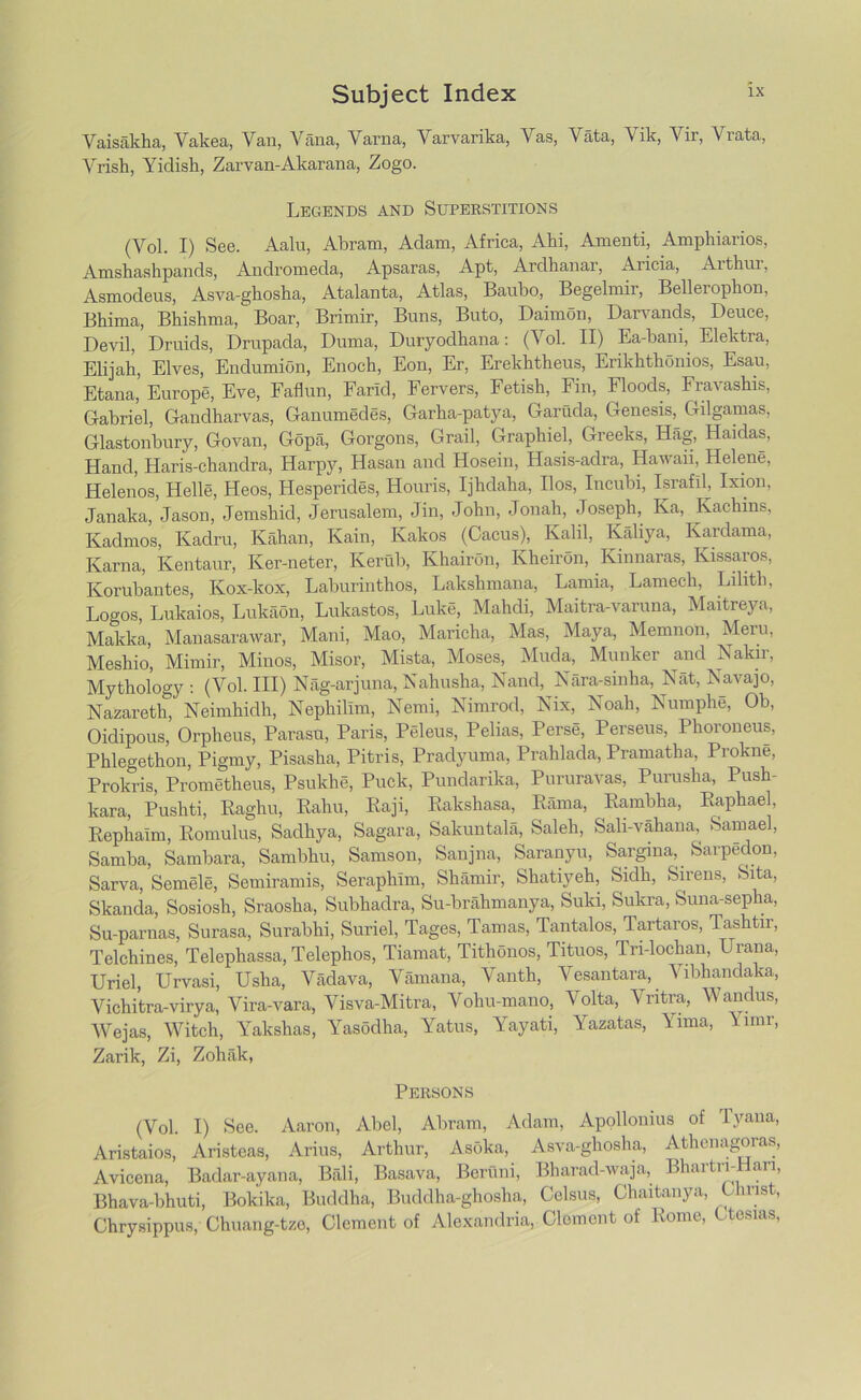 Vaisakha, Vakea, Van, Yana, Varna, Yarvarika, Vas, Vata, Vik, Vir, Viata, Vrish, Yirlish, Zarvan-Akarana, Zogo. Legends and Superstitions (Vol. I) See. Aalu, Abram, Adam, Africa, Ahi, Amenti, Amphiarios, Amshashpands, Andromeda, Apsaras, Apt, Ardhanar, Aricia, Arthur, Asmodeus, Asva-ghosha, Atalanta, Atlas, Baubo, Begelmir, Bellerophon, Bhima, Bhishma, Boar, Brimir, Buns, Buto, Daimon, Darvands, Deuce, Devil, Druids, Drupada, Duma, Duryodhana: (Vol. II) Ea-bani, Elektra, Elijah, Elves, Endumion, Enoch, Eon, Er, Erekhtheus, Erikhthonios, Esau, Etana,' Europe, Eve, Faflun, Farid, Fervers, Fetish, Fin, Floods, Fravashis, Gabriel, Gandharvas, Ganumedes, Garha-patya, Garuda, Genesis, Gilgamas, Glastonbury, Govan, Gopa, Gorgons, Grail, Graphiel, Greeks, Hag, Haidas, Hand, Haris-chandra, Harpy, Hasan and Hosein, Hasis-adra, Hawaii, Helene, Helenos, Helle, Heos, Hesperides, Houris, Ijhdaha, Ilos, Incubi, Israfil, Ixion, Janaka, Jason, Jemshid, Jerusalem, Jin, John, Jonah, Joseph, Ka, Kachins, Kadmos, Kadru, Kahan, Kain, Kakos (Cacus), Kalil, Kaliya, Kardama, Kama, Kentaur, Ker-neter, Kerub, Khairon, Kheiron, Kinnaras, Kissaros, Korubantes, Kox-kox, Laburinthos, Lakshmana, Lamia, Lamech, Lilith, Logos, Lulcaios, Lukaon, Lukastos, Luke, Mahdi, Maitra-varuna, Maitreya, Makka, Mauasarawar, Mani, Mao, Maricha, Mas, Maya, Memnon, Mem, Meshio, Mimir, Minos, Misor, Mista, Moses, Muda, Munker and Nakir, Mythology : (Vol. Ill) Nag-arjuna, Nahusha, Nand, Nara-sinha, Nat, Navajo, Nazareth, Neimhidh, Nephillm, Nemi, Nimrod, Nix, Noah, Numphe, Ob, Oidipous, Orpheus, Parasu, Paris, Peleus, Pelias, Perse, Perseus, Phoroneus, Phlegethon, Pigmy, Pisasha, Pitris, Pradyuma, Prahlada, Pramatha, Prokne, Prokris, Prometheus, Psukhe, Puck, Pundarika, Pururavas, Purusha, Push- kara, Pushti, Raghu, Rahu, Raji, Rakshasa, Rama, Rambha, Raphael, Rephaim, Romulus, Sadhya, Sagara, Sakuntala, Saleh, Sali-vahana, Samael, Samba, Sambara, Sambhu, Samson, Sanjna, Saranyu, Sargina, Sarpedon, Sarva, Semele, Semiramis, Seraphim, Shamir, Shatiyeh, Sidh, Sirens, Sita, Skanda, Sosiosh, Sraosha, Subhadra, Su-brahmanya, Suki, Sukra, Suna-sepha, Su-parnas, Surasa, Surabhi, Suriel, Tages, Tamas, Tantalos, Tartaros, Tashtir, Telchines, Telephassa, Telephos, Tiamat, Tithonos, Tituos, Tn-lochan, Urana, Uriel, Urvasi, Usha, Vadava, Vamana, Vanth, Vesantara, Vibhandaka, Vichitra-virya, Vira-vara, Visva-Mitra, Vohu-mano, Volta, Vritra, Wandus, Wejas, Witch, Yakshas, Yasodha, Yatus, Yayati, Yazatas, Yima, Ynnr, Zarik, Zi, Zohiik, Persons (Vol. I) See. Aaron, Abel, Abram, Adam, Apollonius of Tyaua, Aristaios, Aristeas, Arius, Arthur, Asoka, Asva-ghosha, Athenagoras, Avicena, Badar-ayana, Bali, Basava, Beruni, Bharad-waja, Bhartn-Hari, Bhava-bhuti, Bokika, Buddha, Buddha-ghosha, Celsus, Chaitanya, Ohrist, Chrysippus, Chuang-tze, Clement of Alexandria, Clement of Rome, Ctosias,