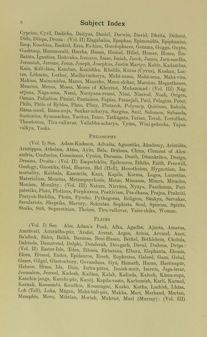 Cypnai], Cyril, Dadicha, Daityas, Daniel, Darwin, David, Dhrita, Diderot Dido, Dilapa, Drona : (Yol. II) Elagabalus, Epaphas, Epimenides, Epiphanius! Esop, Eusebius, Ezekiel, Ezra, Fa-hien, Gondophares, Gotama, Gugga, Gupta Gushtasp, Hammurabi, Harsha, Hasan, Hesiod, Hillel, Homer, Hume, Ibn- Eatuta, Ignatius, Ikshvaku, Iremeus, Isaac, Isaiah, Jacob, James, Jara-sandha, Jeremiah, Jerome, Jesus, Joseph, Josephus, Justin Martyr, Kablr, Kadambas, Kain Kali-dasa, Kamban, Kanishka, Khalifa, Kuras (Cyrus), Kushan, Lao- tze, Lokman, Luther, Madhavacharya, Maha-nama, Maha-sena, Maha-vira, Mahina, Maimonides, Manes, Manetho, Manu-skihar, Marcion, Megasthenes, Mencius, Menes, Moses, Moses of Khorene, Muhammad: (Yol. Ill) Nag- arjuna, Naga-sena, Nami, Narayana-svami, Nimi, Nimrod, Noah, Origen, Osman, Palladius, Panini, Pantainos, Papias, Patanjali, Paul, Pelagius, Peter Philo, Philo of Byblos, Plato, Pliny, Plutarch, Polycarp, Quirinus, Kahula, Kama-nand, Rama-nuja, Sankar-acharya, Sargina, Saul, Solomon, Subanda, Suetonius, Symmachus, Tacitus, Tamo, Tathagata, Tatian, Terah, Tertullian, Theodotiou, Tiru-valluvar, Vallabha-acharya, Yyasa, Wixi-pekocha, Yama- valkya, Yaska. Philosophy . 0 °'- •*■) ,C’ee- Adam-Kadmon, Advaita, Agnostiks, Akademy, Aristides, Aristippos, Atheism, Atma, Ayin, Bala, Brahma, China, Clement of Alex- andria, Confucius, Conscience, Cynics, Darsana, Death, Demokritos, Design, Dreams, Dvaita: (Vol. II) Empedokles, Epikouros, Ethiks, Faith, Freewill, Geology, Gnostiks, God, Heaven, Hel (Hell), Henotheism, Hypnotism, Im- mortality, Kabbala, Kamarila, Kant, Kapila, Karma, Logos, Lucretius, Materialism, Mencius, Metempsychosis, Metse, Mimansa, Mlmra, Miracles, i onism, Morality: (Vol. Ill) Nature, Nirvana, Nyaya, Pantheism, Peri- patetiks, Plato, Plotinus, Porphureos, Positivism, Pra-dhana, Prajna, Prakriti, Pratyek-Buddha, Phren, Pyrrho, Pythagoras, Religion, Sankya, Sarvakas, Secularists, Skeptiks, Slavery, Sokrates, Sophists, Soul, Spinoza, Spirits, Stoiks, Sufi, Superstition, Theism, Tiru-valluvar, Vaise-shika, AVoman. Places (Vol. I) See. Abu, Adam’s Peak, Afka, Agadhe, Ajanta, Amarna, Amravati, Anuradha-pur, ’Arafat, Ararat, Argos, Aricia, Arvand, Asen, Baalbek, Baku, Balkh, Banaras, Beni-Hasan, Bethel, Bethlehem, Cholula, Dalriada, Damavend, Delphi, Denderah, Deo-garh, Deval, Dodona, Dvipa: ' 0 ' ^ Easter-Isle, ’Eden, Edessa, Ekbatana, Elburz, Elephanta, Eleusis, Flora, Elvand, Endor, Epidauros, Erech, Euphrates, Galeed, Gaza, Gebal, Gezer, Gilgal, Glastonbury, Govandana, Gya, Hamath, Haran, Hastinapur, Hebron, Hima, Ida, Ihon, Indra-putra, Innish-muir, Isernia, Jaga-isvar, eru8a cm, ' ezrce^ Kadesh, Kailaaa, Kalah, Kalinda, Kalncli, Kama-rupa, anc m-janga, Kanchi-pQr, Kanoj, Kapila-vastu, Karkemish, Karli, Karmel, Karnak, Kausambi, Kunthos, Kusanagar, Kusko, Kutha, Lachish, Lhasa, Loh (fell), Loka, Magan, Maha-bali-pQr, Makka, Mari, Markand, Martan, Memphis, Meru, Miktlan, Moriah, Mukene, Muri (Murray): (Vol. Ill)