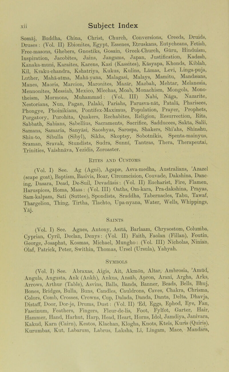 Somaj, Buddha, China, Christ, Church, Conversions, Creeds, Druids, Druses : (Vol. II) Ebionites, Egypt, Essenes, Etruskans, Eutycheans, Fetish, Free-masons, Ghebers, Gnostiks, Gosain, Greek-Church, Guru, Hinduism, Inspiration, Jacobites, Jains, Jangams, Japan, Justification, Kadesh, Kanaka-muni, Karaites, Karens, Kasi (Kassites), Kasyapa, Khonds, Kiblah, Kil, Kraku-chandra, Kshatriya, Kukus, Kulins, Lamas, Levi, Linga-puja, Luther, Maha-atma, Maha-yana, Malagasi, Malays, Mamitu, Mandseans, Manes, Maoris, Marcion, Maronites, Mazar, Mazbah, Mehtar, Melanesia, Mennonites, Messiah, Mexico, Mlechas, Moab, Monachism, Mongols, Mono- theism, Mormons, Muhammad: (Yol. Ill) Nabi, Naga, Nazarite, Nestorians, Nun, Pagan, Palaki, Pariahs, Parusva-nat, Patala, Pharisees, Phongye, Phoinikians, Pontifex-Maximus, Population, Prayer, Prophets, Purgatory, Purohita, Quakers, Rechabites, Religion, Resurrection, Rita, Sabbath, Sabians, Sabellius, Sacraments, Sacrifice, Sadducees, Sakta, Salii, Samans, Samaria, Sanyasi, Saoshyas, Sarospa, Shakers, Shi’ahs, Shinshu, Shin-to, Sibulla (Sibyl), Sikhs, Skoptsy, Sobotnikis, Spenta-mainyus, Sraman, Sravak, Stundists, Sudra, Sunni, Tantras, Thera, Therapeutai, Trinities, Vaishnava, Yezidis, Zoroaster. Rites and Customs (Yol. I) See. Ag (Agni), Agap*, Asva-medha, Australians, ’Azazel (scape goat), Baptism, Basivis, Boar, Circumcision, Couvade, Dakshina, Danc- ing, Dasara, Dead, De-Suil, Devadasis: (Vol. II) Eucharist, Fire, Flamen, Haruspices, Homa, Mass: (Vol. Ill) Oaths, Om-kara, Pra-dakshina, Prayas, Sam-kalpam, Sati (Suttee), Spondists, Sraddha, Tabernacles, Tabu, Tawaf, Thargelion, Thing, Tirtha, Tlachto, Upa-nyana, Water, Wells, Whippings, Yaj. Saints (Vol. I) See. Agnes, Antony, Asita, Barlaam, Chrysostom, Columba, Cyprian, Cyril, Declan, Denys: (Vol. II) Faith, Faolan (Fillan), Foutin, George, Josaphat, Kosmas, Michael, Munglio: (Vol. Ill) Nicholas, Ninian, Olaf, Patrick, Peter, Swithin, Thomas, Ursel (Ursula), Yahyah. Symbols (Vol. I) See. Abraxas, Aigis, Ait, Akmon, Altar, Ambrosia, Amud, Angula, Angusta, Ank (Ankh), Ankus, Ansab, Apron, Arani, Argha, Arks, Arrows, Arthur (Table), Asvins, Balls, Bands, Banner, Beads, Bells, Bhuj, Bones, Bridges, Bulla, Buns, Candles, Cauldrons, Caves, Chakra, Chrisma, Colors, Comb, Crosses, Crowns, Cup, Dalada, Danda, Danta, Delta, Dhavja, Distaff, Door, Dor-jo, Drums, Dust: (Vol. II) ’Ed, Eggs, Ephod, Eye, Fan, Fascinum, Feathers, Fingers, Fleur-de-lis, Foot, Fylfot, Garter, Hair, Hammer, Hand, Harhut, Harp, Head, Heart, Horns, Idol, Jamdiya, Janivara, Kakud, Kara (Cairn), Kostos, Klachan, Klogha, Knots, Kteis, Kuris (Quiris), Kurumbas, Kut, Labarum, Labrus, Lakslia, Li, Lingam, Mace, Mandara,