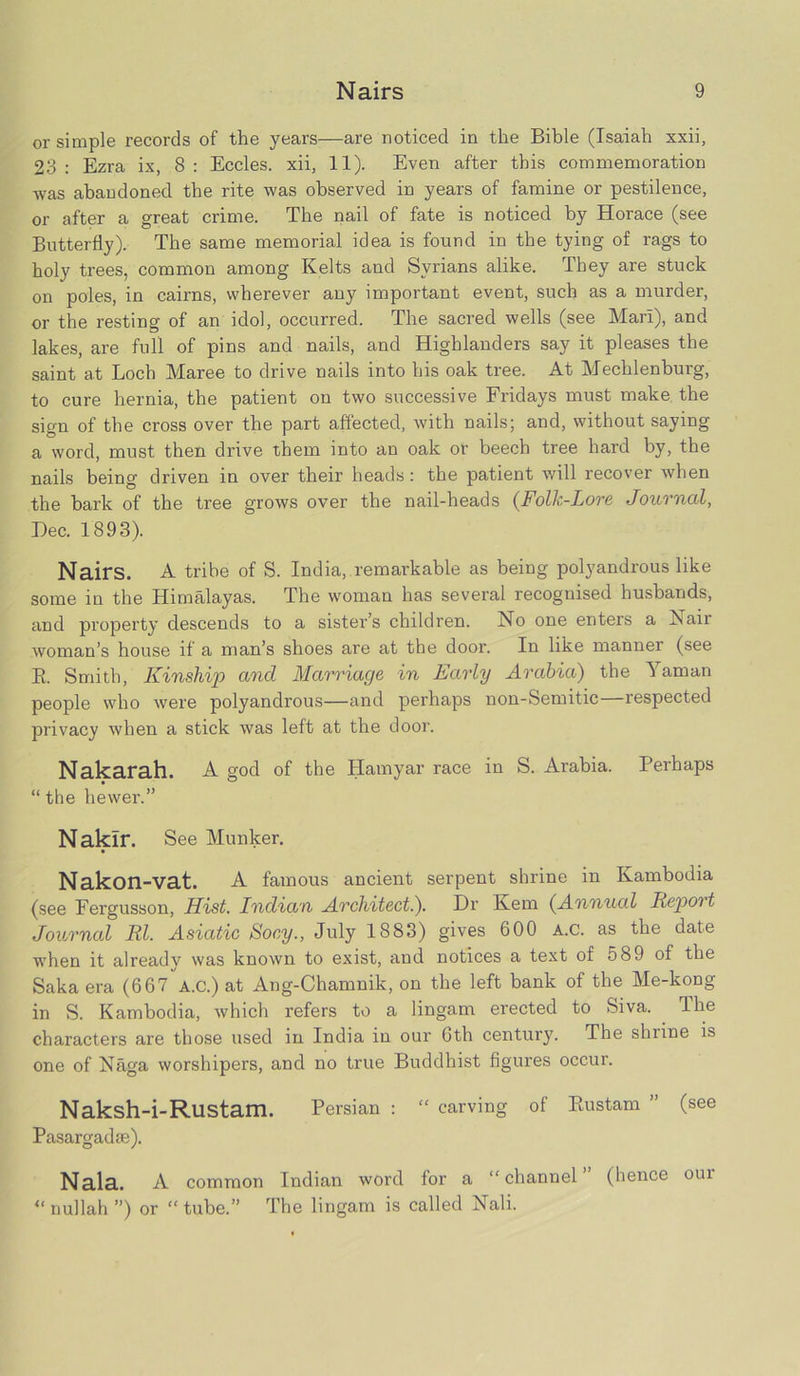 or simple records of the years—are noticed in the Bible (Isaiah xxii, 23 : Ezra ix, 8 : Eccles. xii, 11). Even after this commemoration was abandoned the rite was observed in years of famine or pestilence, or after a great crime. The nail of fate is noticed by Horace (see Butterfly). The same memorial idea is found in the tying of rags to holy trees, common among Kelts and Syrians alike. They are stuck on poles, in cairns, wherever any important event, such as a murder, or the resting of an idol, occurred. The sacred wells (see Mari), and lakes, are full of pins and nails, and Highlanders say it pleases the saint at Loch Maree to drive nails into his oak tree. At Mecklenburg, to cure hernia, the patient on two successive Fridays must make the sign of the cross over the part affected, with nails; and, without saying a word, must then drive them into an oak or beech tree hard by, the nails being driven in over their heads: the patient will recover when the bark of the tree grows over the nail-heads (Folk-Lore Journal, Dec. 1893). Nairs. A tribe of S. India, remarkable as being polyandrous like some in the Himalayas. The woman has several recognised husbands, and property descends to a sister’s children. No one enters a Nair woman’s house if a man’s shoes are at the door. In like manner (see B. Smith, Kinship and Marriage in Early Arabia) the Yaman people who were polyandrous—and perhaps non-Semitic respected privacy when a stick was left at the door. Nakarah. A god of the Hamyar race in S. Arabia. Perhaps “ the hewer.” Naklr. See Munker. Nakon-vat. A famous ancient serpent shrine in Kambodia (see Fergusson, Hist. Indian Architect.). Dr Kem (Annual Repot t Journal Rl. Asiatic Socy., July 1883) gives 600 A.C. as the date when it already was known to exist, and notices a text of 589 of the Saka era (667 a.C.) at Ang-Chamnik, on the left bank of the Me-kong in S. Kambodia, which refers to a lingam erected to Siva. Jhe characters are those used in India in our 6th century. The shrine is one of Naga worshipers, and no true Buddhist figures occur. Naksh-i-Rustam. Persian : “ carving ol Rustam ” (see Pasargadse). Nala. A common Indian word for a “channel” (hence our “ nullah ”) or “ tube.” The lingam is called Nali.