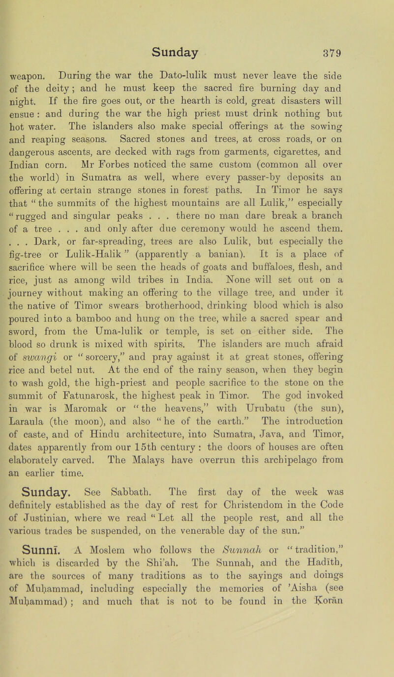 weapon. During the war the Dato-lulik must never leave the side of the deity; and he must keep the sacred fire burning day and night. If the fire goes out, or the hearth is cold, great disasters will ensue : and during the war the high priest must drink nothing but hot water. The islanders also make special offerings at the sowing and reaping seasons. Sacred stones and trees, at cross roads, or on dangerous ascents, are decked with rags from garments, cigarettes, and Indian corn. Mr Forbes noticed the same custom (common all over the world) in Sumatra as well, where every passer-by deposits an offering at certain strange stones in forest paths. In Timor he says that “ the summits of the highest mountains are all Lulik,” especially “ rugged and singular peaks . . . there no man dare break a branch of a tree . . . and only after due ceremony would he ascend them. . . . Dark, or far-spreading, trees are also Lulik, but especially the fig-tree or Lulik-Halik ” (apparently a banian). It is a place of sacrifice where will be seen the heads of goats and buffaloes, flesh, and rice, just as among wild tribes in India. None will set out on a journey without making an offering to the village tree, and under it the native of Timor swears brotherhood, drinking blood which is also poured into a bamboo and hung on the tree, while a sacred spear and sword, from the Uma-lulik or temple, is set on either side. The blood so drunk is mixed with spirits. The islanders are much afraid of swangi or “ sorcery,” and pray against it at great stones, offering rice and betel nut. At the end of the rainy season, when they begin to wash gold, the high-priest and people sacrifice to the stone on the summit of Fatunarosk, the highest peak in Timor. The god invoked in war is Maromak or “ the heavens,” with Urubatu (the sun), Laraula (the moon), and also “ he of the earth.” The introduction of caste, and of Hindu architecture, into Sumatra, Java, and Timor, dates apparently from our 15th century : the doors of houses are often elaborately carved. The Malays have overrun this archipelago from an earlier time. Sunday. See Sabbath. The first day of the week was definitely established as the day of rest for Christendom in the Code of Justinian, where we read “Let all the people rest, and all the various trades be suspended, on the venerable day of the sun.” Sunni. A Moslem who follows the Sunnah or “ tradition,” which is discarded by the Shi’ah. The Sunnah, and the Hadith, are the sources of many traditions as to the sayings and doings of Muhammad, including especially the memories of ’Aisha (see Muhammad) ; and much that is not to be found in the Koran