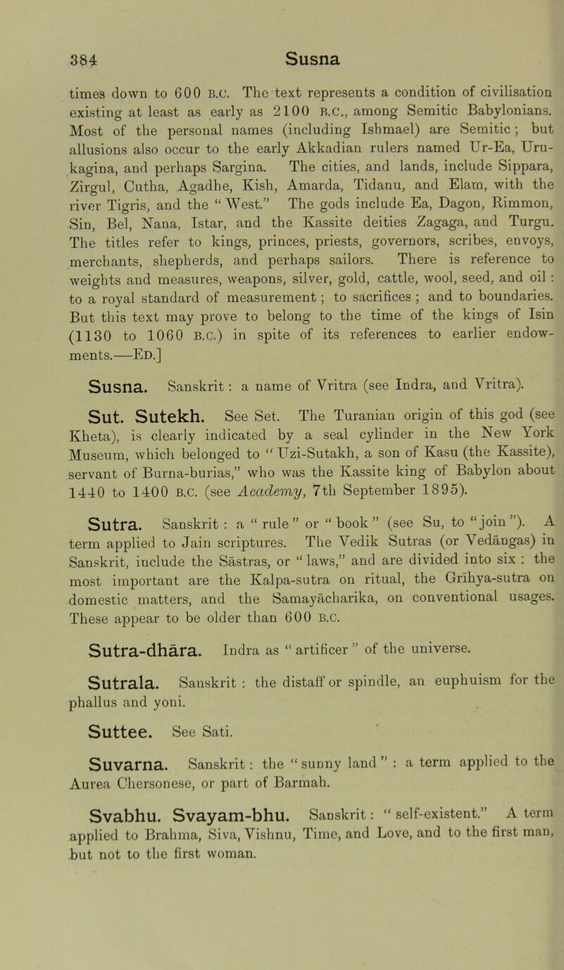 times down to COO B.e. The text represents a condition of civilisation existing at least as early as 2100 B.C., among Semitic Babylonians. Most of the personal names (including Ishmael) are Semitic; but allusions also occur to the early Akkadian rulers named Ur-Ea, Uru- kagina, and perhaps Sargina. The cities, and lands, include Sippara, Zirgul, Cutha, Agadhe, Kish, Amarda, Tidanu, and Elam, with the river Tigris, and the “ West.” The gods include Ea, Dagon, Rimmon, Sin, Bel, Nana, Istar, and the Kassite deities Zagaga, and Turgu. The titles refer to kings, princes, priests, governors, scribes, envoys, merchants, shepherds, and perhaps sailors. There is reference to weights and measures, weapons, silver, gold, cattle, wool, seed, and oil: to a royal standard of measurement; to sacrifices ; and to boundaries. But this text may prove to belong to the time of the kings of Isin (1130 to 1060 B.C.) in spite of its references to earlier endow- ments.—Ed.] Slisna. Sanskrit: a name of Vritra (see Indra, and Vritra). Sut. Sutekh. See Set. The Turanian origin of this god (see Kheta), is clearly indicated by a seal cylinder in the New York Museum, which belonged to “ Uzi-Sutakh, a son of Kasu (the Kassite), servant of Burna-burias,” who was the Kassite king of Babylon about 1440 to 1400 B.c. (see Academy, 7th September 1895). Sutra. Sanskrit : a “ rule” or “ book” (see Su, to “join”). A term applied to Jain scriptures. The Yedik Sutras (or ’Yedangas) in Sanskrit, include the Sastras, or “laws,” and are divided into six : the most important are the Kalpa-sutra on ritual, the Grihya-sutra on domestic matters, and the Samayacharika, on conventional usages. These appear to be older than 600 B.c. Sutra-dhara. Indra as “ artificer ” of the universe. Sutrala. Sanskrit : the distaff or spindle, an euphuism for the phallus and yoni. Suttee. See Sati. Suvarna. Sanskrit: the “sunny land” : a term applied to the Aurea Chersonese, or part of Barmah. Svabhu. Svayam-bhu. Sanskrit: “ self-existent.” A term applied to Brahma, Siva, Vishnu, Time, and Love, and to the first man, but not to the first woman.