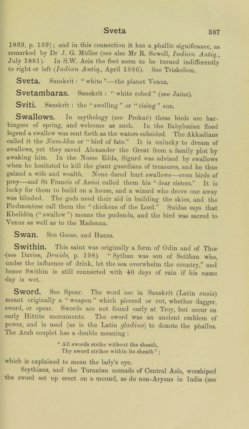 Sveta 1889, p. 189) ; and in this connection it has a phallic significance, as remarked by Dr J. G. Muller (see also Mr R. Sewell, Indian Antiq., July 1881). In S.W. Asia the feet seem to be turned indifferently to right or left (Indian Antiq., April 1886). See Triskelion. Sveta. Sanskrit: “white”—the planet Venus. Svetambaras. Sanskrit :  white robed ” (see Jains). Sviti. Sanskrit : the “ swelling ” or “ rising ” sun. Swallows. In mythology (see Prokne) these birds are har- bingers of spring, and welcome as such. In the Babylonian flood legend a swallow was sent forth as the waters subsided. The Akkadians -called it the Nam-hliu or  bird of fate.” It is unlucky to dream of swallows, yet they saved Alexander the Great from a family plot by awaking him. In the Norse Edda, Sigurd was advised by swallows when he hesitated to kill the giant guardians of treasures, and he thus gained a wife and wealth. None dared hurt swallows—even birds of prey—and St Francis of Assisi called them his “dear sisters.” It is lucky for them to build on a house, and a wizard who drove one away was blinded. The gods need their aid in building the skies, and the Piedmontese call them the “ chickens of the Lord.” Suidas says that Khelidon (“ swallow ”) means the pudenda, and the bird was sacred to Venus as well as to the Madonna. Swan. See Goose, and Hansa. Swithin. This saint was originally a form of Odin and of Thor (see Davies, Druids, p. 198).  Sythan was son of Seithan who, under the influence of drink, let the sea overwhelm the country,” and hence Swithin is still connected with 40 days of rain if his name day is wet. Sword. See Spear. The word ase in Sanskrit (Latin ensis) meant originally a “ weapon ” which pierced or cut, whether dagger, sword, or spear. Swords are not found eai’ly at Troy, but occur on early Hittite monuments. The sword was an ancient emblem of power, and is used (as is the Latin gladius) to denote the phallus. The Arab couplet has a double meaning : “ All swords strike without the sheath, Thy sword strikes within its sheath ” ; which is explained to mean the lady’s eye. Scythians, and the Turanian nomads of Central Asia, worshiped the sword set up erect on a mound, as do non-Aryans in India (see