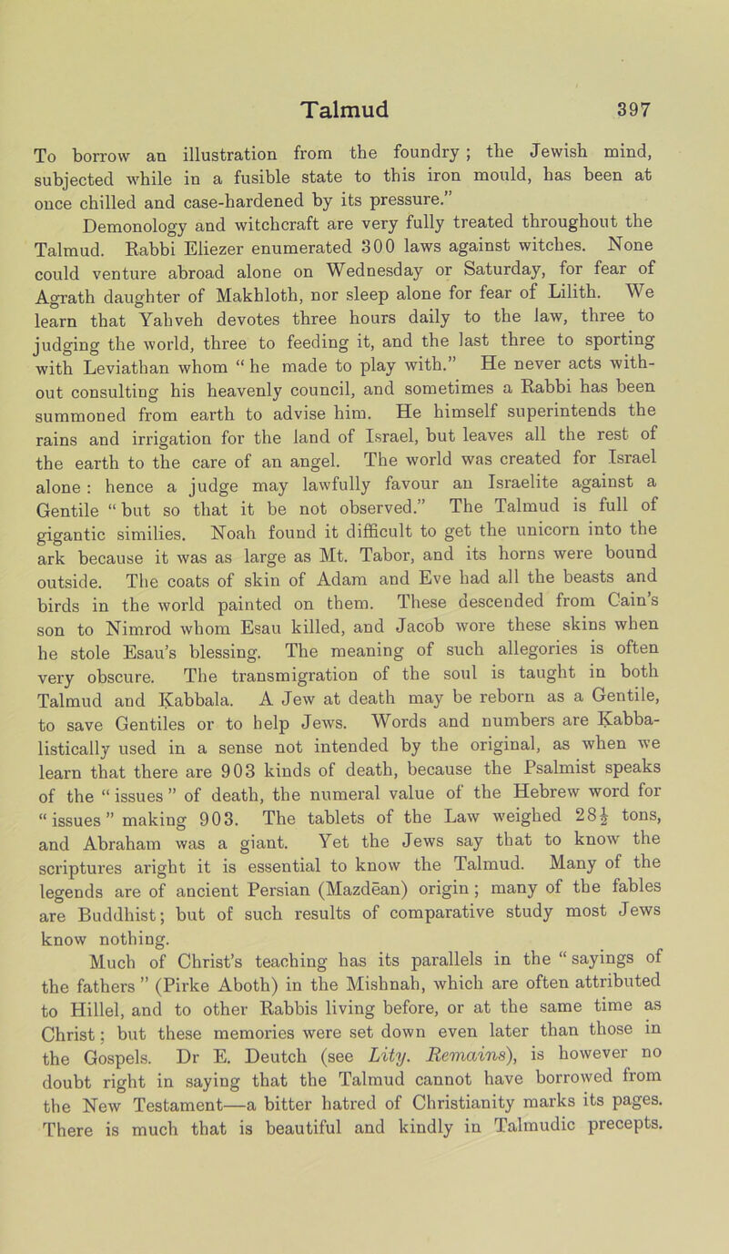 To borrow an illustration from the foundry ; the Jewish mind, subjected while in a fusible state to this iron mould, has been at once chilled and case-hardened by its pressure.’ Demonology and witchcraft are very fully treated throughout the Talmud. Rabbi Eliezer enumerated 300 laws against witches. None could venture abroad alone on Wednesday or Saturday, for fear of Agrath daughter of Makhloth, nor sleep alone for fear of Lilith. We learn that Yabveh devotes three hours daily to the law, three to judging the world, three to feeding it, and the last three to sporting with Leviathan whom “ he made to play with.” He never acts with- out consulting his heavenly council, and sometimes a Rabbi has been summoned from earth to advise him. He himself superintends the rains and irrigation for the land of Israel, but leaves all the rest of the earth to the care of an angel. The world was created for Israel alone : hence a judge may lawfully favour an Israelite against a Gentile “ but so that it be not observed.” The Talmud is full of gigantic similies. Noah found it difficult to get the unicorn into the ark because it was as large as Mt. Tabor, and its horns were bound outside. The coats of skin of Adam and Eve had all the beasts and birds in the world painted on them. These descended from Cain s son to Nimrod whom Esau killed, and Jacob wore these skins when he stole Esau’s blessing. The meaning of such allegories is often very obscure. The transmigration of the soul is taught in both Talmud and Kabbala. A Jew at death may be reborn as a Gentde, to save Gentiles or to help Jews. Words and numbers are Kabba- listically used in a sense not intended by the original, as when we learn that there are 903 kinds of death, because the Psalmist speaks of the “ issues ” of death, the numeral value of the Hebrew word for “issues” making 903. The tablets of the Law weighed 28^ tons, and Abraham was a giant. Yet the Jews say that to know the scriptures aright it is essential to know the Talmud. Many of the legends are of ancient Persian (Mazdean) origin ; many of the fables are Buddhist; but of such results of comparative study most Jews know nothing. Much of Christ’s teaching has its parallels in the “ sayings of the fathers ” (Pirke Aboth) in the Mishnah, which are often attributed to Hillel, and to other Rabbis living before, or at the same time as Christ; but these memories were set down even later than those in the Gospels. Dr E. Deutch (see Lity. Remains), is however no doubt right in saying that the Talmud cannot have borrowed from the New Testament—a bitter hatred of Christianity marks its pages. There is much that is beautiful and kindly in Talmudic precepts.