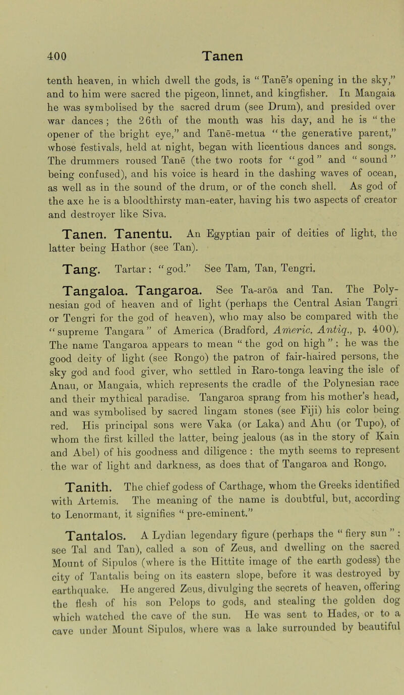 tenth heaven, in which dwell the gods, is “ Tane’s opening in the sky,” and to him were sacred the pigeon, linnet, and kingfisher. In Mangaia he was symbolised by the sacred drum (see Drum), and presided over war dances; the 26th of the mouth was his day, and he is “the opener of the bright eye,” and Tane-metua “ the generative parent,” whose festivals, held at night, began with licentious dances and songs. The drummers roused Tane (the two roots for “god” and “sound” being confused), and his voice is heard in the dashing waves of ocean, as well as in the sound of the drum, or of the conch shell. As god of the axe he is a bloodthirsty man-eater, having his two aspects of creator and destroyer like Siva. Tanen. Tanentu. An Egyptian pair of deities of light, the latter being Hatbor (see Tan). Tang. Tartar: “god.” See Tam, Tan, Tengri. Tangaloa. Tangaroa. See Ta-aroa and Tan. The Poly- nesian god of heaven and of light (perhaps the Central Asian Tangri or Tengri for the god of heaven), who may also be compared with the “supreme Tangara ” of America (Bradford, Americ. Antiq., p. 400). The name Tangaroa appears to mean “ the god on high ” : he was the good deity of light (see Rongo) the patron of fair-haired persons, the sky god and food giver, who settled in Raro-tonga leaving the isle of Anau, or Mangaia, which represents the cradle of the Polynesian race and their mythical paradise. Tangaroa sprang from his mother’s head, and was symbolised by sacred lingam stones (see Fiji) his color being red. His principal sons were Yaka (or Laka) and Ahu (or Tupo), of whom the first killed the latter, being jealous (as in the story of Kain and Abel) of his goodness and diligence : the myth seems to represent the war of light and darkness, as does that of Tangaroa and Rongo. Tanith. The chief godess of Carthage, whom the Greeks identified with Artemis. The meaning of the name is doubtful, but, according to Lenormant, it signifies “ pre-eminent.” Tantalos. A Lydian legendary figure (perhaps the “ fiery sun ” : see Tal and Tan), called a son of Zeus, and dwelling on the sacred Mount of Sipulos (where is the Plittite image of the earth godess) the city of Tantalis being on its eastern slope, before it was destroyed by earthquake. He angered Zeus, divulging the secrets of heaven, offering the flesh of his son Pelops to gods, and stealing the golden dog which watched the cave of the sun. He was sent to Hades, or to a cave under Mount Sipulos, where was a lake surrounded by beautiful