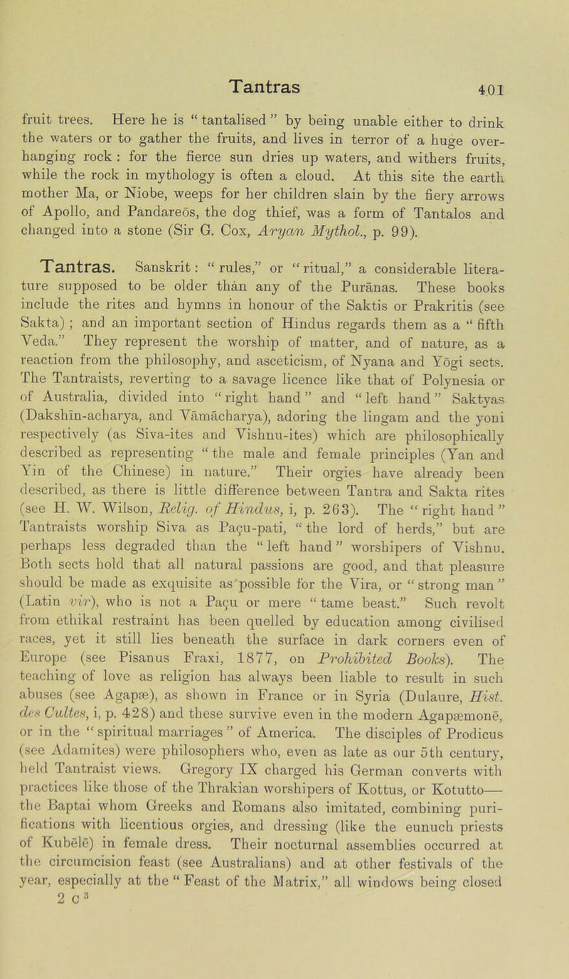 Tantras fruit trees. Here he is “ tantalised ” by being unable either to drink the waters or to gather the fruits, and lives in terror of a huge over- hanging rock : for the fierce sun dries up waters, and withers fruits, while the rock in mythology is often a cloud. At this site the earth mother Ma, or Niobe, weeps for her children slain by the fiery arrows of Apollo, and Pandareos, the dog thief, was a form of Tantalos and changed into a stone (Sir G. Cox, Aryan Mythol., p. 99). Tantras. Sanskrit: “rules,” or “ritual,” a considerable litera- ture supposed to be older than any of the Puranas. These books include the rites and hymns in honour of the Saktis or Prakritis (see Sakta) ; and an important section of Hindus regards them as a “ fifth Veda.” They represent the worship of matter, and of nature, as a reaction from the philosophy, and asceticism, of Nyana and Yogi sects. The Tantraists, reverting to a savage licence like that of Polynesia or of Australia, divided into “ right hand ” and “ left hand ” Saktyas (Dakshin-acharya, and Vamacharya), adoring the lingam and the yoni respectively (as Siva-ites and Vishnu-ites) which are philosophically described as representing “the male and female principles (Yan and Yin of the Chinese) in nature.” Their orgies have already been described, as there is little difference between Tantra and Sakta rites (see H. W. Wilson, Relig. of Hindus, i, p. 263). The “right hand” Tantraists worship Siva as Pa9u-pati, “the lord of herds,” but are perhaps less degraded than the “left hand” worshipers of Vishnu. Both sects hold that all natural passions are good, and that pleasure should be made as exquisite as possible for the Vira, or “strong man” (Latin vir), who is not a Pacpi or mere “ tame beast.” Such revolt from etliikal restraint has been quelled by education among civilised races, yet it still lies beneath the surface in dark corners even of Europe (see Pisan us Fraxi, 1877, on Prohibited Books). The teaching of love as religion has always been liable to result in such abuses (see Agapse), as shown in France or in Syria (Dulaure, Hist, des Cultes, i, p. 428) and these survive even in the modern Agapaemone, or in the “spiritual marriages” of America. The disciples of Prodicus (see Adamites) were philosophers who, even as late as our 5th century, held L’antraist views. Gregory IX charged his German converts with practices like those of the Thrakian worshipers of Kottus, or Kotutto— the Baptai whom Greeks and Romans also imitated, combining puri- fications with licentious orgies, and dressing (like the eunuch priests of Kubele) in female dress. Their nocturnal assemblies occurred at the circumcision feast (see Australians) and at other festivals of the year, especially at the “ Feast of the Matrix,” all windows being closed 2 c 3