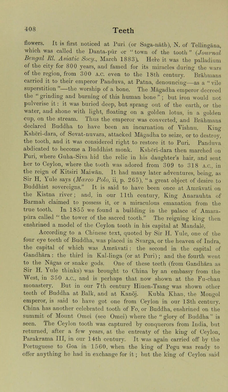 Teeth flowers. It is first noticed at Puri (or Saga-nath), N. of Tellingana, which was called the Danta-pur or “ town of the tooth ” (Journal Bengal Rl. Asiatic Socy., March 1883). Here it was the palladium of the city for 800 years, and famed for its miracles during the wars of the region, from 300 A.c. even to the 18th century. °Brahmans carried it to their emperor Panduva, at Patna, denouncing—as a “ vile superstition —the worship of a bone. The Magadha emperor decreed the “ grinding and burning of this human bone ” ; but iron would not pulverise it: it was buried deep, but sprang out of the earth, or the water, and shone with light, floating on a golden lotus, in a golden cup, on the stream. Thus the emperor was converted, and Brahmans declared Buddha to have been an incarnation of Vishnu. King Ksheri-dara, of Sevat-nuvara, attacked Magadha to seize, or to destroy, the tooth, and it was considered right to restore it to Puri. Panduva abdicated to become a Buddhist monk. Ksheri-dara then marched on Puri, where Guha-Siva hid the relic in his daughter’s hair, and sent her to Ceylon, where the tooth was adored from 309 to 318 A.c., in the reign of Kitsiri Maiwan. It had many later adventures, being, as Sir H. Yule says (Marco Polo, ii, p. 265), “a great object of desire to Buddhist sovereigns.” It is said to have been once at Amravati on the Kistna river; and, in our 11th century, King Auarauhta of Barmah claimed to possess it, or a miraculous emanation from the true tooth. In 1855 we found a building in the palace of Amara- pura called “ the tower of the sacred tooth.” The reigning king then enshrined a model of the Ceylon tooth in his capital at Mandale. According to a Chinese text, quoted by Sir H. Yule, one of the four eye teeth of Buddha, was placed in Svarga, or the heaven of Indra, the capital of which was Amravati: the second in the capital of Gandhara : the third in Kal-linga (or at Puri) ; and the fourth went to the Nagas or snake gods. One of these teeth (from Gandhara as Sir H. Yule thinks) was brought to China by an embassy from the West, in 350 A.c., and is perhaps that now shown at the Fu-chau monastery. But in our 7th century Hiuen-Tsang was shown other teeth of Buddha at Balk, and at Kanoj. Kubla Khan, the Mongol emperor, is said to have got one from Ceylon in our 13th century. China has another celebrated tooth of Fo, or Buddha, enshrined on the summit of Mount Omei (see Omei) where the “ glory of Buddha ” is seen. The Ceylon tooth was captured by conquerors from India, but returned, after a few years, at the entreaty of the king of Ceylon, Parakrama III, in our 14th century. It was again carried off by the Portuguese to Goa in 1560, when the king of Pegu was ready to offer anything he had in exchange for it; but the king of Ceylon said