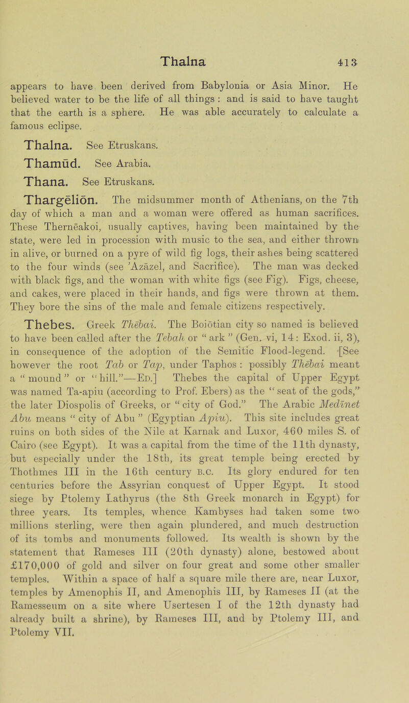 appears to have been derived from Babylonia or Asia Minor. He believed water to be the life of all things : and is said to have taught that the earth is a sphere. He was able accurately to calculate a famous eclipse. Thalna. See Etruskans. Thamud. See Arabia. Thana. See Etruskans. Thargelion. The midsummer month of Athenians, on the 7th day of which a man and a woman were offered as human sacrifices. These Therneakoi, usually captives, having been maintained by the state, were led in procession with music to the sea, and either thrown in alive, or burned on a pyre of wild fig logs, their ashes being scattered to the four winds (see ’Azazel, and Sacrifice). The man was decked with black figs, and the woman with white figs (see Eig). Figs, cheese, and cakes, were placed in their hands, and figs were thrown at them. They bore the sins of the male and female citizens respectively. Thebes. Greek Tliebai. The Boiotian city so named is believed to have been called after the Tebah or “ark ” (Gen. vi, 14: Exod. ii, 3), in consequence of the adoption of the Semitic Flood-legend. [See however the root Tab or Tap, under Taphos : possibly Thebai meant a “ mound ” or “hill.”—Ed.] Thebes the capital of Upper Egypt was named Ta-apiu (according to Prof. Ebers) as the “ seat of the gods,” the later Diospolis of Greeks, or “ city of God.” The Arabic Medlnet Abu means “ city of Abu ” (Egyptian Apiu). This site includes great ruins on both sides of the Nile at Karnak and Luxor, 460 miles S. of Cairo (see Egypt). It was a capital from the time of the 11th dynasty, but especially under the 18tb, its great temple being erected by Thothmes III in the 16th century B.c. Its glory endured for ten centuries before the Assyrian conquest of Upper Egypt. It stood siege by Ptolemy Lathyrus (the 8th Greek monarch in Egypt) for three years. Its temples, whence Kambyses had taken some two millions sterling, were then again plundered, and much destruction of its tombs and monuments followed. Its wealth is shown by the statement that Bameses III (20th dynasty) alone, bestowed about £170,000 of gold and silver on four great and some other smaller temples. Within a space of half a square mile there are, near Luxor, temples by Amenophis II, and Amenophis III, by Bameses II (at the Bamesseum on a site where Usertesen I of the 12th dynasty had already built a shrine), by Bameses III, and by Ptolemy III, and Ptolemy VII.