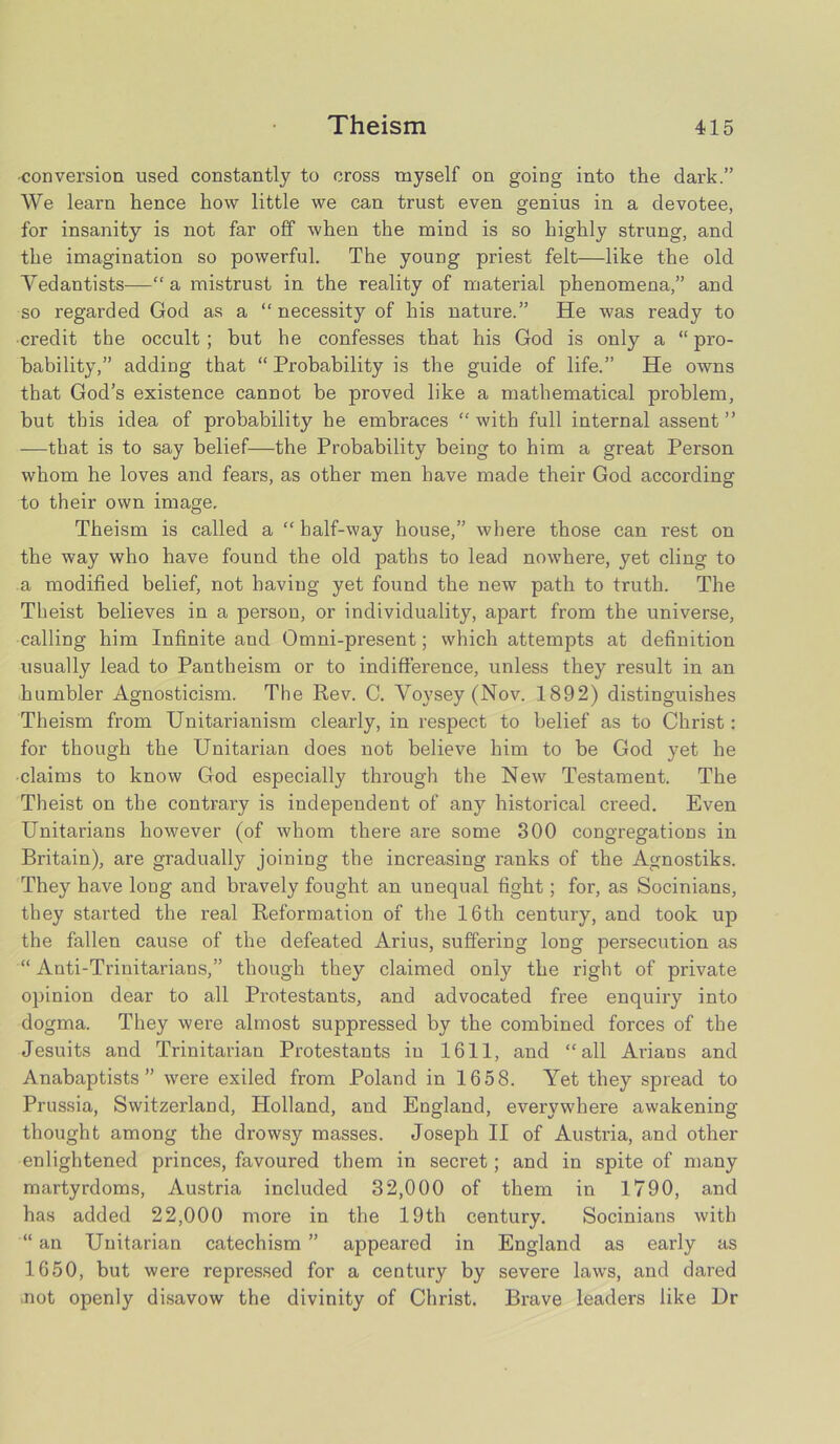 •conversion used constantly to cross myself on going into the dark.” We learn hence how little we can trust even genius in a devotee, for insanity is not far off when the mind is so highly strung, and the imagination so powerful. The young priest felt—like the old Vedantists—“ a mistrust in the reality of material phenomena,” and so regarded God as a “necessity of his nature.” He was ready to ■credit the occult; but he confesses that his God is only a “ pro- bability,” adding that “ Probability is the guide of life.” He owns that God’s existence cannot be proved like a mathematical problem, but this idea of probability he embraces “ with full internal assent ’’ —that is to say belief—the Probability being to him a great Person whom he loves and fears, as other men have made their God according to their own image. Theism is called a “half-way house,” where those can rest on the way who have found the old paths to lead nowhere, yet cling to a modified belief, not having yet found the new path to truth. The Theist believes in a person, or individuality, apart from the universe, calling him Infinite and Omni-present; which attempts at definition usually lead to Pantheism or to indifference, unless they result in an humbler Agnosticism. The Rev. C. Voysey (Nov. 1892) distinguishes Theism from Unitarianism clearly, in respect to belief as to Christ: for though the Unitarian does not believe him to be God yet he claims to know God especially through the New Testament. The Theist on the contrary is independent of any historical creed. Even Unitarians however (of whom there are some 300 congregations in Britain), are gradually joining the increasing ranks of the Agnostiks. They have long and bi'avely fought an unequal fight; for, as Socinians, they started the real Reformation of the 16th century, and took up the fallen cause of the defeated Arius, suffering long persecution as “ Anti-Trinitarians,” though they claimed only the right of private opinion dear to all Protestants, and advocated free enquiry into dogma. They were almost suppressed by the combined forces of the Jesuits and Trinitarian Protestants in 1611, and “all Arians and Anabaptists” were exiled from Poland in 1658. Yet they spread to Prussia, Switzerland, Holland, and England, everywhere awakening thought among the drowsy masses. Joseph II of Austria, and other enlightened princes, favoured them in secret; and in spite of many martyrdoms, Austria included 32,000 of them in 1790, and has added 22,000 more in the 19th century. Socinians with “ an Unitarian catechism ” appeared in England as early as 1650, but were repressed for a century by severe laws, and dared not openly disavow the divinity of Christ. Brave leaders like Dr