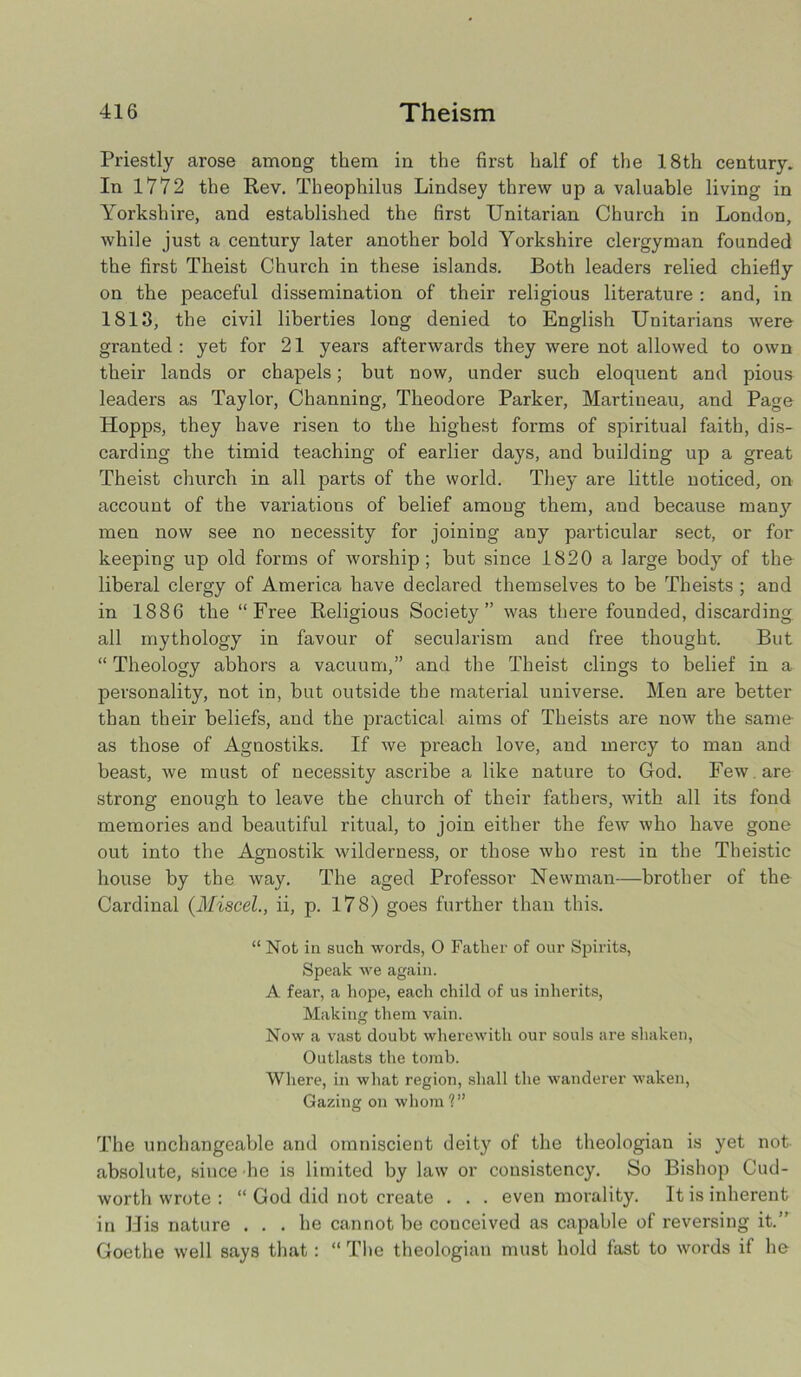 Priestly arose among them in the first half of the 18th century. In 1772 the Rev. Theophilus Lindsey threw up a valuable living in Yorkshire, and established the first Unitarian Church in London, Avhile just a century later another bold Yorkshire clergyman founded the first Theist Church in these islands. Both leaders relied chiefly on the peaceful dissemination of their religious literature : and, in 1813, the civil liberties long denied to English Unitarians were granted : yet for 21 years afterwards they were not allowed to own their lands or chapels; but now, under such eloquent and pious leaders as Taylor, Channing, Theodore Parker, Martineau, and Page Hopps, they have risen to the highest forms of spiritual faith, dis- carding the timid teaching of earlier days, and building up a great Theist church in all parts of the world. They are little noticed, on account of the variations of belief among them, and because many men now see no necessity for joining any particular sect, or for keeping up old forms of worship; but since 1820 a large body of the liberal clergy of America have declared themselves to be Theists ; and in 1886 the “Free Religious Society” was there founded, discarding all mythology in favour of secularism and free thought. But “ Theology abhors a vacuum,” and the Theist clings to belief in a personality, not in, but outside the material universe. Men are better than their beliefs, and the practical aims of Theists are now the same as those of Agnostiks. If we preach love, and mercy to man and beast, we must of necessity ascribe a like nature to God. Few are strong enough to leave the church of their fathers, with all its fond memories and beautiful ritual, to join either the few who have gone out into the Agnostik wilderness, or those who rest in the Theistic house by the way. The aged Professor Newman—brother of the Cardinal (Miscel., ii, p. 178) goes further than this. “ Not in such words, O Father of our Spirits, Speak we again. A fear, a hope, each child of us inherits, Making them vain. Now a vast doubt wherewith our souls are shaken, Outlasts the tomb. Where, in what region, shall the wanderer waken, Gazing on whom?” The unchangeable and omniscient deity of the theologian is yet not absolute, since he is limited by law or consistency. So Bishop Cud- worth wrote : “ God did not create . . . even morality. It is inherent in His nature ... he cannot be conceived as capable of reversing it.” Goethe well says that : “ The theologian must hold fast to words if he