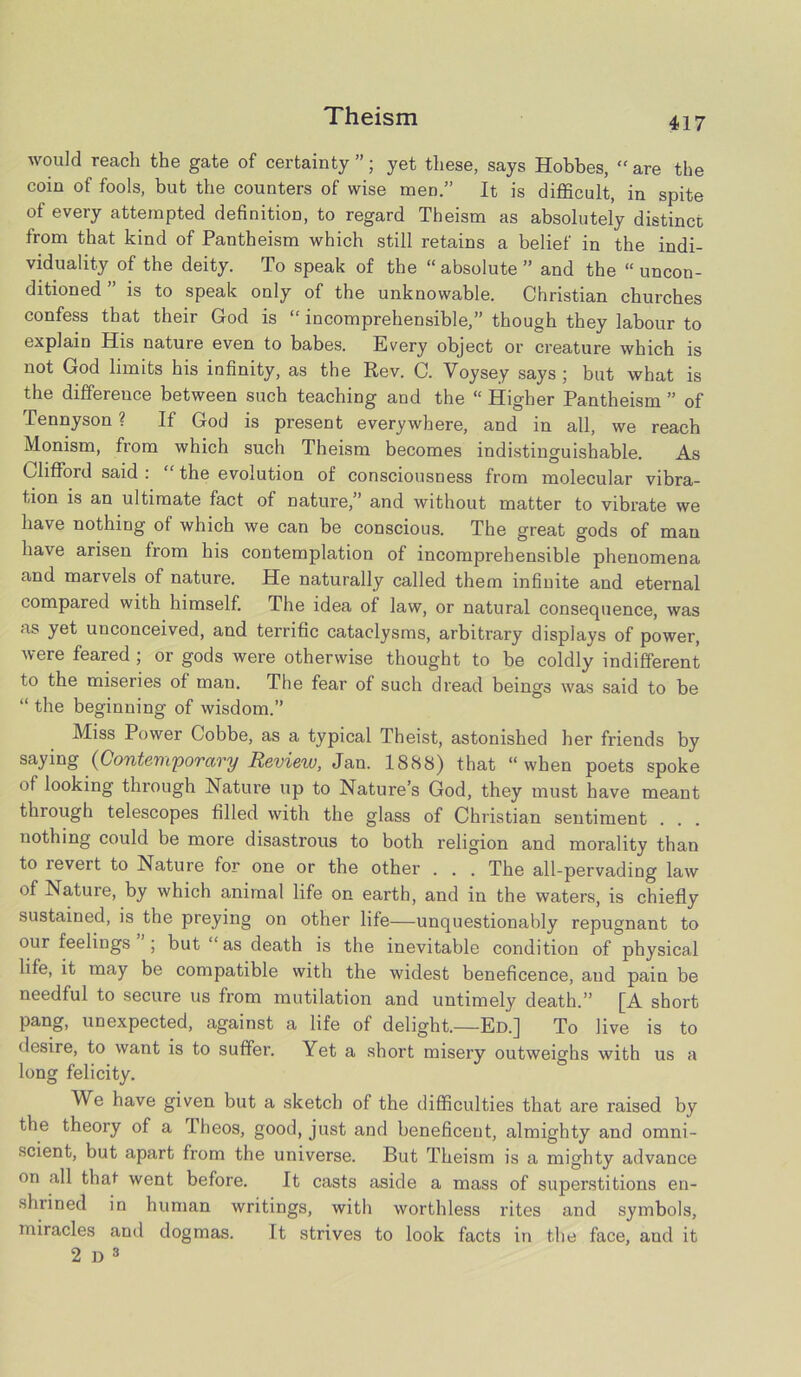 would reach the gate of certainty ”; yet these, says Hobbes, “ are the coin of fools, but the counters of wise men.” It is difficult, in spite of every attempted definition, to regard Theism as absolutely distinct from that kind of Pantheism which still retains a belief in the indi- viduality of the deity. To speak of the “ absolute ” and the “ uncon- ditioned ” is to speak only of the unknowable. Christian churches confess that their God is “ incomprehensible,” though they labour to explain His nature even to babes. Every object or creature which is not God limits his infinity, as the Rev. C. Voysey says ; but what is the difference between such teaching and the “ Higher Pantheism ” of Tennyson ? If God is present everywhere, and in all, we reach Monism, from which such Theism becomes indistinguishable. As Clifford said : “ the evolution of consciousness from molecular vibra- tion is an ultimate fact of nature,” and without matter to vibrate we have nothing of which we can be conscious. The great gods of man have arisen from his contemplation of incomprehensible phenomena and marvels of nature. He naturally called them infinite and eternal compared with himself. The idea of law, or natural consequence, was as yet unconceived, and terrific cataclysms, arbitrary displays of power, were feared ; or gods were otherwise thought to be coldly indifferent to the miseries of man. The fear of such dread beings was said to be “ the beginning of wisdom.” Miss Power Cobbe, as a typical Theist, astonished her friends by saying (Contemporary Review, Jan. 1888) that “when poets spoke of looking through Nature up to Nature’s God, they must have meant through telescopes filled with the glass of Christian sentiment . . . nothing could be more disastrous to both religion and morality than to revert to Nature for one or the other . . . The all-pervading law of Nature, by which animal life on earth, and in the waters, is chiefly sustained, is the preying on other life—unquestionably repugnant to our feelings ; but “as death is the inevitable condition of physical life, it may be compatible with the widest beneficence, and pain be needful to secure us from mutilation and untimely death.” [A short pang, unexpected, against a life of delight.—Ed.] To live is to desire, to want is to suffer. Yet a short misery outweighs with us a long felicity. We have given but a sketch of the difficulties that are raised by the theory of a Theos, good, just and beneficent, almighty and omni- scient, but apart from the universe. But Theism is a mighty advance on all that went before. It casts aside a mass of superstitions en- shrined in human writings, with worthless rites and symbols, miracles and dogmas. It strives to look facts in the face, and it 2d3