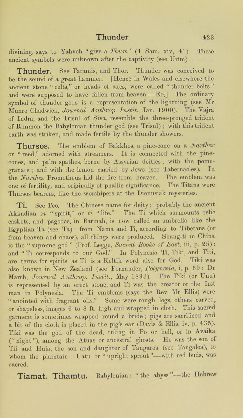 divining, says to Yahveh “give a Thum ” (1 Sam. xiv, 41). These ancient symbols were unknown after the captivity (see Urlm). Thunder. See Taramis, and Thor. Thunder was conceived to be the sound of a great hammer. [Hence in Wales and elsewhere the ancient stone “ celts,” or heads of axes, were called “ thunder bolts ” and were supposed to have fallen from heaven.—Ed.] The ordinary symbol of thunder gods is a representation of the lightning (see Mr Munro Chadwick, Journal Anthrop. Instit., Jan. L.900). The Vajra of Indra, and the Trisul of Siva, resemble the three-pronged trident of Rimmon the Babylonian thunder god (see Trisul) ; with this trident earth was striken, and made fertile by the thunder showers. ThursOS. The emblem of Bakkhos, a pine-cone on a Narthex or “ reed,” adorned with streamers. It is connected with the pine- cones, and palm spathes, borne by Assyrian deities ; with the pome- granate ; and with the lemon carried by Jews (see Tabernacles). In the Narthex Prometheus hid the fire from heaveD. The emblem was one of fertility, and originally of phallic significance. The Titans were Thursos bearers, like the worshipers at the Dionusiak mysteries. Ti. See Teo. The Chinese name for deity ; probably the ancient Akkadian zi “spirit,” or ti “life.” The Ti which surmounts relic caskets, and pagodas, in Barmah, is now called an umbrella like the Egyptian Ta (see Ta) : from Nama and Ti, according to Tibetans (or from heaven and chaos), all things were produced. Shang-ti in China is the “supreme god ” (Prof. Legge, Sacred Books of East, iii, p. 25) : and “ Ti corresponds to our God.” In Polynesia Ti, Tiki, and Titi, are terms for spirits, as Ti is a Keltik word also for God. Tiki was also known in New Zealand (see Fornander, Polynesia, i, p. 69 : Dr March, Journal Anthrop. Instit., May 1893). The Tiki (or Unu) is represented by an erect stone, and Ti was the creator or the first man in Polynesia. The Ti emblems (says the Rev. Mr Ellis) were “ anointed with fragrant oils.” Some were rough logs, others carved, or shapeless, images 6 to 8 ft. high and wrapped in cloth. This sacred garment is sometimes wrapped round a bride; pigs are sacrificed and a bit of the cloth is placed in the pig’s ear (Davis & Ellis, iv, p. 435). Tiki was the god of the dead, ruling in Po or hell, or in Avaika (“ night ”), among the Atuas or ancestral ghosts. He was the son of Tii and Huia, the son and daughter of Tangaroa (see Tangaloa), to whom the plaintain — Uatu or “upright sprout”—with red buds, was sacred. Tiamat. Tihamtu. Babylonian: “the abyss”—the Hebrew