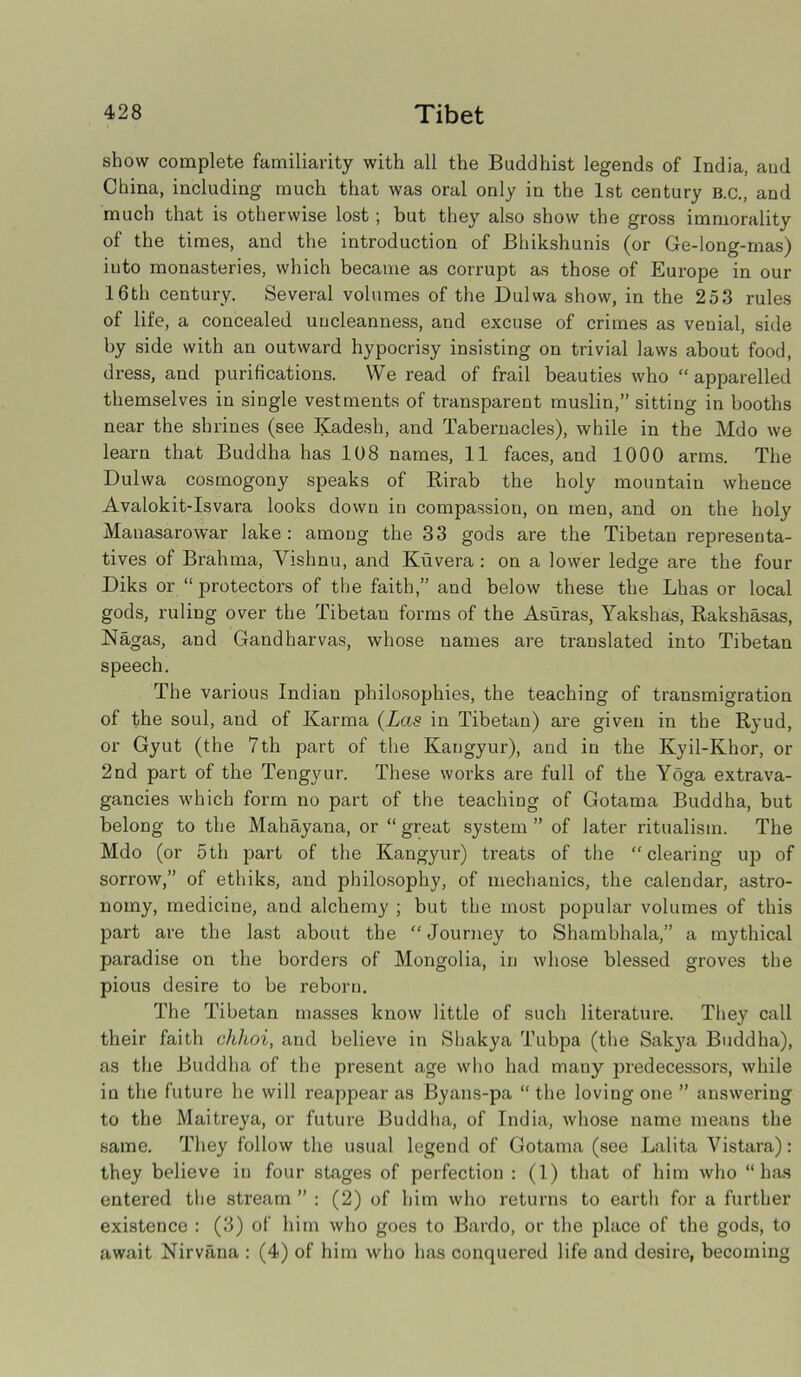 show complete familiarity with all the Buddhist legends of India, and China, including much that was oral only in the 1st century b.c., and much that is otherwise lost ; but they also show the gross immorality of the times, and the introduction of Bhikshunis (or Ge-long-mas) into monasteries, which became as corrupt as those of Europe in our 16th century. Several volumes of the Dulwa show, in the 253 rules of life, a concealed uncleanness, and excuse of crimes as venial, side by side with an outward hypocrisy insisting on trivial laws about food, dress, and purifications. We read of frail beauties who “ apparelled themselves in single vestments of transparent muslin,” sitting in booths near the shrines (see Kadesh, and Tabernacles), while in the Mdo we learn that Buddha has 108 names, 11 faces, and 1000 arms. The Dulwa cosmogony speaks of Rirab the holy mountain whence Avalokit-Isvara looks down in compassion, on men, and on the holy Manasarowar lake: among the 33 gods are the Tibetan representa- tives of Brahma, Vishnu, and Kuvera : on a lower ledge are the four Diks or “protectors of the faith,” and below these the Lhas or local gods, ruling over the Tibetan forms of the Asuras, Yakshas, Rakshasas, Nagas, and Gandharvas, whose names are translated into Tibetan speech. The various Indian philosophies, the teaching of transmigration of the soul, and of Karma (Las in Tibetan) are given in the Ryud, or Gyut (the 7th part of the Kangyur), and in the Kyil-Khor, or 2nd part of the Tengyur. These works are full of the Yoga extrava- gancies which form no part of the teaching of Gotama Buddha, but belong to the Mahayana, or “ great system ” of later ritualism. The Mdo (or 5th part of the Kangyur) treats of the “clearing up of sorrow,” of ethiks, and philosophy, of mechanics, the calendar, astro- nomy, medicine, and alchemy ; but the most popular volumes of this part are the last about the “Journey to Shambhala,” a mythical paradise on the borders of Mongolia, in whose blessed groves the pious desire to be reborn. The Tibetan masses know little of such literature. They call their faith chhoi, and believe in Shakya Tubpa (the Sakya Buddha), as the Buddha of the present age who had many predecessors, while in the future he will reappear as Byans-pa “ the loving one ” answering to the Maitreya, or future Buddha, of India, whose name means the same. They follow the usual legend of Gotama (see Lalita Vistara): they believe in four stages of perfection : (1) that of him who “has entered the stream ” : (2) of him who returns to earth for a further existence : (3) of him who goes to Bardo, or the place of the gods, to await Nirvana : (4) of him who has conquered life and desire, becoming