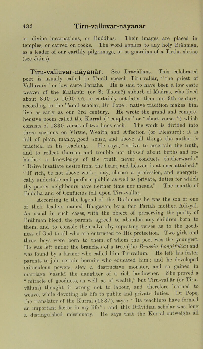 or divine incarnations, or Buddhas. Their images are placed in temples, or carved on rocks. The word applies to any holy Brahman, as a leader of our earthly pilgrimage, or as guardian of a Tirtha shrine (see Jains). Tiru-valluvar-nayanar. See Dravidians. This celebrated poet is usually called in Tamil speech Tiru-vallar, “ the priest of Yalluvars ” or low caste Pariahs. He is said to have been a low caste weaver of the Mailapur (or St Thome) suburb of Madras, who lived about 800 to 1000 A.C., or certainly not later than our 9th century, according to the Tamil scholar, Dr Pope : native tradition makes him live as early as our 3rd century. He wrote the grand and compre- hensive poem called the Kurral (“couplets” or “short verses”) which consists of 1330 verses of two lines each. The work is divided into three sections on Virtue, Wealth, and Affection (or Pleasure) : it is full of plain, manly, good seuse, and above all things the author is practical in his teaching. He says, “ strive to ascertain the truth, and to reflect thereon, and trouble not thyself about births and re- births : a knowledge of the truth never conducts thitherwards.” “ Drive insatiate desire from the heart, and heaven is at once attained.” “ Jf rich, be not above work ; nay, choose a profession, and energeti- cally undertake and perform public, as well as private, duties for which thy poorer neighbours have neither time nor means.” The mantle of Buddha and of Confucius fell upon Tiru-vallar. According to the legend of the Brahmans he was the son of one of their leaders named Bhagavan, by a fair Pariah mother, Adi-yal. As usual in such cases, with the object of preserving the purity of Brahman blood, the parents agreed to abandon any children born to them, and to console themselves by repeating verses as to the good- ness of God to all who are entrusted to His protection. Two girls and three boys were born to them, of whom the poet was the youngest. He was left under the branches of a tree (the Brassia Longifolia) and was found by a farmer who called him Tiruvalum. He left his foster parents to join certain hermits who educated him: and he developed miraculous powers, slew a destructive monster, and so gained in marriage VasukI the daughter of a rich landowner. She proved a “ miracle of goodness, as well as of wealth,” but Tiru-vallar (or Tiru- valum) thought it wrong not to labour, and therefore learned to weave, while devoting his life to public and private duties. Dr Pope, the translator of the Kurral (1887), says: “ Its teachings have formed an important factor in my life”; and this Dravidian scholar was long a distinguished missionary. He says that the Kurral outweighs all