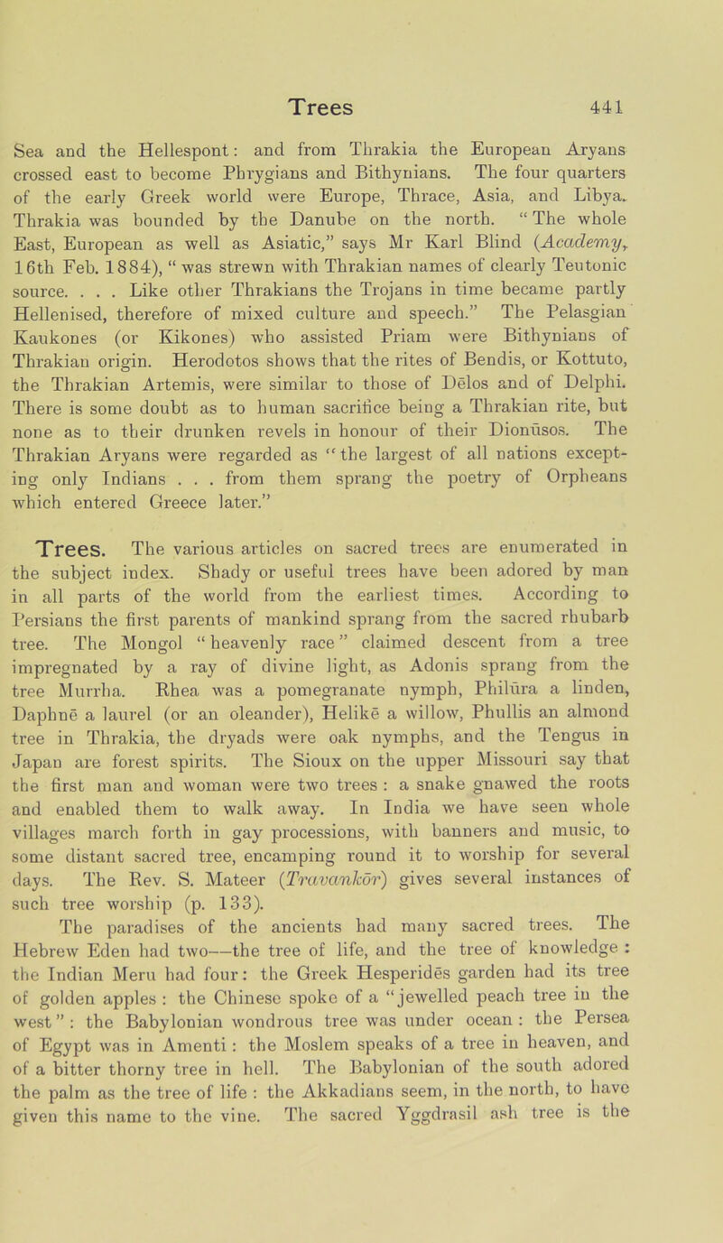 Sea and the Hellespont: and from Tlirakia the European Aryans crossed east to become Phrygians and Bithynians. The four quarters of the early Greek world were Europe, Thrace, Asia, and Libya. Thrakia was bounded by the Danube on the north. “ The whole East, European as well as Asiatic,” says Mr Karl Blind (Academy, 16th Feb. 1884), “ was strewn with Thrakian names of clearly Teutonic source. . . . Like other Thrakians the Trojans in time became partly Hellenised, therefore of mixed culture and speech.” The Pelasgian Kaukones (or Kikones) who assisted Priam were Bithynians of Thrakian origin. Herodotos shows that the rites of Bendis, or Kottuto, the Thrakian Artemis, were similar to those of Delos and of Delphi. There is some doubt as to human sacrifice being a Thrakian rite, but none as to their drunken revels in honour of their Dionusos. The Thrakian Aryans were regarded as “ the largest of all nations except- ing only Indians . . . from them sprang the poetry of Orpheans which entered Greece later.” Trees. The various articles on sacred trees are enumerated in the subject index. Shady or useful trees have been adored by man in all parts of the world from the earliest times. According to Persians the first parents of mankind sprang from the sacred rhubarb tree. The Mongol “ heavenly race ” claimed descent from a tree impregnated by a ray of divine light, as Adonis sprang from the tree Murrha. Rhea was a pomegranate nymph, Philura a linden, Daphne a laurel (or an oleander), Helike a willow, Phullis an almond tree in Thrakia, the dryads were oak nymphs, and the Tengus in Japan are forest spirits. The Sioux on the upper Missouri say that the first man and woman were two trees : a snake gnawed the roots and enabled them to walk away. In India we have seen whole villages march forth in gay processions, with banners and music, to some distant sacred tree, encamping round it to worship for several days. The Rev. S. Mateer (Travankor) gives several instances of such tree worship (p. 133). The paradises of the ancients had many sacred trees. The Hebrew Eden had two—the tree of life, and the tree of knowledge : the Indian Meru had four: the Greek Hesperides garden had its tree of golden apples : the Chinese spoke of a “jewelled peach tree in the west ” : the Babylonian wondrous tree was under ocean : the Persea of Egypt was in Amenti: the Moslem speaks of a tree in heaven, and of a bitter thorny tree in hell. The Babylonian of the south adored the palm as the tree of life : the Akkadians seem, in the north, to have given this name to the vine. The sacred Yggdrasil ash tree is the