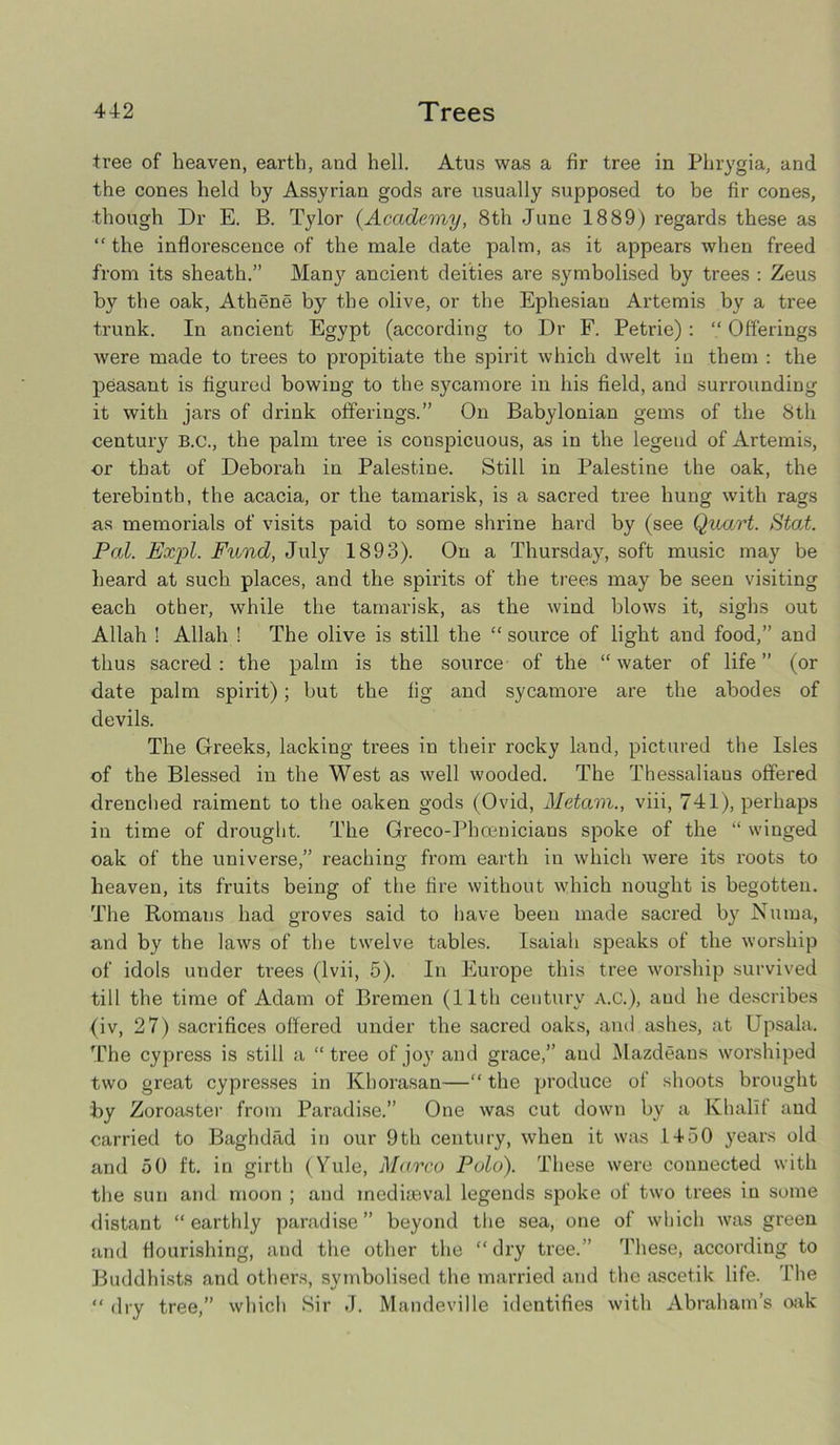 tree of heaven, earth, and hell. Atus was a fir tree in Phrygia, and the cones held by Assyrian gods are usually supposed to be fir cones, though Dr E. B. Tylor (Academy, 8th June 1889) regards these as “ the inflorescence of the male date palm, as it appears when freed from its sheath.” Man}' ancient deities are symbolised by trees : Zeus by the oak, Athene by the olive, or the Ephesian Artemis by a tree trunk. In ancient Egypt (according to Dr F. Petrie): “ Offerings were made to trees to propitiate the spirit which dwelt in them : the peasant is figured bowing to the sycamore in his field, and surrounding it with jars of drink offerings.” On Babylonian gems of the 8th century B.c., the palm tree is conspicuous, as in the legend of Artemis, or that of Deborah in Palestine. Still in Palestine the oak, the terebinth, the acacia, or the tamarisk, is a sacred tree hung with rags as memorials of visits paid to some shrine hard by (see Quart. Stat. Pal. Exrpl. Fund, July 1893). On a Thursday, soft music may be heard at such places, and the spirits of the trees may be seen visiting each other, while the tamarisk, as the wind blows it, sighs out Allah ! Allah ! The olive is still the “ source of light and food,” and thus sacred : the palm is the source of the “ water of life ” (or date palm spirit); but the fig and sycamore are the abodes of devils. The Greeks, lacking trees in their rocky land, pictured the Isles of the Blessed in the West as well wooded. The Thessalians offered drenched raiment to the oaken gods (Ovid, Metam., viii, 741), perhaps in time of drought. The Greco-Phcenicians spoke of the “ winged oak of the universe,” reaching from earth in which were its roots to heaven, its fruits being of the fire without which nought is begotten. The Romans had groves said to have been made sacred by Numa, and by the laws of the twelve tables. Isaiah speaks of the worship of idols under trees (lvii, 5). In Europe this tree worship survived till the time of Adam of Bremen (11th century A.C.), aud he describes (iv, 27) sacrifices offered under the sacred oaks, and ashes, at Upsala. The cypress is still a “tree of joy and grace,” aud Mazdeans worshiped two great cypresses in Khorasan—“ the produce of shoots brought by Zoroaster from Paradise.” One was cut down by a Khalif and carried to Baghdad in our 9th century, when it was 1450 years old and 50 ft. in girth (Yule, Marco Polo). These were connected with the sun and moon ; and mediaeval legends spoke of two trees in some distant “earthly paradise” beyond the sea, one of which was green and flourishing, and the other the “dry tree.” These, according to Buddhists and others, symbolised the married and the ascetik life. The “ dry tree,” which Sir J. Mandeville identifies with Abraham’s oak