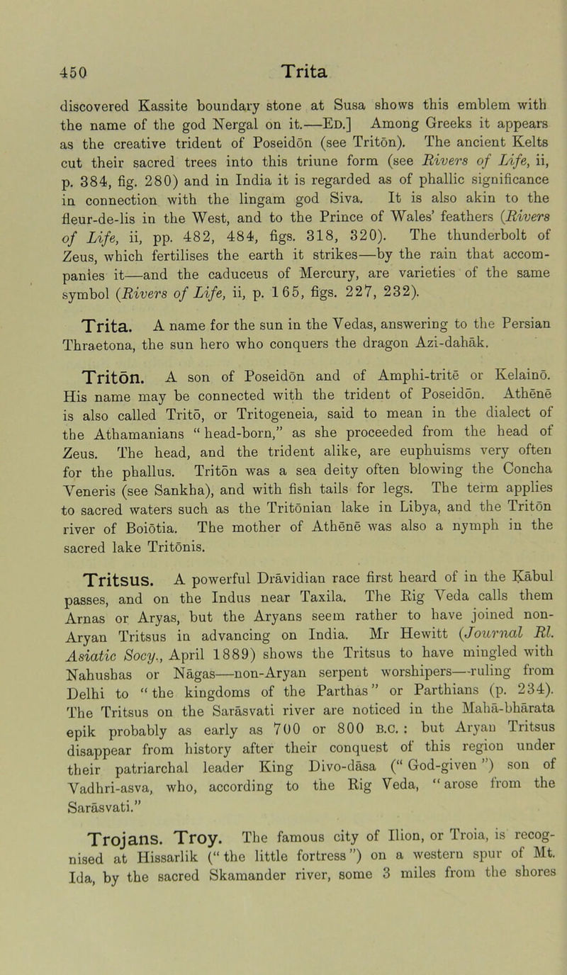 discovered Kassite boundary stone at Susa shows this emblem with the name of the god Nergal on it.—Ed.] Among Greeks it appears as the creative trident of Poseidon (see Triton). The ancient Kelts cut their sacred trees into this triune form (see Rivers of Life, ii, p. 384, fig. 280) and in India it is regarded as of phallic significance in connection with the lingam god Siva. It is also akin to the fleur-de-lis in the West, and to the Prince of Wales’ feathers (.Rivers of Life, ii, pp. 482, 484, figs. 318, 320). The thunderbolt of Zeus, which fertilises the earth it strikes—by the rain that accom- panies it—and the caduceus of Mercury, are varieties of the same symbol (Rivers of Life, ii, p. 165, figs. 227, 232). Trita. A name for the sun in the Vedas, answering to the Persian Thraetona, the sun hero who conquers the dragon Azi-dahak. Triton. A son of Poseidon and of Amphi-trite or Kelaino. His name may be connected with the trident of PoseidSn. Athene is also called Tritd, or Tritogeneia, said to mean in the dialect of the Athamanians “ head-born,” as she proceeded from the head of Zeus. The head, and the trident alike, are euphuisms very often for the phallus. Trit5n was a sea deity often blowing the Concha Veneris (see Sankha), and with fish tails for legs. The term applies to sacred waters such as the Tritonian lake in Libya, and the Triton river of Boiotia. The mother of Athene was also a nymph in the sacred lake Tritonis. TritsilS. A powerful Dravidian race first heard of in the Kabul passes, and on the Indus near Taxila. The Rig Veda calls them Arnas or Aryas, but the Aryans seem rather to have joined non- Aryan Tritsus in advancing on India. Mr Hewitt {Journal Rl. Asiatic Socy., April 1889) shows the Tritsus to have mingled with Nahusbas or Nagas—non-Aryan serpent worshipers—ruling from Delhi to “the kingdoms of the Parthas ” or Parthians (p. 234). The Tritsus on the Sarasvati river are noticed in the Maha-bharata epik probably as early as 700 or 800 B.C. : but Aryan Tritsus disappear from history after their conquest of this region under their patriarchal leader King Divo-dasa (“ God-given ”) son of Vadhri-asva, who, according to the Rig Veda, “ arose from the Sarasvati.” Trojans. Troy. The famous city of Ilion, or Troia, is recog- nised at Hissarlik (“the little fortress”) on a western spur of Mt. Ida, by the sacred Skamander river, some 3 miles from the shores