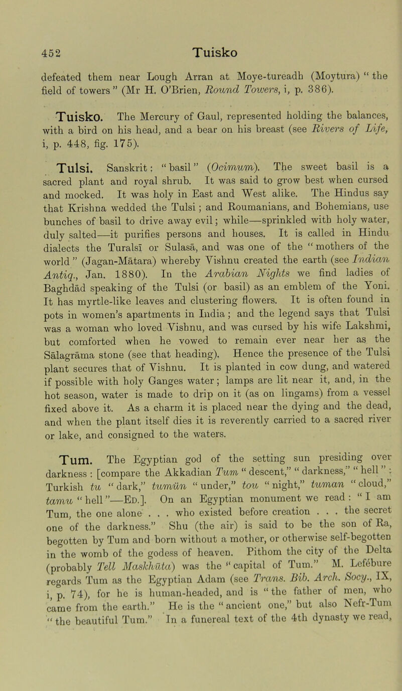 defeated them near Lough Arran at Moye-tureadh (Moytura) “ the field of towers” (Mr H. O’Brien, Round Towers, i, p. 386). Tuisko. The Mercury of Gaul, represented holding the balances, with a bird on his head, and a bear on his breast (see Rivers of Life, i, p. 448, fig. 175). Tulsi. Sanskrit: “ basil ” (Ocimum). The sweet basil is a sacred plant and royal shrub. It was said to grow best when cursed and mocked. It was holy in East and West alike. The Hindus say that Krishna wedded the Tulsi; and Roumanians, and Bohemians, use bunches of basil to drive away evil; while—sprinkled with holy water, duly salted—it purifies persons and houses. It is called in Hindu dialects the Turalsi or Sulasa, and was one of the “ mothers of the world ” (Jagan-Matara) whereby Vishnu created the earth (see Indian Antiq., Jan. 1880). In the Arabian Nights we find ladies of Baghdad speaking of the Tulsi (or basil) as an emblem of the Yoni. It has myrtle-like leaves and clustering flowers. It is often found in pots in women’s apartments in India; and the legend says that Tulsi was a woman who loved Vishnu, and was cursed by his wife Lakshmi, but comforted when he vowed to remain ever near her as the Salagrama stone (see that heading). Hence the presence of the Tulsi plant secures that of Vishnu. It is planted in cow dung, and watered if possible with holy Ganges water; lamps are lit near it, and, in the hot season, water is made to drip on it (as on lingams) from a vessel fixed above it. As a charm it is placed near the dying and the dead, and when the plant itself dies it is reverently carried to a sacred river or lake, and consigned to the waters. Tum. The Egyptian god of the setting sun presiding over darkness : [compare the Akkadian Tum “ descent,” “ darkness,'’ “ hell ” : Turkish tu “dark,” tumun “under,” tou “night,” tuman “cloud,” tamu u hell”—Ed.]. On an Egyptian monument we read: “I am Tum, the one alone . . . who existed before creation . . . the secret one of the darkness.” Shu (the air) is said to be the son of Ra, begotten by Tum and born without a mother, or otherwise self-begotten in the womb of the godess of heaven. Pithom the city of the Delta (probably Tell Maskliuta) was the “ capital of Tum.” M. Lefebure regards Tum as the Egyptian Adam (see Trans. Bib. Arch. Socy., IX, i, p. 74), for he is human-headed, and is “ the father of men, who came from the earth.” He is the “ancient one,” but also Nefr-Tum the beautiful Tum.” In a funereal text of the 4th dynasty we read.