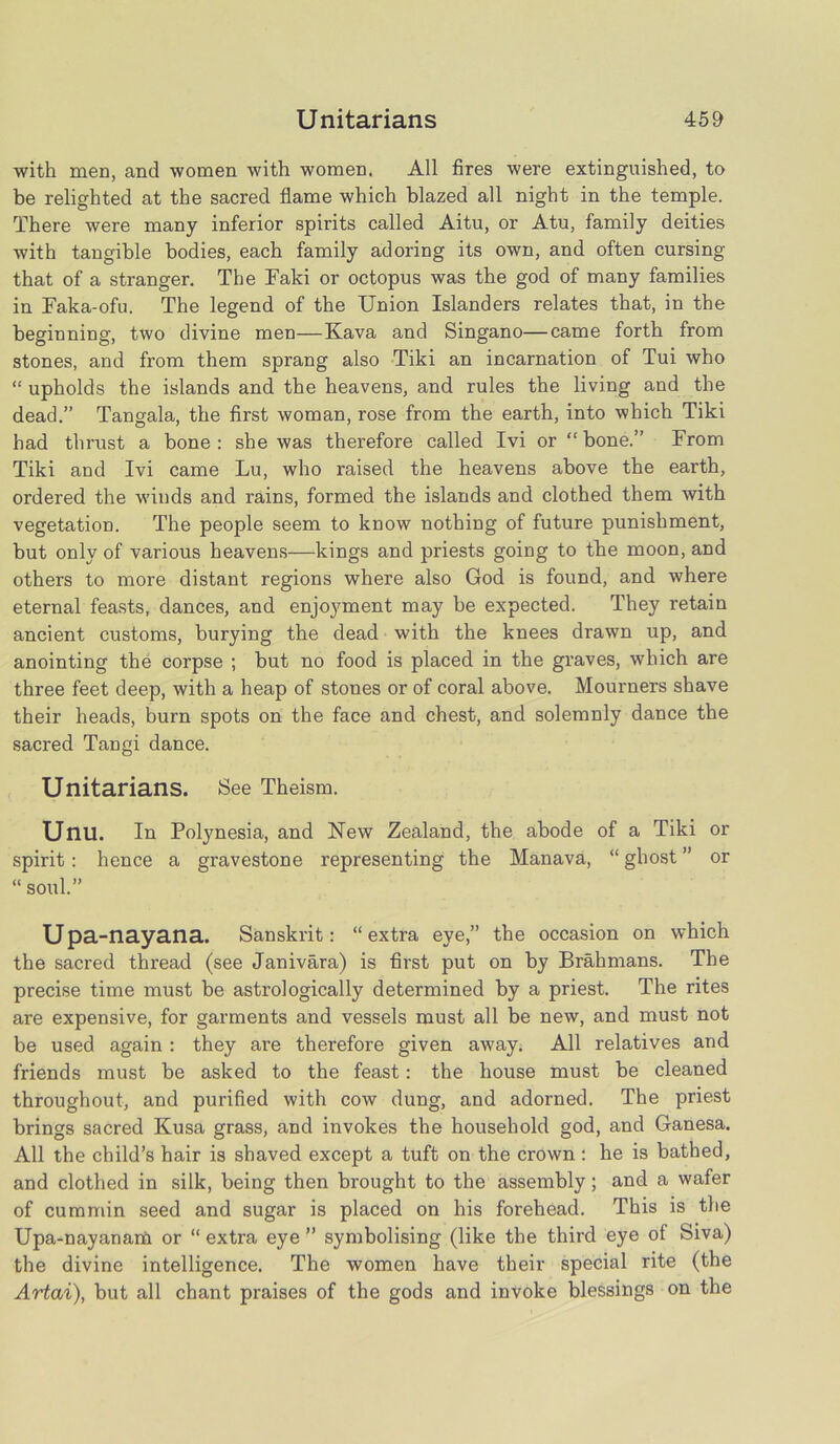 with men, and women with women. All fires were extinguished, to be relighted at the sacred flame which blazed all night in the temple. There were many inferior spirits called Aitu, or Atu, family deities with tangible bodies, each family adoring its own, and often cursing that of a stranger. The Faki or octopus was the god of many families in Faka-ofu. The legend of the Union Islanders relates that, in the beginning, two divine men—Kava and Singano—came forth from stones, and from them sprang also Tiki an incarnation of Tui who “ upholds the islands and the heavens, and rules the living and the dead.” Tangala, the first woman, rose from the earth, into which Tiki had thrust a bone : she was therefore called Ivi or “ hone.” From Tiki and Ivi came Lu, who raised the heavens above the earth, ordered the winds and rains, formed the islands and clothed them with vegetation. The people seem to know nothing of future punishment, but only of various heavens—kings and priests going to the moon, and others to more distant regions where also God is found, and where eternal feasts, dances, and enjoyment may he expected. They retain ancient customs, burying the dead with the knees drawn up, and anointing the corpse ; but no food is placed in the graves, which are three feet deep, with a heap of stones or of coral above. Mourners shave their heads, burn spots on the face and chest, and solemnly dance the sacred Tangi dance. Unitarians. See Theism. Unu. In Polynesia, and New Zealand, the abode of a Tiki or spirit : hence a gravestone representing the Manava, “ ghost ” or “ soul.” Upa-nayana. Sanskrit: “extra eye,” the occasion on which the sacred thread (see Janivara) is first put on by Brahmans. The precise time must be astro!ogically determined by a priest. The rites are expensive, for garments and vessels must all be new, and must not be used again : they are therefore given away. All relatives and friends must be asked to the feast: the house must be cleaned throughout, and purified with cow dung, and adorned. The priest brings sacred Kusa grass, and invokes the household god, and Ganesa. All the child’s hair is shaved except a tuft on the crown: he is bathed, and clothed in silk, being then brought to the assembly; and a wafer of cummin seed and sugar is placed on his forehead. This is the Upa-nayanarfo or “ extra eye ” symbolising (like the third eye of Siva) the divine intelligence. The women have their special rite (the Artai), but all chant praises of the gods and invoke blessings on the